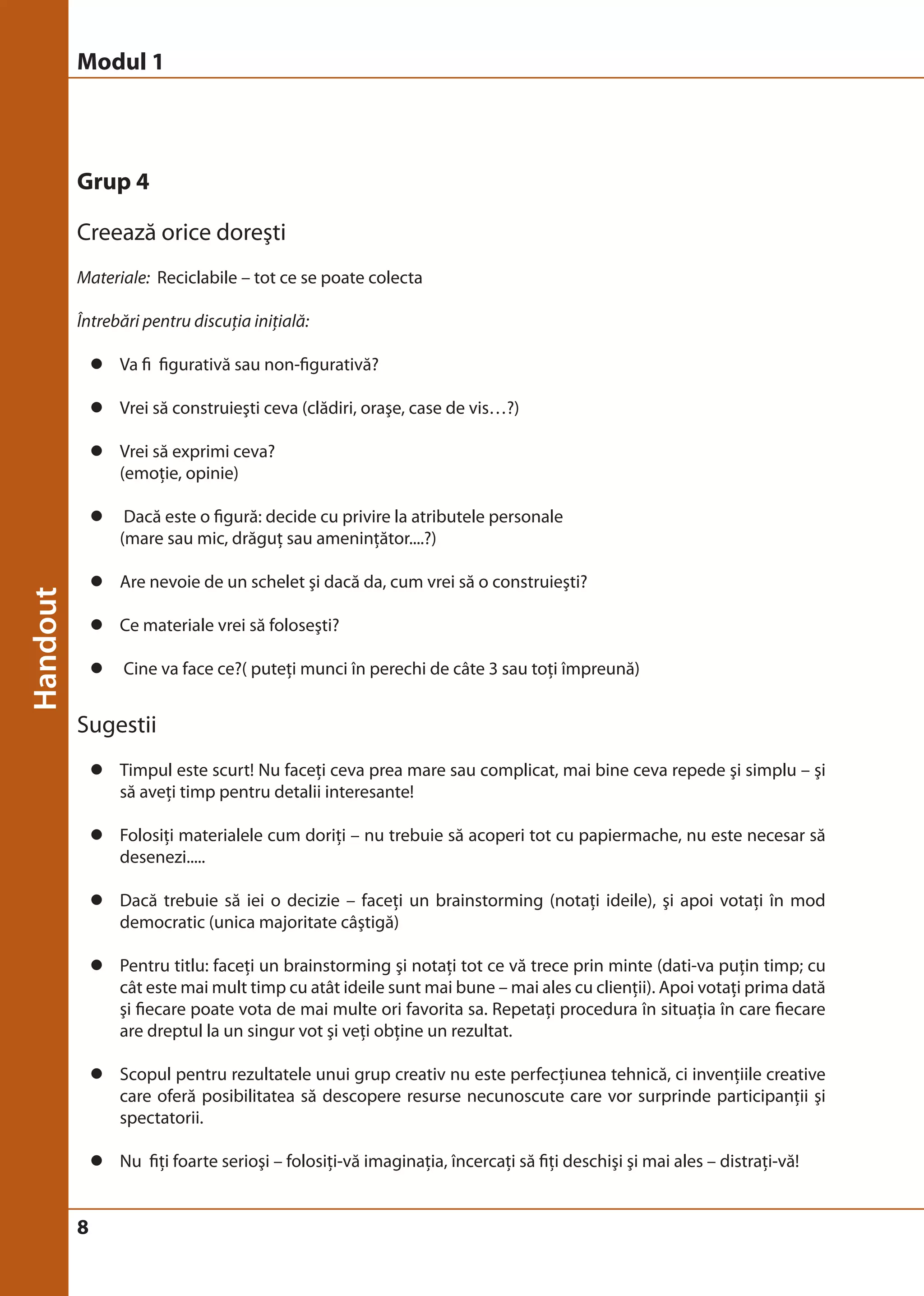 Modul 1 
Grup 4 
Creează orice doreşti 
Materiale: Reciclabile – tot ce se poate colecta 
Întrebări pentru discuţia iniţială: 
8 
z Va fi figurativă sau non-figurativă? 
z Vrei să construieşti ceva (clădiri, oraşe, case de vis…?) 
z Vrei să exprimi ceva? 
(emoţie, opinie) 
z Dacă este o figură: decide cu privire la atributele personale 
(mare sau mic, drăguţ sau ameninţător....?) 
z Are nevoie de un schelet şi dacă da, cum vrei să o construieşti? 
z Ce materiale vrei să foloseşti? 
z Cine va face ce?( puteţi munci în perechi de câte 3 sau toţi împreună) 
Sugestii 
z Timpul este scurt! Nu faceţi ceva prea mare sau complicat, mai bine ceva repede şi simplu – şi 
să aveţi timp pentru detalii interesante! 
z Folosiţi materialele cum doriţi – nu trebuie să acoperi tot cu papiermache, nu este necesar să 
desenezi..... 
z Dacă trebuie să iei o decizie – faceţi un brainstorming (notaţi ideile), şi apoi votaţi în mod 
democratic (unica majoritate câştigă) 
z Pentru titlu: faceţi un brainstorming şi notaţi tot ce vă trece prin minte (dati-va puţin timp; cu 
cât este mai mult timp cu atât ideile sunt mai bune – mai ales cu clienţii). Apoi votaţi prima dată 
şi fiecare poate vota de mai multe ori favorita sa. Repetaţi procedura în situaţia în care fiecare 
are dreptul la un singur vot şi veţi obţine un rezultat. 
z Scopul pentru rezultatele unui grup creativ nu este perfecţiunea tehnică, ci invenţiile creative 
care oferă posibilitatea să descopere resurse necunoscute care vor surprinde participanţii şi 
spectatorii. 
z Nu fiţi foarte serioşi – folosiţi-vă imaginaţia, încercaţi să fiţi deschişi şi mai ales – distraţi-vă! 
 