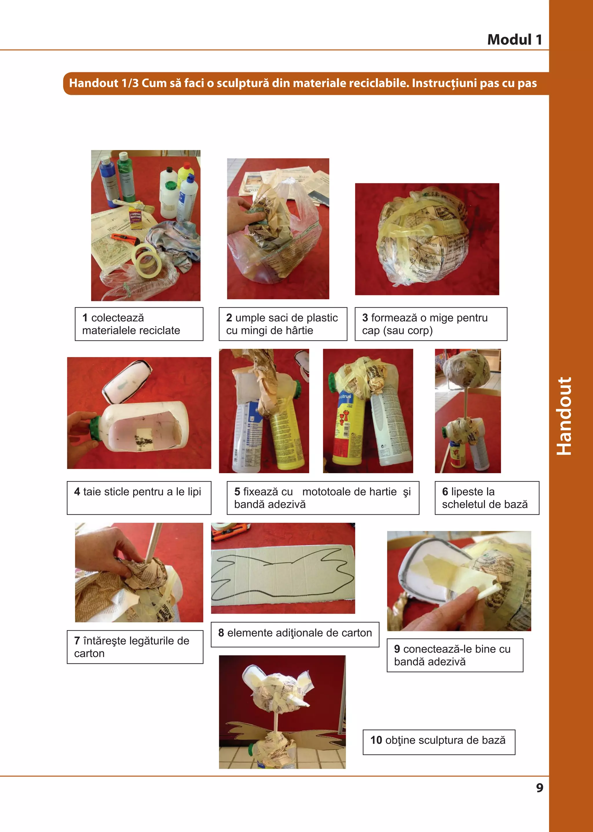 Modul 1 
Handout 1/3 Cum să faci o sculptură din materiale reciclabile. Instrucțiuni pas cu pas 
9 
1 colectează 
materialele reciclate 
2 umple saci de plastic 
cu mingi de hârtie 
3 formează o mige pentru 
cap (sau corp) 
4 taie sticle pentru a le lipi 5 fixează cu mototoale de hartie şi 
bandă adezivă 
6 lipeste la 
scheletul de bază 
7 întăreşte legăturile de 
carton 
8 elemente adiţionale de carton 
9 conectează-le bine cu 
bandă adezivă 
10 obţine sculptura de bază 
 