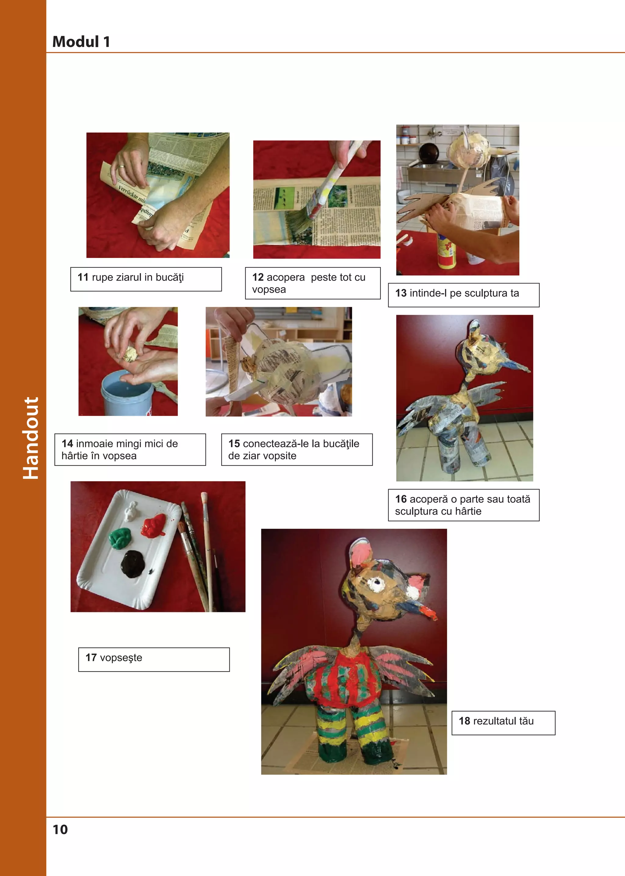 Modul 1 
10 
11 rupe ziarul in bucăţi 12 acopera peste tot cu 
vopsea 13 intinde-l pe sculptura ta 
14 inmoaie mingi mici de 
hârtie în vopsea 
15 conectează-le la bucăţile 
de ziar vopsite 
16 acoperă o parte sau toată 
sculptura cu hârtie 
18 rezultatul tău 
17 vopseşte 
 