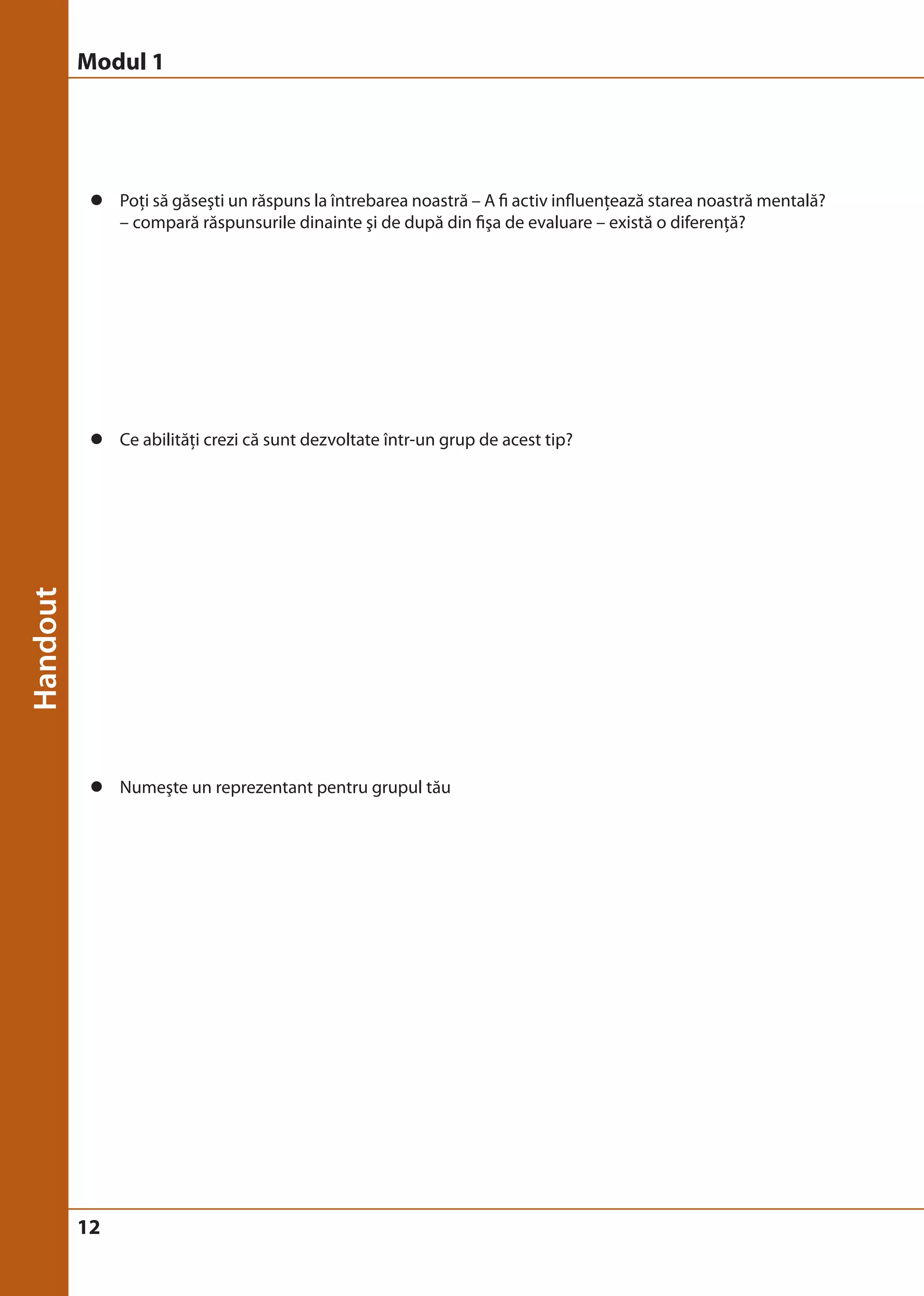 Modul 1 
z Poţi să găseşti un răspuns la întrebarea noastră – A fi activ influenţează starea noastră mentală? 
12 
– compară răspunsurile dinainte şi de după din fişa de evaluare – există o diferenţă? 
z Ce abilităţi crezi că sunt dezvoltate într-un grup de acest tip? 
z Numeşte un reprezentant pentru grupul tău 
 