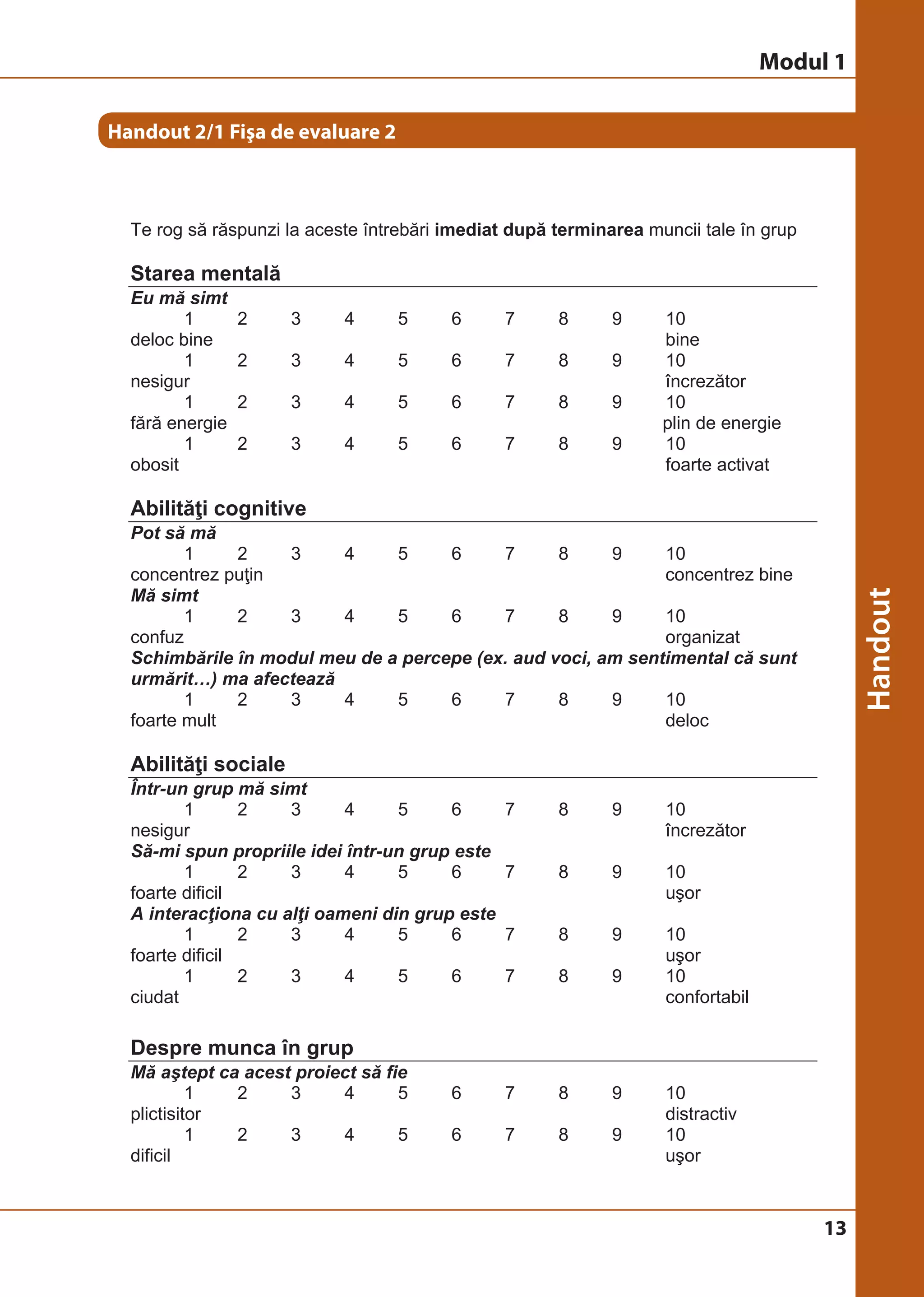 13 
Handout 2/1 Fişa de evaluare 2 
Handout 2/1 Fisa de evaluare 2 
Te rog să răspunzi la aceste întrebări imediat după terminarea muncii tale în grup 
Starea mentală 
Eu mă simt 
© Birgit Elsayed-Glaser 2008 
Training de Terapie Ocupaţională Manual 
14 
1 2 3 4 5 6 7 8 9 10 
deloc bine bine 
1 2 3 4 5 6 7 8 9 10 
nesigur încrezător 
1 2 3 4 5 6 7 8 9 10 
fără energie plin de energie 
1 2 3 4 5 6 7 8 9 10 
obosit foarte activat 
Abilităţi cognitive 
Pot să mă 
1 2 3 4 5 6 7 8 9 10 
concentrez puţin concentrez bine 
Mă simt 
1 2 3 4 5 6 7 8 9 10 
confuz organizat 
Schimbările în modul meu de a percepe (ex. aud voci, am sentimental că sunt 
urmărit…) ma afectează 
1 2 3 4 5 6 7 8 9 10 
foarte mult deloc 
Abilităţi sociale 
Într-un grup mă simt 
1 2 3 4 5 6 7 8 9 10 
nesigur încrezător 
Să-mi spun propriile idei într-un grup este 
1 2 3 4 5 6 7 8 9 10 
foarte dificil uşor 
A interacţiona cu alţi oameni din grup este 
1 2 3 4 5 6 7 8 9 10 
foarte dificil uşor 
1 2 3 4 5 6 7 8 9 10 
ciudat confortabil 
Despre munca în grup 
Mă aştept ca acest proiect să fie 
1 2 3 4 5 6 7 8 9 10 
plictisitor distractiv 
1 2 3 4 5 6 7 8 9 10 
dificil uşor 
Modul 1 
 