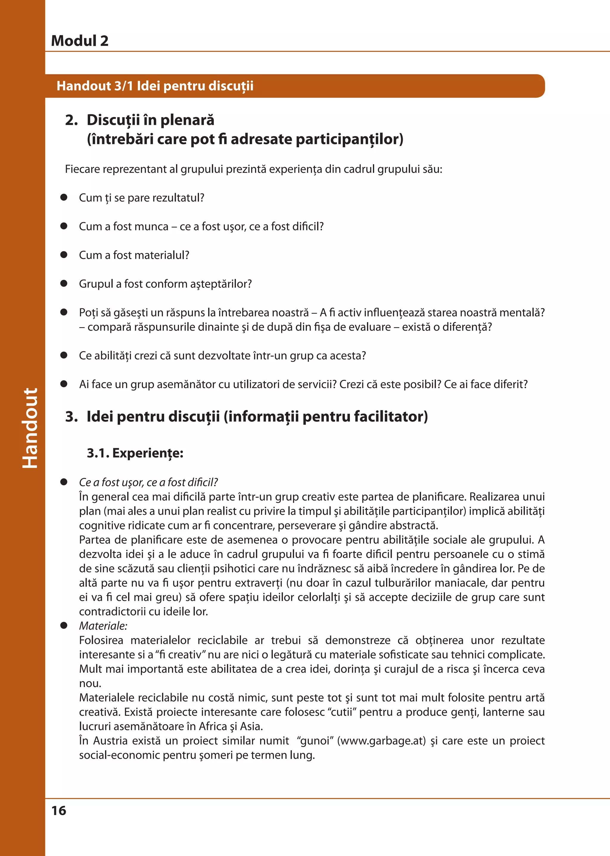 Modul 2 
Handout 3/1 Idei pentru discuţii 
2. Discuţii în plenară 
16 
(întrebări care pot fi adresate participanţilor) 
Fiecare reprezentant al grupului prezintă experienţa din cadrul grupului său: 
z Cum ţi se pare rezultatul? 
z Cum a fost munca – ce a fost uşor, ce a fost dificil? 
z Cum a fost materialul? 
z Grupul a fost conform aşteptărilor? 
z Poţi să găseşti un răspuns la întrebarea noastră – A fi activ influenţează starea noastră mentală? 
– compară răspunsurile dinainte şi de după din fişa de evaluare – există o diferenţă? 
z Ce abilităţi crezi că sunt dezvoltate într-un grup ca acesta? 
z Ai face un grup asemănător cu utilizatori de servicii? Crezi că este posibil? Ce ai face diferit? 
3. Idei pentru discuţii (informaţii pentru facilitator) 
3.1. Experienţe: 
z Ce a fost uşor, ce a fost dificil? 
În general cea mai dificilă parte într-un grup creativ este partea de planificare. Realizarea unui 
plan (mai ales a unui plan realist cu privire la timpul şi abilităţile participanţilor) implică abilităţi 
cognitive ridicate cum ar fi concentrare, perseverare şi gândire abstractă. 
Partea de planificare este de asemenea o provocare pentru abilităţile sociale ale grupului. A 
dezvolta idei şi a le aduce în cadrul grupului va fi foarte dificil pentru persoanele cu o stimă 
de sine scăzută sau clienţii psihotici care nu îndrăznesc să aibă încredere în gândirea lor. Pe de 
altă parte nu va fi uşor pentru extraverţi (nu doar în cazul tulburărilor maniacale, dar pentru 
ei va fi cel mai greu) să ofere spaţiu ideilor celorlalţi şi să accepte deciziile de grup care sunt 
contradictorii cu ideile lor. 
z Materiale: 
Folosirea materialelor reciclabile ar trebui să demonstreze că obţinerea unor rezultate 
interesante si a “fi creativ” nu are nici o legătură cu materiale sofisticate sau tehnici complicate. 
Mult mai importantă este abilitatea de a crea idei, dorinţa şi curajul de a risca şi încerca ceva 
nou. 
Materialele reciclabile nu costă nimic, sunt peste tot şi sunt tot mai mult folosite pentru artă 
creativă. Există proiecte interesante care folosesc “cutii” pentru a produce genţi, lanterne sau 
lucruri asemănătoare în Africa şi Asia. 
În Austria există un proiect similar numit “gunoi” (www.garbage.at) şi care este un proiect 
social-economic pentru şomeri pe termen lung. 
 