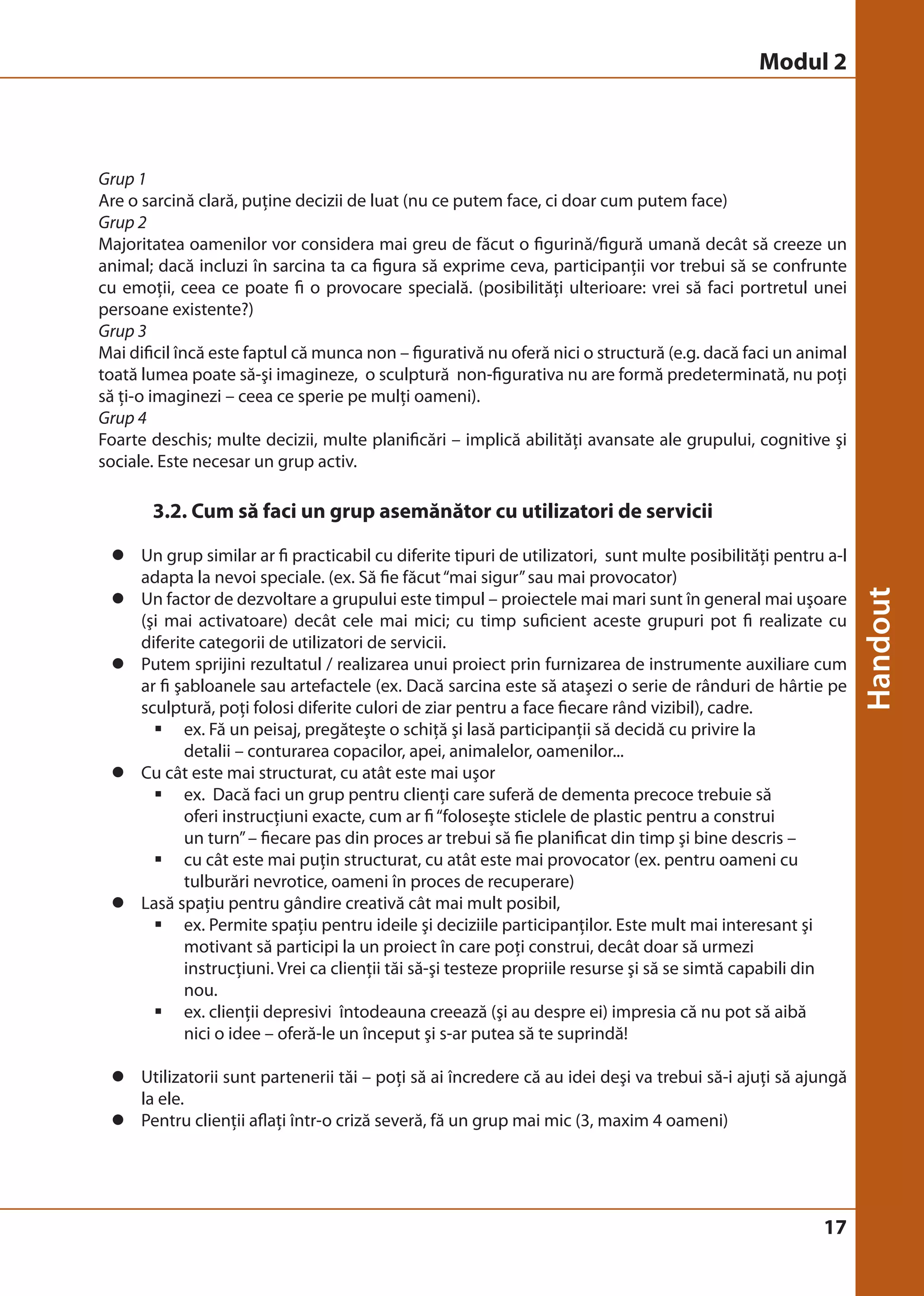 Grup 1 
Are o sarcină clară, puţine decizii de luat (nu ce putem face, ci doar cum putem face) 
Grup 2 
Majoritatea oamenilor vor considera mai greu de făcut o figurină/figură umană decât să creeze un 
animal; dacă incluzi în sarcina ta ca figura să exprime ceva, participanţii vor trebui să se confrunte 
cu emoţii, ceea ce poate fi o provocare specială. (posibilităţi ulterioare: vrei să faci portretul unei 
persoane existente?) 
Grup 3 
Mai dificil încă este faptul că munca non – figurativă nu oferă nici o structură (e.g. dacă faci un animal 
toată lumea poate să-şi imagineze, o sculptură non-figurativa nu are formă predeterminată, nu poţi 
să ţi-o imaginezi – ceea ce sperie pe mulţi oameni). 
Grup 4 
Foarte deschis; multe decizii, multe planificări – implică abilităţi avansate ale grupului, cognitive şi 
sociale. Este necesar un grup activ. 
17 
3.2. Cum să faci un grup asemănător cu utilizatori de servicii 
z Un grup similar ar fi practicabil cu diferite tipuri de utilizatori, sunt multe posibilităţi pentru a-l 
adapta la nevoi speciale. (ex. Să fie făcut “mai sigur” sau mai provocator) 
z Un factor de dezvoltare a grupului este timpul – proiectele mai mari sunt în general mai uşoare 
(şi mai activatoare) decât cele mai mici; cu timp suficient aceste grupuri pot fi realizate cu 
diferite categorii de utilizatori de servicii. 
z Putem sprijini rezultatul / realizarea unui proiect prin furnizarea de instrumente auxiliare cum 
ar fi şabloanele sau artefactele (ex. Dacă sarcina este să ataşezi o serie de rânduri de hârtie pe 
sculptură, poţi folosi diferite culori de ziar pentru a face fiecare rând vizibil), cadre. 
ƒ ex. Fă un peisaj, pregăteşte o schiţă şi lasă participanţii să decidă cu privire la 
detalii – conturarea copacilor, apei, animalelor, oamenilor... 
z Cu cât este mai structurat, cu atât este mai uşor 
ƒ ex. Dacă faci un grup pentru clienţi care suferă de dementa precoce trebuie să 
oferi instrucţiuni exacte, cum ar fi “foloseşte sticlele de plastic pentru a construi 
un turn” – fiecare pas din proces ar trebui să fie planificat din timp şi bine descris – 
ƒ cu cât este mai puţin structurat, cu atât este mai provocator (ex. pentru oameni cu 
tulburări nevrotice, oameni în proces de recuperare) 
z Lasă spaţiu pentru gândire creativă cât mai mult posibil, 
ƒ ex. Permite spaţiu pentru ideile şi deciziile participanţilor. Este mult mai interesant şi 
motivant să participi la un proiect în care poţi construi, decât doar să urmezi 
instrucţiuni. Vrei ca clienţii tăi să-şi testeze propriile resurse şi să se simtă capabili din 
nou. 
ƒ ex. clienţii depresivi întodeauna creează (şi au despre ei) impresia că nu pot să aibă 
nici o idee – oferă-le un început şi s-ar putea să te suprindă! 
z Utilizatorii sunt partenerii tăi – poţi să ai încredere că au idei deşi va trebui să-i ajuţi să ajungă 
la ele. 
z Pentru clienţii aflaţi într-o criză severă, fă un grup mai mic (3, maxim 4 oameni) 
Modul 2 
 