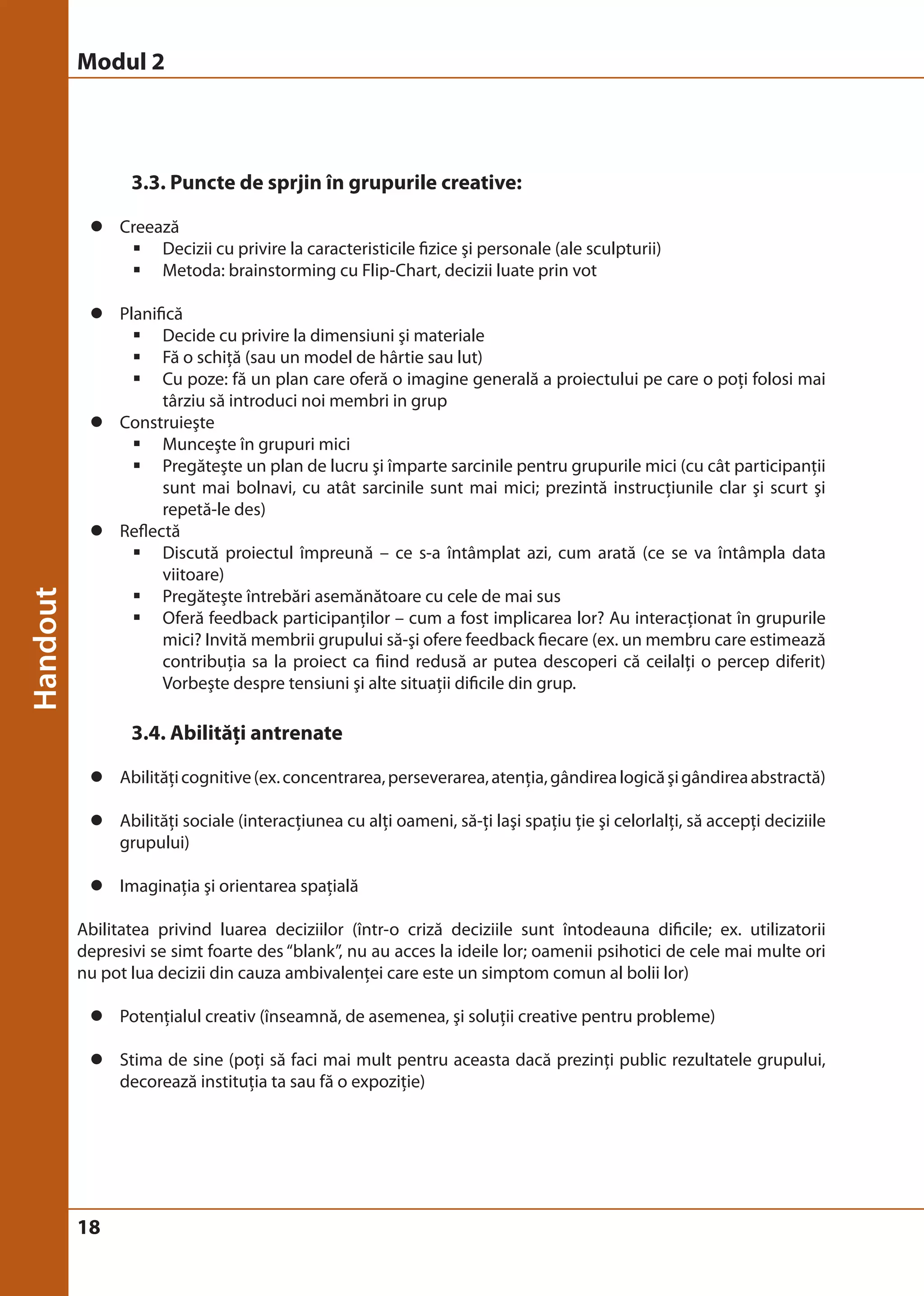 Modul 2 
18 
3.3. Puncte de sprjin în grupurile creative: 
z Creează 
ƒ Decizii cu privire la caracteristicile fizice şi personale (ale sculpturii) 
ƒ Metoda: brainstorming cu Flip-Chart, decizii luate prin vot 
z Planifică 
ƒ Decide cu privire la dimensiuni şi materiale 
ƒ Fă o schiţă (sau un model de hârtie sau lut) 
ƒ Cu poze: fă un plan care oferă o imagine generală a proiectului pe care o poţi folosi mai 
târziu să introduci noi membri in grup 
z Construieşte 
ƒ Munceşte în grupuri mici 
ƒ Pregăteşte un plan de lucru şi împarte sarcinile pentru grupurile mici (cu cât participanţii 
sunt mai bolnavi, cu atât sarcinile sunt mai mici; prezintă instrucţiunile clar şi scurt şi 
repetă-le des) 
z Reflectă 
ƒ Discută proiectul împreună – ce s-a întâmplat azi, cum arată (ce se va întâmpla data 
viitoare) 
ƒ Pregăteşte întrebări asemănătoare cu cele de mai sus 
ƒ Oferă feedback participanţilor – cum a fost implicarea lor? Au interacţionat în grupurile 
mici? Invită membrii grupului să-şi ofere feedback fiecare (ex. un membru care estimează 
contribuţia sa la proiect ca fiind redusă ar putea descoperi că ceilalţi o percep diferit) 
Vorbeşte despre tensiuni şi alte situaţii dificile din grup. 
3.4. Abilităţi antrenate 
z Abilităţi cognitive (ex. concentrarea, perseverarea, atenţia, gândirea logică şi gândirea abstractă) 
z Abilităţi sociale (interacţiunea cu alţi oameni, să-ţi laşi spaţiu ţie şi celorlalţi, să accepţi deciziile 
grupului) 
z Imaginaţia şi orientarea spaţială 
Abilitatea privind luarea deciziilor (într-o criză deciziile sunt întodeauna dificile; ex. utilizatorii 
depresivi se simt foarte des “blank”, nu au acces la ideile lor; oamenii psihotici de cele mai multe ori 
nu pot lua decizii din cauza ambivalenţei care este un simptom comun al bolii lor) 
z Potenţialul creativ (înseamnă, de asemenea, şi soluţii creative pentru probleme) 
z Stima de sine (poţi să faci mai mult pentru aceasta dacă prezinţi public rezultatele grupului, 
decorează instituţia ta sau fă o expoziţie) 
 