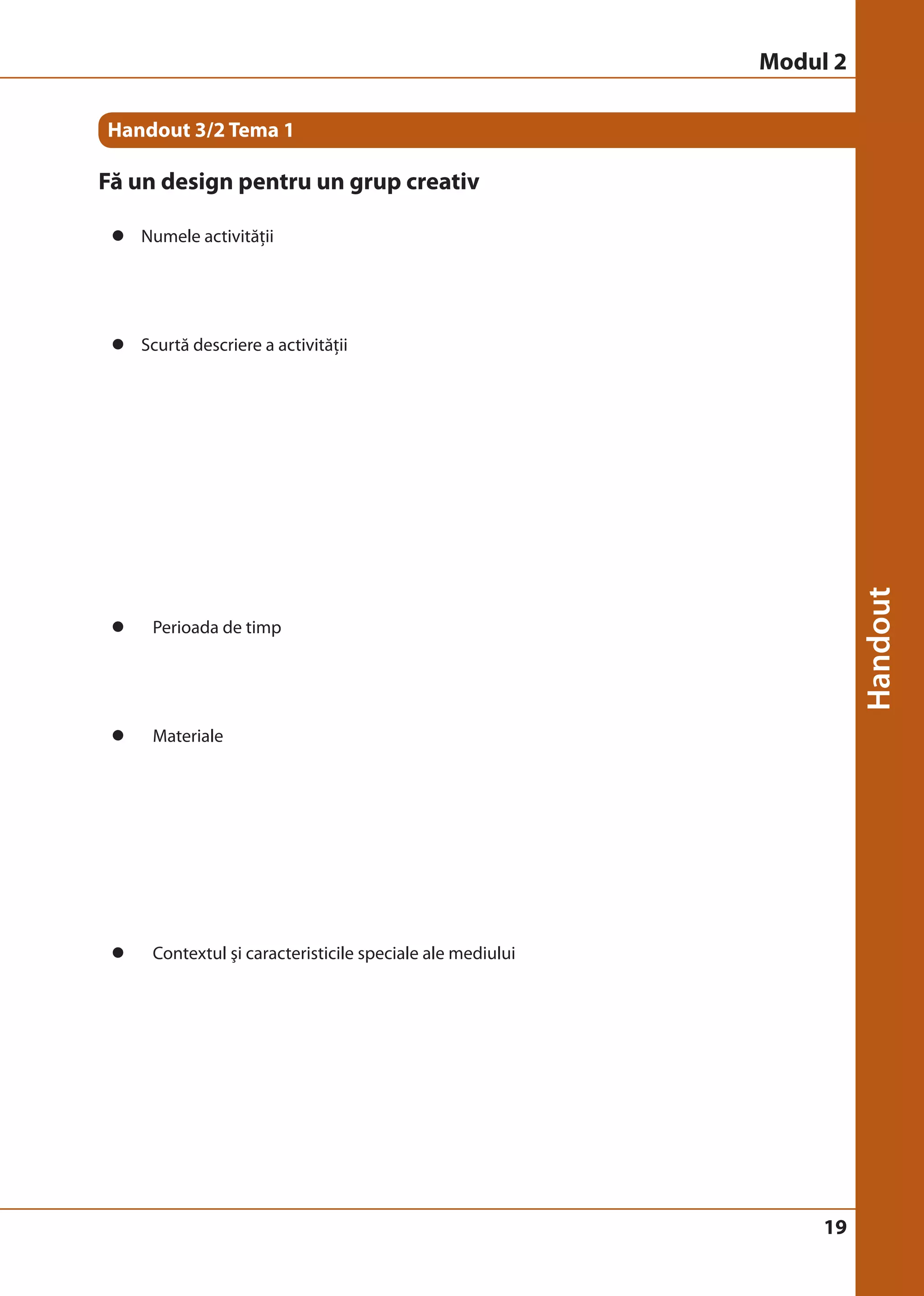 19 
Handout 3/2 Tema 1 
Fă un design pentru un grup creativ 
z Numele activităţii 
z Scurtă descriere a activităţii 
z Perioada de timp 
z Materiale 
z Contextul şi caracteristicile speciale ale mediului 
Modul 2 
 