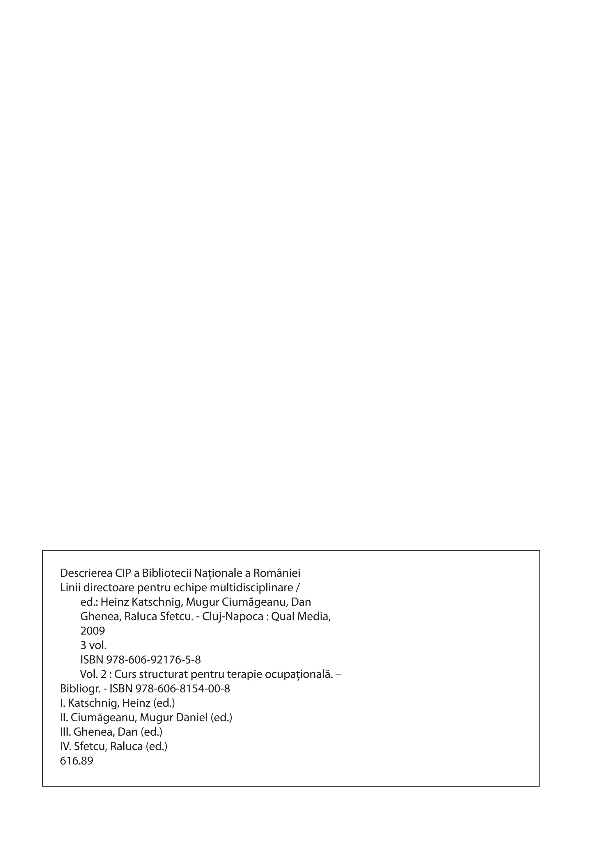 Descrierea CIP a Bibliotecii Naţionale a României 
Linii directoare pentru echipe multidisciplinare / 
ed.: Heinz Katschnig, Mugur Ciumăgeanu, Dan 
Ghenea, Raluca Sfetcu. - Cluj-Napoca : Qual Media, 
2009 
3 vol. 
ISBN 978-606-92176-5-8 
Vol. 2 : Curs structurat pentru terapie ocupaţională. – 
Bibliogr. - ISBN 978-606-8154-00-8 
I. Katschnig, Heinz (ed.) 
II. Ciumăgeanu, Mugur Daniel (ed.) 
III. Ghenea, Dan (ed.) 
IV. Sfetcu, Raluca (ed.) 
616.89 
 