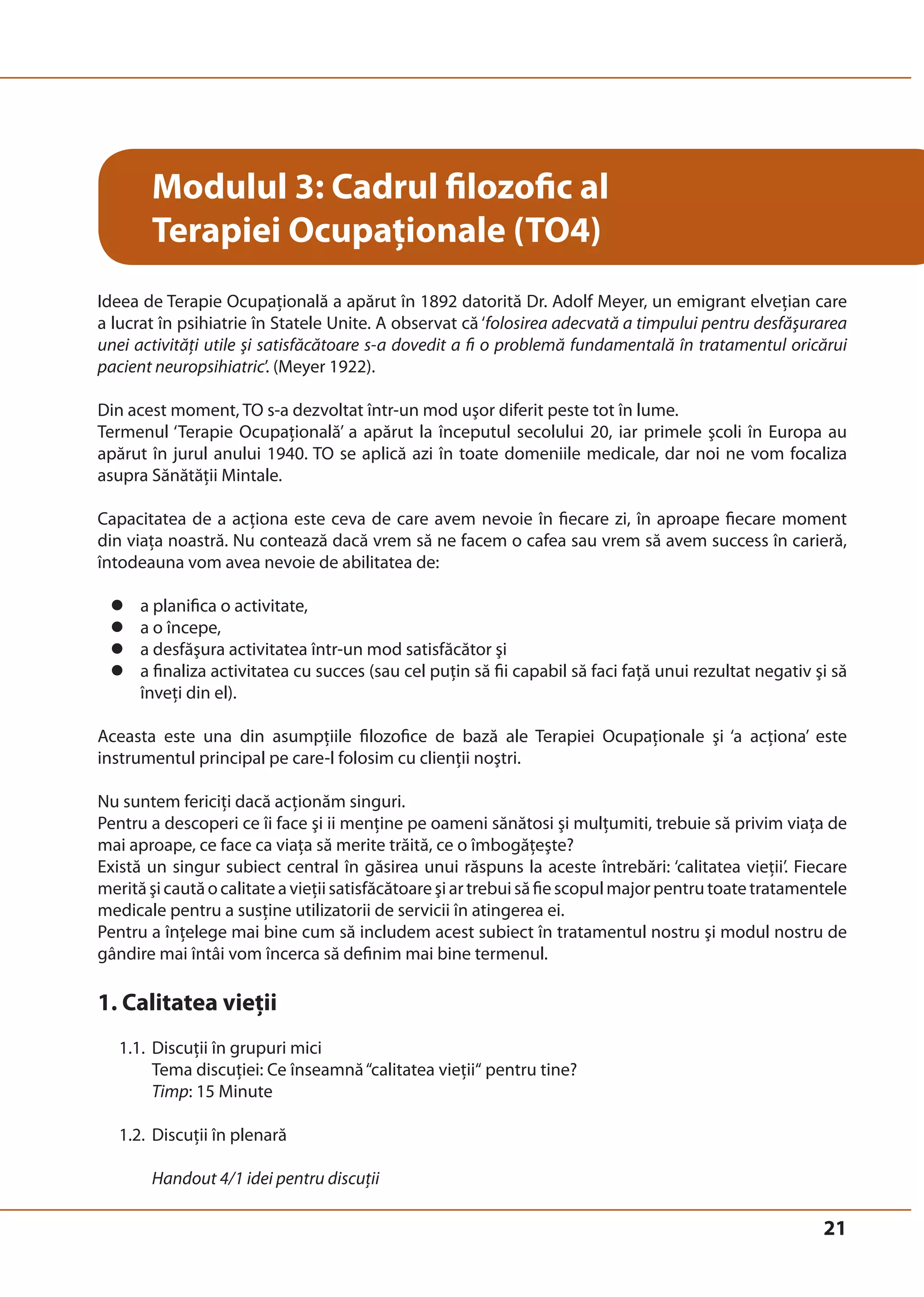 21 
Modulul 3: Cadrul filozofic al 
Terapiei Ocupaţionale (TO4) 
Ideea de Terapie Ocupaţională a apărut în 1892 datorită Dr. Adolf Meyer, un emigrant elveţian care 
a lucrat în psihiatrie în Statele Unite. A observat că ‘folosirea adecvată a timpului pentru desfăşurarea 
unei activităţi utile şi satisfăcătoare s-a dovedit a fi o problemă fundamentală în tratamentul oricărui 
pacient neuropsihiatric’. (Meyer 1922). 
Din acest moment, TO s-a dezvoltat într-un mod uşor diferit peste tot în lume. 
Termenul ‘Terapie Ocupaţională’ a apărut la începutul secolului 20, iar primele şcoli în Europa au 
apărut în jurul anului 1940. TO se aplică azi în toate domeniile medicale, dar noi ne vom focaliza 
asupra Sănătăţii Mintale. 
Capacitatea de a acţiona este ceva de care avem nevoie în fiecare zi, în aproape fiecare moment 
din viaţa noastră. Nu contează dacă vrem să ne facem o cafea sau vrem să avem success în carieră, 
întodeauna vom avea nevoie de abilitatea de: 
z a planifica o activitate, 
z a o începe, 
z a desfăşura activitatea într-un mod satisfăcător şi 
z a finaliza activitatea cu succes (sau cel puţin să fii capabil să faci faţă unui rezultat negativ şi să 
înveţi din el). 
Aceasta este una din asumpţiile filozofice de bază ale Terapiei Ocupaţionale şi ‘a acţiona’ este 
instrumentul principal pe care-l folosim cu clienţii noştri. 
Nu suntem fericiţi dacă acţionăm singuri. 
Pentru a descoperi ce îi face şi ii menţine pe oameni sănătosi şi mulţumiti, trebuie să privim viaţa de 
mai aproape, ce face ca viaţa să merite trăită, ce o îmbogăţeşte? 
Există un singur subiect central în găsirea unui răspuns la aceste întrebări: ‘calitatea vieţii’. Fiecare 
merită şi caută o calitate a vieţii satisfăcătoare şi ar trebui să fie scopul major pentru toate tratamentele 
medicale pentru a susţine utilizatorii de servicii în atingerea ei. 
Pentru a înţelege mai bine cum să includem acest subiect în tratamentul nostru şi modul nostru de 
gândire mai întâi vom încerca să definim mai bine termenul. 
1. Calitatea vieţii 
1.1. Discuţii în grupuri mici 
Tema discuției: Ce înseamnă “calitatea vieții“ pentru tine? 
Timp: 15 Minute 
1.2. Discuţii în plenară 
Handout 4/1 idei pentru discuţii 
 