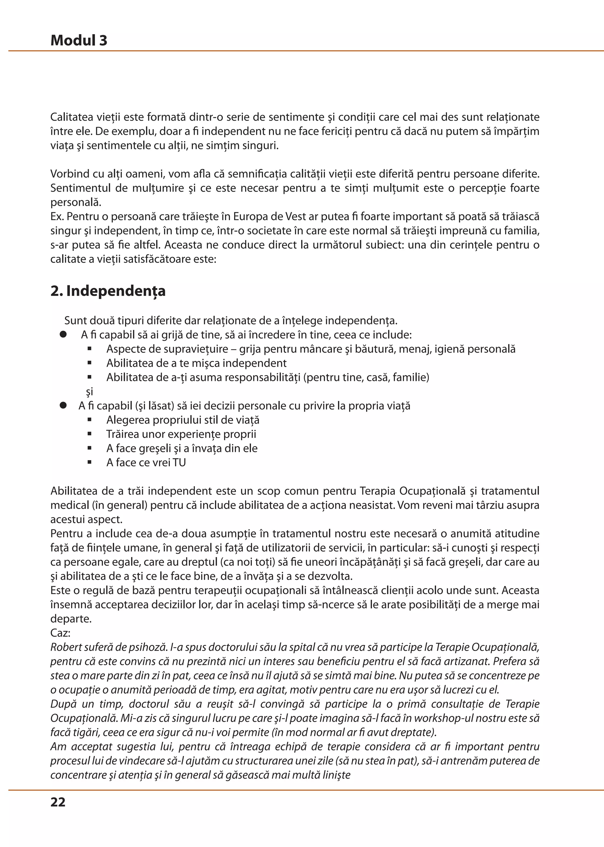 Modul 3 
Calitatea vieţii este formată dintr-o serie de sentimente şi condiţii care cel mai des sunt relaţionate 
între ele. De exemplu, doar a fi independent nu ne face fericiţi pentru că dacă nu putem să împărţim 
viaţa şi sentimentele cu alţii, ne simţim singuri. 
Vorbind cu alţi oameni, vom afla că semnificaţia calităţii vieţii este diferită pentru persoane diferite. 
Sentimentul de mulţumire şi ce este necesar pentru a te simţi mulţumit este o percepţie foarte 
personală. 
Ex. Pentru o persoană care trăieşte în Europa de Vest ar putea fi foarte important să poată să trăiască 
singur şi independent, în timp ce, într-o societate în care este normal să trăieşti impreună cu familia, 
s-ar putea să fie altfel. Aceasta ne conduce direct la următorul subiect: una din cerinţele pentru o 
calitate a vieţii satisfăcătoare este: 
2. Independenţa 
Sunt două tipuri diferite dar relaţionate de a înţelege independenţa. 
z A fi capabil să ai grijă de tine, să ai încredere în tine, ceea ce include: 
22 
ƒ Aspecte de supravieţuire – grija pentru mâncare şi băutură, menaj, igienă personală 
ƒ Abilitatea de a te mişca independent 
ƒ Abilitatea de a-ţi asuma responsabilităţi (pentru tine, casă, familie) 
şi 
z A fi capabil (şi lăsat) să iei decizii personale cu privire la propria viaţă 
ƒ Alegerea propriului stil de viaţă 
ƒ Trăirea unor experienţe proprii 
ƒ A face greşeli şi a învaţa din ele 
ƒ A face ce vrei TU 
Abilitatea de a trăi independent este un scop comun pentru Terapia Ocupaţională şi tratamentul 
medical (în general) pentru că include abilitatea de a acţiona neasistat. Vom reveni mai târziu asupra 
acestui aspect. 
Pentru a include cea de-a doua asumpţie în tratamentul nostru este necesară o anumită atitudine 
faţă de fiinţele umane, în general şi faţă de utilizatorii de servicii, în particular: să-i cunoşti şi respecţi 
ca persoane egale, care au dreptul (ca noi toţi) să fie uneori încăpăţânăţi şi să facă greşeli, dar care au 
şi abilitatea de a şti ce le face bine, de a învăţa şi a se dezvolta. 
Este o regulă de bază pentru terapeuţii ocupaţionali să întâlnească clienţii acolo unde sunt. Aceasta 
însemnă acceptarea deciziilor lor, dar în acelaşi timp să-ncerce să le arate posibilităţi de a merge mai 
departe. 
Caz: 
Robert suferă de psihoză. I-a spus doctorului său la spital că nu vrea să participe la Terapie Ocupaţională, 
pentru că este convins că nu prezintă nici un interes sau beneficiu pentru el să facă artizanat. Prefera să 
stea o mare parte din zi în pat, ceea ce însă nu îl ajută să se simtă mai bine. Nu putea să se concentreze pe 
o ocupaţie o anumită perioadă de timp, era agitat, motiv pentru care nu era uşor să lucrezi cu el. 
După un timp, doctorul său a reuşit să-l convingă să participe la o primă consultaţie de Terapie 
Ocupaţională. Mi-a zis că singurul lucru pe care şi-l poate imagina să-l facă în workshop-ul nostru este să 
facă tigări, ceea ce era sigur că nu-i voi permite (în mod normal ar fi avut dreptate). 
Am acceptat sugestia lui, pentru că întreaga echipă de terapie considera că ar fi important pentru 
procesul lui de vindecare să-l ajutăm cu structurarea unei zile (să nu stea în pat), să-i antrenăm puterea de 
concentrare şi atenţia şi în general să găsească mai multă linişte 
 