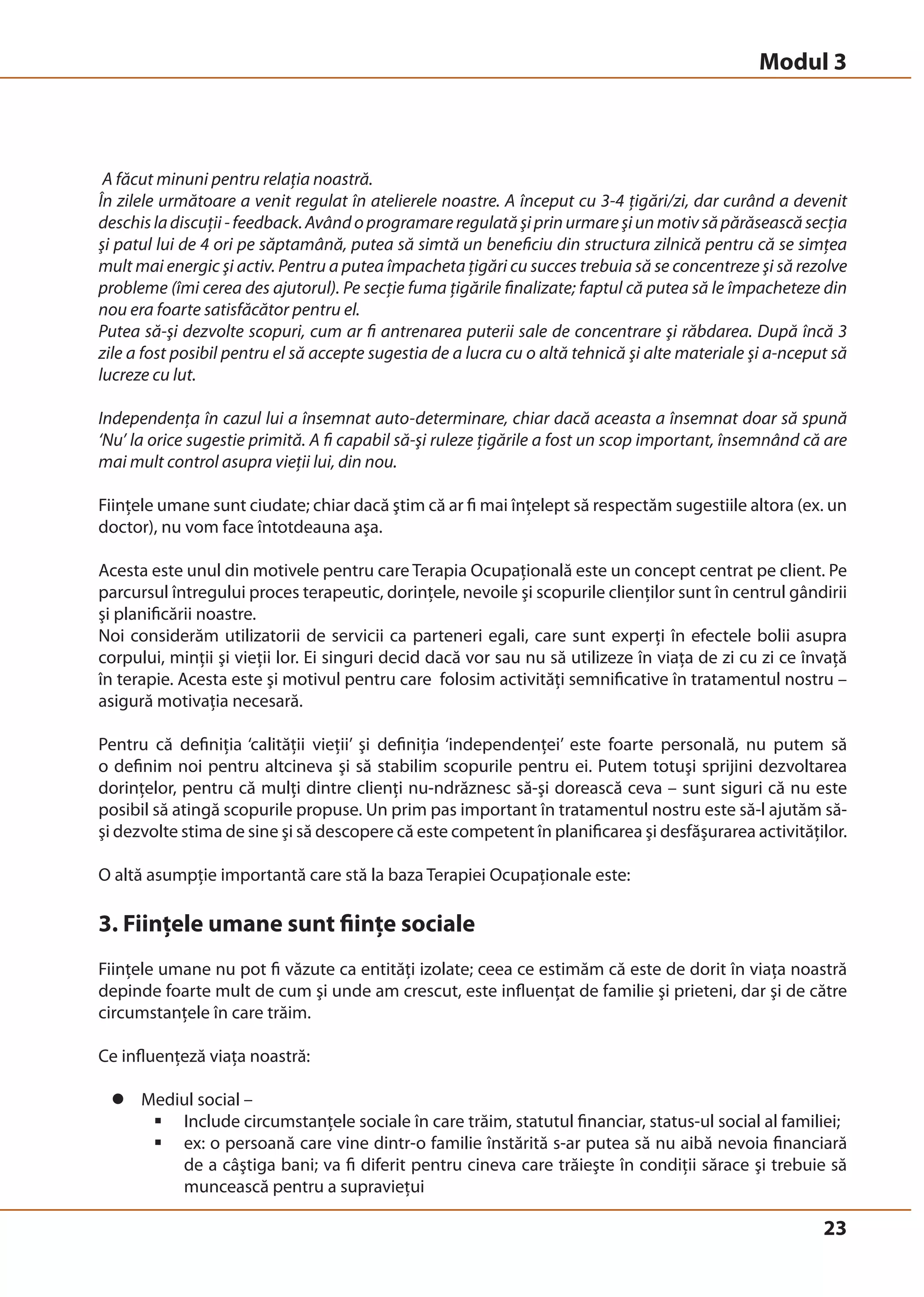 Modul 3 
A făcut minuni pentru relaţia noastră. 
În zilele următoare a venit regulat în atelierele noastre. A început cu 3-4 ţigări/zi, dar curând a devenit 
deschis la discuţii - feedback. Având o programare regulată şi prin urmare şi un motiv să părăsească secţia 
şi patul lui de 4 ori pe săptamână, putea să simtă un beneficiu din structura zilnică pentru că se simţea 
mult mai energic şi activ. Pentru a putea împacheta ţigări cu succes trebuia să se concentreze şi să rezolve 
probleme (îmi cerea des ajutorul). Pe secţie fuma ţigările finalizate; faptul că putea să le împacheteze din 
nou era foarte satisfăcător pentru el. 
Putea să-şi dezvolte scopuri, cum ar fi antrenarea puterii sale de concentrare şi răbdarea. După încă 3 
zile a fost posibil pentru el să accepte sugestia de a lucra cu o altă tehnică şi alte materiale şi a-nceput să 
lucreze cu lut. 
Independenţa în cazul lui a însemnat auto-determinare, chiar dacă aceasta a însemnat doar să spună 
‘Nu’ la orice sugestie primită. A fi capabil să-şi ruleze ţigările a fost un scop important, însemnând că are 
mai mult control asupra vieţii lui, din nou. 
Fiinţele umane sunt ciudate; chiar dacă ştim că ar fi mai înţelept să respectăm sugestiile altora (ex. un 
doctor), nu vom face întotdeauna aşa. 
Acesta este unul din motivele pentru care Terapia Ocupaţională este un concept centrat pe client. Pe 
parcursul întregului proces terapeutic, dorinţele, nevoile şi scopurile clienţilor sunt în centrul gândirii 
şi planificării noastre. 
Noi considerăm utilizatorii de servicii ca parteneri egali, care sunt experţi în efectele bolii asupra 
corpului, minţii şi vieţii lor. Ei singuri decid dacă vor sau nu să utilizeze în viaţa de zi cu zi ce învaţă 
în terapie. Acesta este şi motivul pentru care folosim activităţi semnificative în tratamentul nostru – 
asigură motivaţia necesară. 
Pentru că definiţia ‘calităţii vieţii’ şi definiţia ‘independenţei’ este foarte personală, nu putem să 
o definim noi pentru altcineva şi să stabilim scopurile pentru ei. Putem totuşi sprijini dezvoltarea 
dorinţelor, pentru că mulţi dintre clienţi nu-ndrăznesc să-şi dorească ceva – sunt siguri că nu este 
posibil să atingă scopurile propuse. Un prim pas important în tratamentul nostru este să-l ajutăm să-şi 
dezvolte stima de sine şi să descopere că este competent în planificarea şi desfăşurarea activităţilor. 
O altă asumpţie importantă care stă la baza Terapiei Ocupaţionale este: 
3. Fiinţele umane sunt fiinţe sociale 
Fiinţele umane nu pot fi văzute ca entităţi izolate; ceea ce estimăm că este de dorit în viaţa noastră 
depinde foarte mult de cum şi unde am crescut, este influenţat de familie şi prieteni, dar şi de către 
circumstanţele în care trăim. 
Ce influenţeză viaţa noastră: 
23 
z Mediul social – 
ƒ Include circumstanţele sociale în care trăim, statutul financiar, status-ul social al familiei; 
ƒ ex: o persoană care vine dintr-o familie înstărită s-ar putea să nu aibă nevoia financiară 
de a câştiga bani; va fi diferit pentru cineva care trăieşte în condiţii sărace şi trebuie să 
muncească pentru a supravieţui 
 