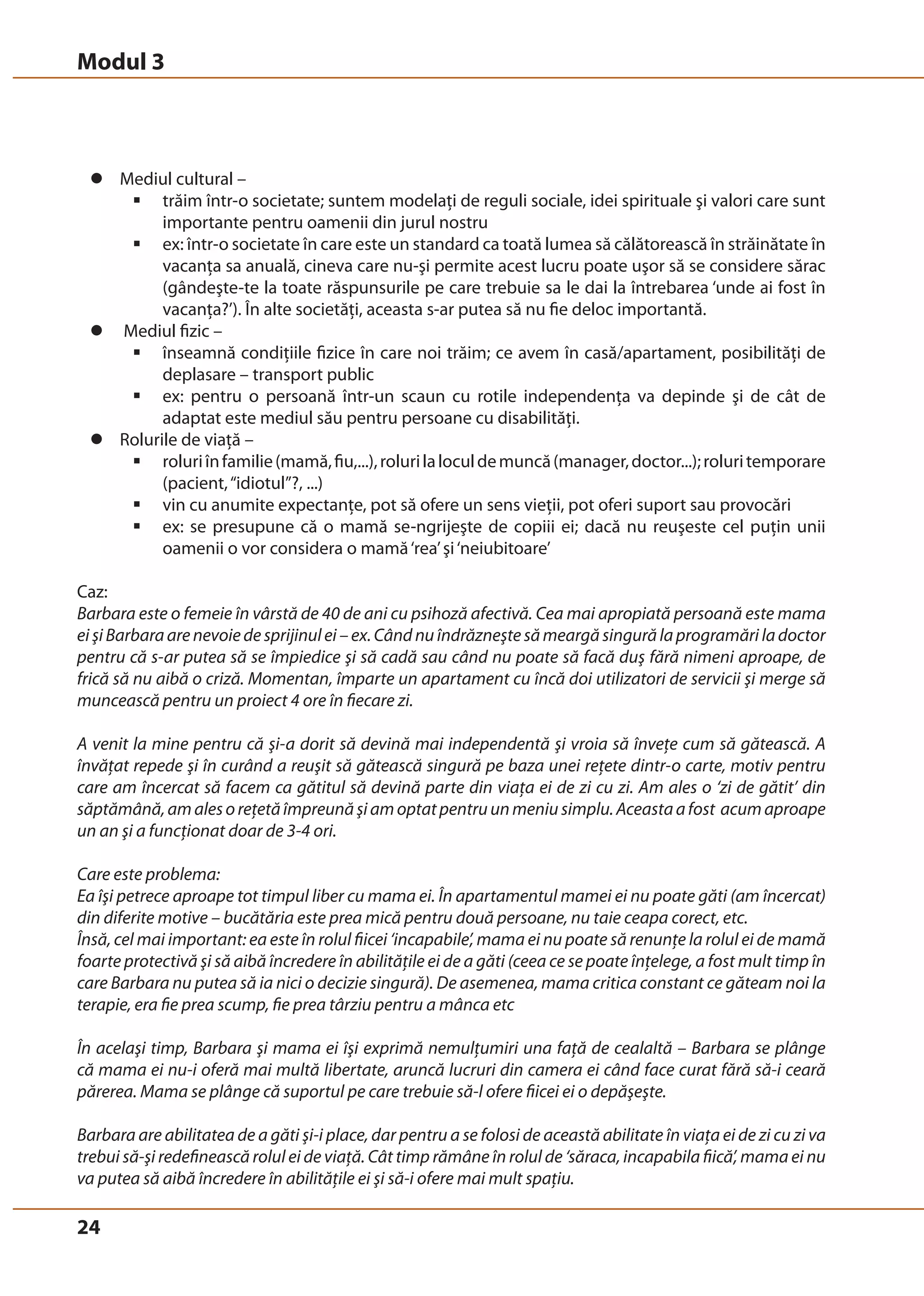 Modul 3 
z Mediul cultural – 
24 
ƒ trăim într-o societate; suntem modelaţi de reguli sociale, idei spirituale şi valori care sunt 
importante pentru oamenii din jurul nostru 
ƒ ex: într-o societate în care este un standard ca toată lumea să călătorească în străinătate în 
vacanţa sa anuală, cineva care nu-şi permite acest lucru poate uşor să se considere sărac 
(gândeşte-te la toate răspunsurile pe care trebuie sa le dai la întrebarea ‘unde ai fost în 
vacanţa?’). În alte societăţi, aceasta s-ar putea să nu fie deloc importantă. 
z Mediul fizic – 
ƒ înseamnă condiţiile fizice în care noi trăim; ce avem în casă/apartament, posibilităţi de 
deplasare – transport public 
ƒ ex: pentru o persoană într-un scaun cu rotile independenţa va depinde şi de cât de 
adaptat este mediul său pentru persoane cu disabilităţi. 
z Rolurile de viaţă – 
ƒ roluri în familie (mamă, fiu,...), roluri la locul de muncă (manager, doctor...); roluri temporare 
(pacient, “idiotul”?, ...) 
ƒ vin cu anumite expectanţe, pot să ofere un sens vieţii, pot oferi suport sau provocări 
ƒ ex: se presupune că o mamă se-ngrijeşte de copiii ei; dacă nu reuşeste cel puţin unii 
oamenii o vor considera o mamă ‘rea’ şi ‘neiubitoare’ 
Caz: 
Barbara este o femeie în vârstă de 40 de ani cu psihoză afectivă. Cea mai apropiată persoană este mama 
ei şi Barbara are nevoie de sprijinul ei – ex. Când nu îndrăzneşte să meargă singură la programări la doctor 
pentru că s-ar putea să se împiedice şi să cadă sau când nu poate să facă duş fără nimeni aproape, de 
frică să nu aibă o criză. Momentan, împarte un apartament cu încă doi utilizatori de servicii şi merge să 
muncească pentru un proiect 4 ore în fiecare zi. 
A venit la mine pentru că şi-a dorit să devină mai independentă şi vroia să înveţe cum să gătească. A 
învăţat repede şi în curând a reuşit să gătească singură pe baza unei reţete dintr-o carte, motiv pentru 
care am încercat să facem ca gătitul să devină parte din viaţa ei de zi cu zi. Am ales o ‘zi de gătit’ din 
săptămână, am ales o reţetă împreună şi am optat pentru un meniu simplu. Aceasta a fost acum aproape 
un an şi a funcţionat doar de 3-4 ori. 
Care este problema: 
Ea îşi petrece aproape tot timpul liber cu mama ei. În apartamentul mamei ei nu poate găti (am încercat) 
din diferite motive – bucătăria este prea mică pentru două persoane, nu taie ceapa corect, etc. 
Însă, cel mai important: ea este în rolul fiicei ‘incapabile’, mama ei nu poate să renunţe la rolul ei de mamă 
foarte protectivă şi să aibă încredere în abilităţile ei de a găti (ceea ce se poate înţelege, a fost mult timp în 
care Barbara nu putea să ia nici o decizie singură). De asemenea, mama critica constant ce găteam noi la 
terapie, era fie prea scump, fie prea târziu pentru a mânca etc 
În acelaşi timp, Barbara şi mama ei îşi exprimă nemulţumiri una faţă de cealaltă – Barbara se plânge 
că mama ei nu-i oferă mai multă libertate, aruncă lucruri din camera ei când face curat fără să-i ceară 
părerea. Mama se plânge că suportul pe care trebuie să-l ofere fiicei ei o depăşeşte. 
Barbara are abilitatea de a găti şi-i place, dar pentru a se folosi de această abilitate în viaţa ei de zi cu zi va 
trebui să-şi redefinească rolul ei de viaţă. Cât timp rămâne în rolul de ‘săraca, incapabila fiică’, mama ei nu 
va putea să aibă încredere în abilităţile ei şi să-i ofere mai mult spaţiu. 
 