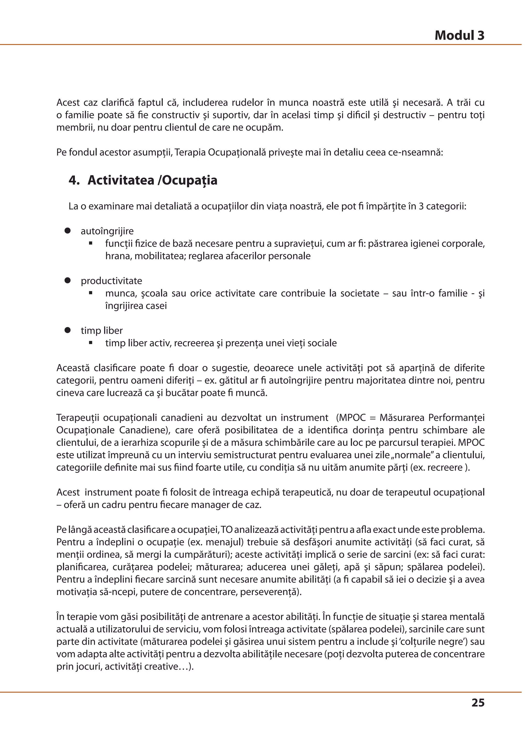 Modul 3 
Acest caz clarifică faptul că, includerea rudelor în munca noastră este utilă şi necesară. A trăi cu 
o familie poate să fie constructiv şi suportiv, dar în acelasi timp şi dificil şi destructiv – pentru toţi 
membrii, nu doar pentru clientul de care ne ocupăm. 
Pe fondul acestor asumpţii, Terapia Ocupaţională priveşte mai în detaliu ceea ce-nseamnă: 
4. Activitatea /Ocupaţia 
La o examinare mai detaliată a ocupaţiilor din viaţa noastră, ele pot fi împărţite în 3 categorii: 
25 
z autoîngrijire 
ƒ funcţii fizice de bază necesare pentru a supravieţui, cum ar fi: păstrarea igienei corporale, 
hrana, mobilitatea; reglarea afacerilor personale 
z productivitate 
ƒ munca, şcoala sau orice activitate care contribuie la societate – sau într-o familie - şi 
îngrijirea casei 
z timp liber 
ƒ timp liber activ, recreerea şi prezenţa unei vieţi sociale 
Această clasificare poate fi doar o sugestie, deoarece unele activităţi pot să aparţină de diferite 
categorii, pentru oameni diferiţi – ex. gătitul ar fi autoîngrijire pentru majoritatea dintre noi, pentru 
cineva care lucrează ca şi bucătar poate fi muncă. 
Terapeuţii ocupaţionali canadieni au dezvoltat un instrument (MPOC = Măsurarea Performanţei 
Ocupaţionale Canadiene), care oferă posibilitatea de a identifica dorinţa pentru schimbare ale 
clientului, de a ierarhiza scopurile şi de a măsura schimbările care au loc pe parcursul terapiei. MPOC 
este utilizat împreună cu un interviu semistructurat pentru evaluarea unei zile „normale” a clientului, 
categoriile definite mai sus fiind foarte utile, cu condiţia să nu uităm anumite părţi (ex. recreere ). 
Acest instrument poate fi folosit de întreaga echipă terapeutică, nu doar de terapeutul ocupaţional 
– oferă un cadru pentru fiecare manager de caz. 
Pe lângă această clasificare a ocupaţiei, TO analizează activităţi pentru a afla exact unde este problema. 
Pentru a îndeplini o ocupaţie (ex. menajul) trebuie să desfăşori anumite activităţi (să faci curat, să 
menţii ordinea, să mergi la cumpărături); aceste activităţi implică o serie de sarcini (ex: să faci curat: 
planificarea, curăţarea podelei; măturarea; aducerea unei găleţi, apă şi săpun; spălarea podelei). 
Pentru a îndeplini fiecare sarcină sunt necesare anumite abilităţi (a fi capabil să iei o decizie şi a avea 
motivaţia să-ncepi, putere de concentrare, perseverenţă). 
În terapie vom găsi posibilităţi de antrenare a acestor abilităţi. În funcţie de situaţie şi starea mentală 
actuală a utilizatorului de serviciu, vom folosi întreaga activitate (spălarea podelei), sarcinile care sunt 
parte din activitate (măturarea podelei şi găsirea unui sistem pentru a include şi ‘colţurile negre’) sau 
vom adapta alte activităţi pentru a dezvolta abilităţile necesare (poţi dezvolta puterea de concentrare 
prin jocuri, activităţi creative…). 
 