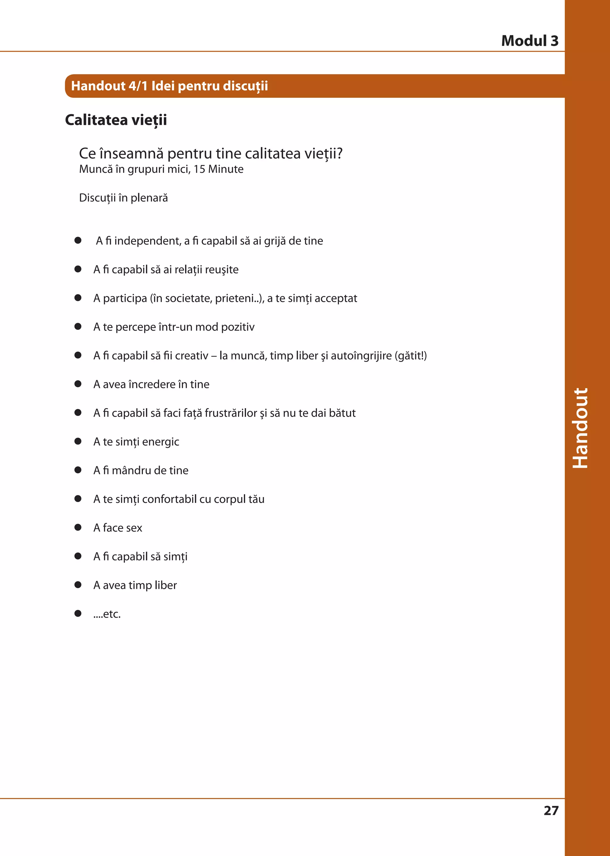 27 
Handout 4/1 Idei pentru discuţii 
Calitatea vieţii 
Ce înseamnă pentru tine calitatea vieţii? 
Muncă în grupuri mici, 15 Minute 
Discuţii în plenară 
z A fi independent, a fi capabil să ai grijă de tine 
z A fi capabil să ai relaţii reuşite 
z A participa (în societate, prieteni..), a te simţi acceptat 
z A te percepe într-un mod pozitiv 
z A fi capabil să fii creativ – la muncă, timp liber şi autoîngrijire (gătit!) 
z A avea încredere în tine 
z A fi capabil să faci faţă frustrărilor şi să nu te dai bătut 
z A te simţi energic 
z A fi mândru de tine 
z A te simţi confortabil cu corpul tău 
z A face sex 
z A fi capabil să simţi 
z A avea timp liber 
z ....etc. 
Modul 3 
 