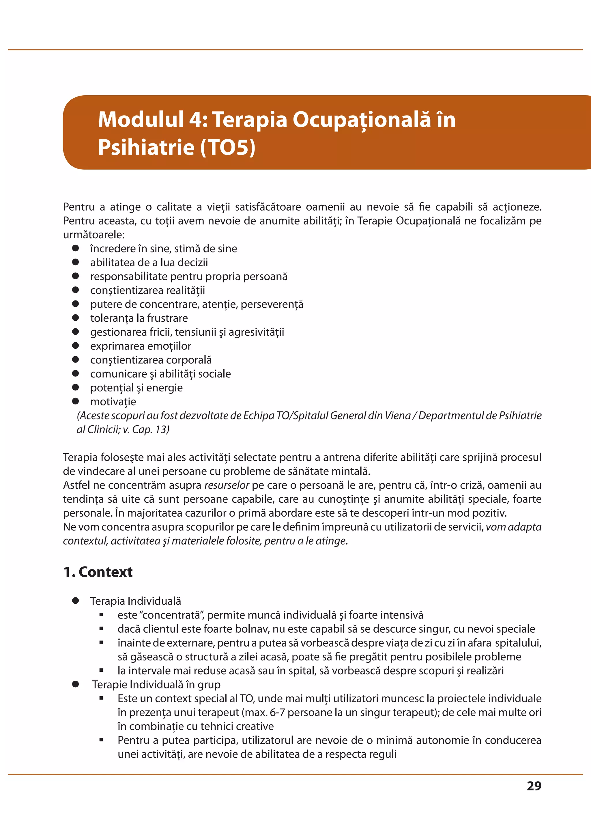 29 
Modulul 4: Terapia Ocupaţională în 
Psihiatrie (TO5) 
Pentru a atinge o calitate a vieţii satisfăcătoare oamenii au nevoie să fie capabili să acţioneze. 
Pentru aceasta, cu toţii avem nevoie de anumite abilităţi; în Terapie Ocupaţională ne focalizăm pe 
următoarele: 
z încredere în sine, stimă de sine 
z abilitatea de a lua decizii 
z responsabilitate pentru propria persoană 
z conştientizarea realităţii 
z putere de concentrare, atenţie, perseverenţă 
z toleranţa la frustrare 
z gestionarea fricii, tensiunii şi agresivităţii 
z exprimarea emoţiilor 
z conştientizarea corporală 
z comunicare şi abilităţi sociale 
z potenţial şi energie 
z motivaţie 
(Aceste scopuri au fost dezvoltate de Echipa TO/Spitalul General din Viena / Departmentul de Psihiatrie 
al Clinicii; v. Cap. 13) 
Terapia foloseşte mai ales activităţi selectate pentru a antrena diferite abilităţi care sprijină procesul 
de vindecare al unei persoane cu probleme de sănătate mintală. 
Astfel ne concentrăm asupra resurselor pe care o persoană le are, pentru că, într-o criză, oamenii au 
tendinţa să uite că sunt persoane capabile, care au cunoştinţe şi anumite abilităţi speciale, foarte 
personale. În majoritatea cazurilor o primă abordare este să te descoperi într-un mod pozitiv. 
Ne vom concentra asupra scopurilor pe care le definim împreună cu utilizatorii de servicii, vom adapta 
contextul, activitatea şi materialele folosite, pentru a le atinge. 
1. Context 
z Terapia Individuală 
ƒ este “concentrată”, permite muncă individuală şi foarte intensivă 
ƒ dacă clientul este foarte bolnav, nu este capabil să se descurce singur, cu nevoi speciale 
ƒ înainte de externare, pentru a putea să vorbească despre viaţa de zi cu zi în afara spitalului, 
să găsească o structură a zilei acasă, poate să fie pregătit pentru posibilele probleme 
ƒ la intervale mai reduse acasă sau în spital, să vorbească despre scopuri şi realizări 
z Terapie Individuală în grup 
ƒ Este un context special al TO, unde mai mulţi utilizatori muncesc la proiectele individuale 
în prezenţa unui terapeut (max. 6-7 persoane la un singur terapeut); de cele mai multe ori 
în combinaţie cu tehnici creative 
ƒ Pentru a putea participa, utilizatorul are nevoie de o minimă autonomie în conducerea 
unei activităţi, are nevoie de abilitatea de a respecta reguli 
 