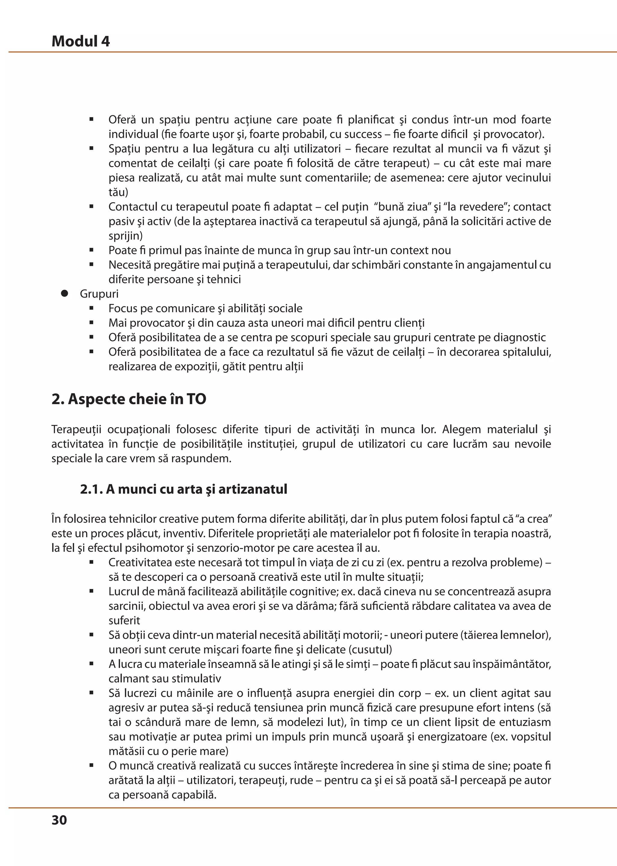 Modul 4 
30 
ƒ Oferă un spaţiu pentru acţiune care poate fi planificat şi condus într-un mod foarte 
individual (fie foarte uşor şi, foarte probabil, cu success – fie foarte dificil şi provocator). 
ƒ Spaţiu pentru a lua legătura cu alţi utilizatori – fiecare rezultat al muncii va fi văzut şi 
comentat de ceilalţi (şi care poate fi folosită de către terapeut) – cu cât este mai mare 
piesa realizată, cu atât mai multe sunt comentariile; de asemenea: cere ajutor vecinului 
tău) 
ƒ Contactul cu terapeutul poate fi adaptat – cel puţin “bună ziua” şi “la revedere”; contact 
pasiv şi activ (de la aşteptarea inactivă ca terapeutul să ajungă, până la solicitări active de 
sprijin) 
ƒ Poate fi primul pas înainte de munca în grup sau într-un context nou 
ƒ Necesită pregătire mai puţină a terapeutului, dar schimbări constante în angajamentul cu 
diferite persoane şi tehnici 
z Grupuri 
ƒ Focus pe comunicare şi abilităţi sociale 
ƒ Mai provocator şi din cauza asta uneori mai dificil pentru clienţi 
ƒ Oferă posibilitatea de a se centra pe scopuri speciale sau grupuri centrate pe diagnostic 
ƒ Oferă posibilitatea de a face ca rezultatul să fie văzut de ceilalţi – în decorarea spitalului, 
realizarea de expoziţii, gătit pentru alţii 
2. Aspecte cheie în TO 
Terapeuţii ocupaţionali folosesc diferite tipuri de activităţi în munca lor. Alegem materialul şi 
activitatea în funcţie de posibilităţile instituţiei, grupul de utilizatori cu care lucrăm sau nevoile 
speciale la care vrem să raspundem. 
2.1. A munci cu arta şi artizanatul 
În folosirea tehnicilor creative putem forma diferite abilităţi, dar în plus putem folosi faptul că “a crea” 
este un proces plăcut, inventiv. Diferitele proprietăţi ale materialelor pot fi folosite în terapia noastră, 
la fel şi efectul psihomotor şi senzorio-motor pe care acestea îl au. 
ƒ Creativitatea este necesară tot timpul în viaţa de zi cu zi (ex. pentru a rezolva probleme) – 
să te descoperi ca o persoană creativă este util în multe situaţii; 
ƒ Lucrul de mână facilitează abilităţile cognitive; ex. dacă cineva nu se concentrează asupra 
sarcinii, obiectul va avea erori şi se va dărâma; fără suficientă răbdare calitatea va avea de 
suferit 
ƒ Să obţii ceva dintr-un material necesită abilităţi motorii; - uneori putere (tăierea lemnelor), 
uneori sunt cerute mişcari foarte fine şi delicate (cusutul) 
ƒ A lucra cu materiale înseamnă să le atingi şi să le simţi – poate fi plăcut sau înspăimântător, 
calmant sau stimulativ 
ƒ Să lucrezi cu mâinile are o influenţă asupra energiei din corp – ex. un client agitat sau 
agresiv ar putea să-şi reducă tensiunea prin muncă fizică care presupune efort intens (să 
tai o scândură mare de lemn, să modelezi lut), în timp ce un client lipsit de entuziasm 
sau motivaţie ar putea primi un impuls prin muncă uşoară şi energizatoare (ex. vopsitul 
mătăsii cu o perie mare) 
ƒ O muncă creativă realizată cu succes întăreşte încrederea în sine şi stima de sine; poate fi 
arătată la alţii – utilizatori, terapeuţi, rude – pentru ca şi ei să poată să-l perceapă pe autor 
ca persoană capabilă. 
 