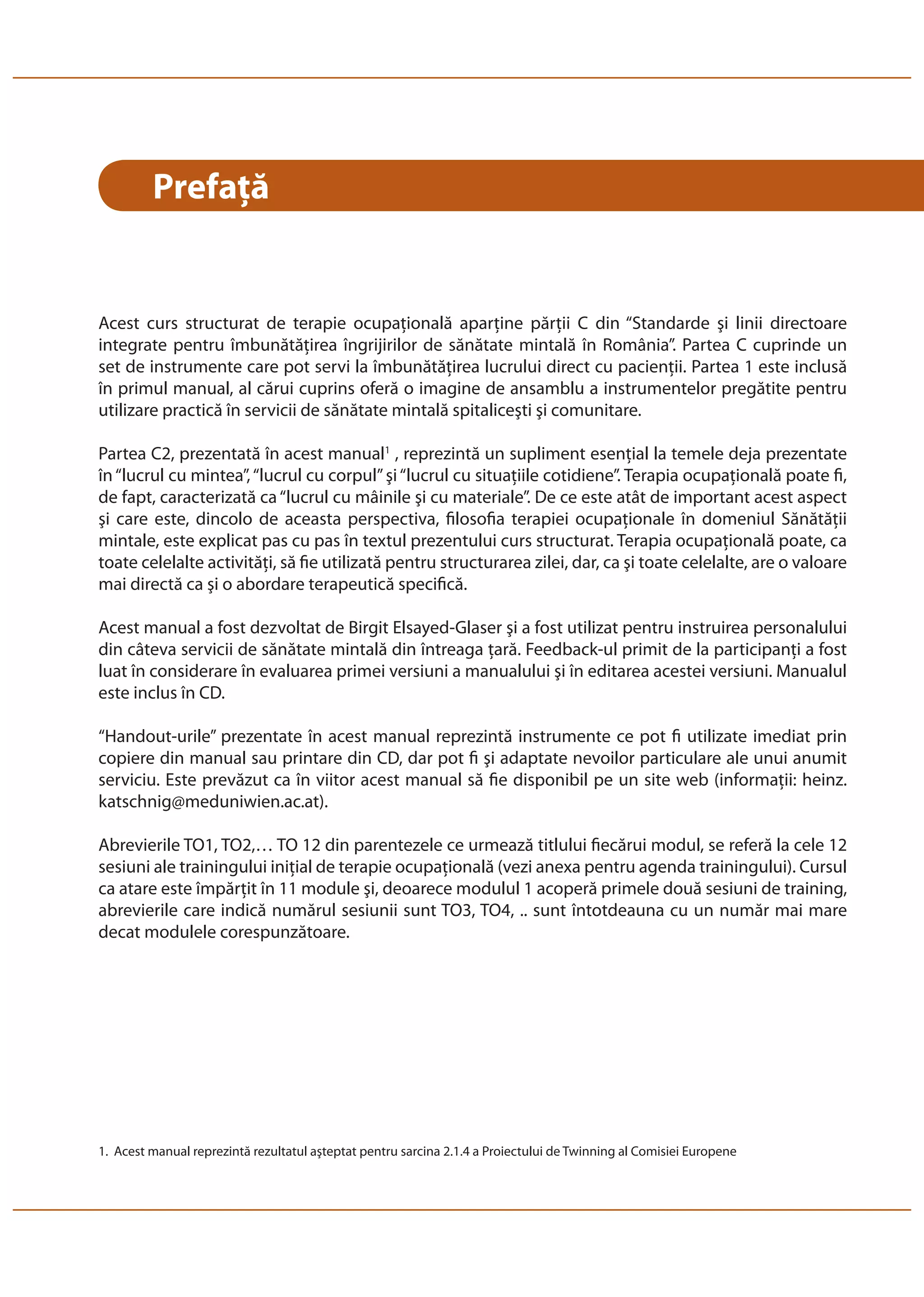 Prefaţă 
Acest curs structurat de terapie ocupaţională aparţine părţii C din “Standarde şi linii directoare 
integrate pentru îmbunătăţirea îngrijirilor de sănătate mintală în România”. Partea C cuprinde un 
set de instrumente care pot servi la îmbunătăţirea lucrului direct cu pacienţii. Partea 1 este inclusă 
în primul manual, al cărui cuprins oferă o imagine de ansamblu a instrumentelor pregătite pentru 
utilizare practică în servicii de sănătate mintală spitaliceşti şi comunitare. 
Partea C2, prezentată în acest manual1 , reprezintă un supliment esenţial la temele deja prezentate 
în “lucrul cu mintea”, “lucrul cu corpul” şi “lucrul cu situaţiile cotidiene”. Terapia ocupaţională poate fi, 
de fapt, caracterizată ca “lucrul cu mâinile şi cu materiale”. De ce este atât de important acest aspect 
şi care este, dincolo de aceasta perspectiva, filosofia terapiei ocupaţionale în domeniul Sănătăţii 
mintale, este explicat pas cu pas în textul prezentului curs structurat. Terapia ocupaţională poate, ca 
toate celelalte activităţi, să fie utilizată pentru structurarea zilei, dar, ca şi toate celelalte, are o valoare 
mai directă ca şi o abordare terapeutică specifică. 
Acest manual a fost dezvoltat de Birgit Elsayed-Glaser şi a fost utilizat pentru instruirea personalului 
din câteva servicii de sănătate mintală din întreaga ţară. Feedback-ul primit de la participanţi a fost 
luat în considerare în evaluarea primei versiuni a manualului şi în editarea acestei versiuni. Manualul 
este inclus în CD. 
“Handout-urile” prezentate în acest manual reprezintă instrumente ce pot fi utilizate imediat prin 
copiere din manual sau printare din CD, dar pot fi şi adaptate nevoilor particulare ale unui anumit 
serviciu. Este prevăzut ca în viitor acest manual să fie disponibil pe un site web (informaţii: heinz. 
katschnig@meduniwien.ac.at). 
Abrevierile TO1, TO2,… TO 12 din parentezele ce urmează titlului fiecărui modul, se referă la cele 12 
sesiuni ale trainingului iniţial de terapie ocupaţională (vezi anexa pentru agenda trainingului). Cursul 
ca atare este împărţit în 11 module şi, deoarece modulul 1 acoperă primele două sesiuni de training, 
abrevierile care indică numărul sesiunii sunt TO3, TO4, .. sunt întotdeauna cu un număr mai mare 
decat modulele corespunzătoare. 
1. Acest manual reprezintă rezultatul aşteptat pentru sarcina 2.1.4 a Proiectului de Twinning al Comisiei Europene 
 