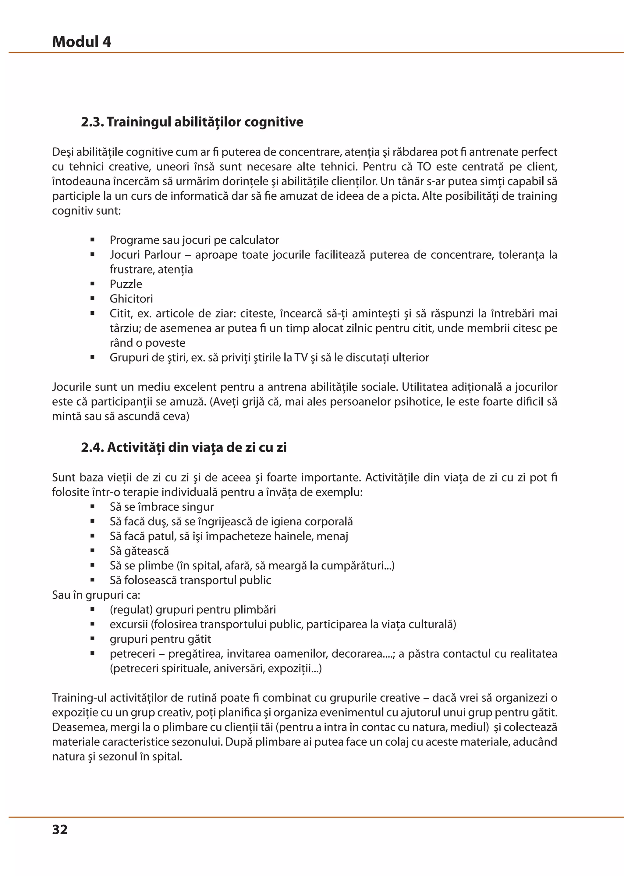 Modul 4 
32 
2.3. Trainingul abilităţilor cognitive 
Deşi abilităţile cognitive cum ar fi puterea de concentrare, atenţia şi răbdarea pot fi antrenate perfect 
cu tehnici creative, uneori însă sunt necesare alte tehnici. Pentru că TO este centrată pe client, 
întodeauna încercăm să urmărim dorinţele şi abilităţile clienţilor. Un tânăr s-ar putea simţi capabil să 
participle la un curs de informatică dar să fie amuzat de ideea de a picta. Alte posibilităţi de training 
cognitiv sunt: 
ƒ Programe sau jocuri pe calculator 
ƒ Jocuri Parlour – aproape toate jocurile facilitează puterea de concentrare, toleranţa la 
frustrare, atenţia 
ƒ Puzzle 
ƒ Ghicitori 
ƒ Citit, ex. articole de ziar: citeste, încearcă să-ţi aminteşti şi să răspunzi la întrebări mai 
târziu; de asemenea ar putea fi un timp alocat zilnic pentru citit, unde membrii citesc pe 
rând o poveste 
ƒ Grupuri de ştiri, ex. să priviţi ştirile la TV şi să le discutaţi ulterior 
Jocurile sunt un mediu excelent pentru a antrena abilităţile sociale. Utilitatea adiţională a jocurilor 
este că participanţii se amuză. (Aveţi grijă că, mai ales persoanelor psihotice, le este foarte dificil să 
mintă sau să ascundă ceva) 
2.4. Activităţi din viaţa de zi cu zi 
Sunt baza vieţii de zi cu zi şi de aceea şi foarte importante. Activităţile din viaţa de zi cu zi pot fi 
folosite într-o terapie individuală pentru a învăţa de exemplu: 
ƒ Să se îmbrace singur 
ƒ Să facă duş, să se îngrijească de igiena corporală 
ƒ Să facă patul, să îşi împacheteze hainele, menaj 
ƒ Să gătească 
ƒ Să se plimbe (în spital, afară, să meargă la cumpărături...) 
ƒ Să folosească transportul public 
Sau în grupuri ca: 
ƒ (regulat) grupuri pentru plimbări 
ƒ excursii (folosirea transportului public, participarea la viaţa culturală) 
ƒ grupuri pentru gătit 
ƒ petreceri – pregătirea, invitarea oamenilor, decorarea....; a păstra contactul cu realitatea 
(petreceri spirituale, aniversări, expoziţii...) 
Training-ul activităţilor de rutină poate fi combinat cu grupurile creative – dacă vrei să organizezi o 
expoziţie cu un grup creativ, poţi planifica şi organiza evenimentul cu ajutorul unui grup pentru gătit. 
Deasemea, mergi la o plimbare cu clienţii tăi (pentru a intra în contac cu natura, mediul) şi colectează 
materiale caracteristice sezonului. După plimbare ai putea face un colaj cu aceste materiale, aducând 
natura şi sezonul în spital. 
 