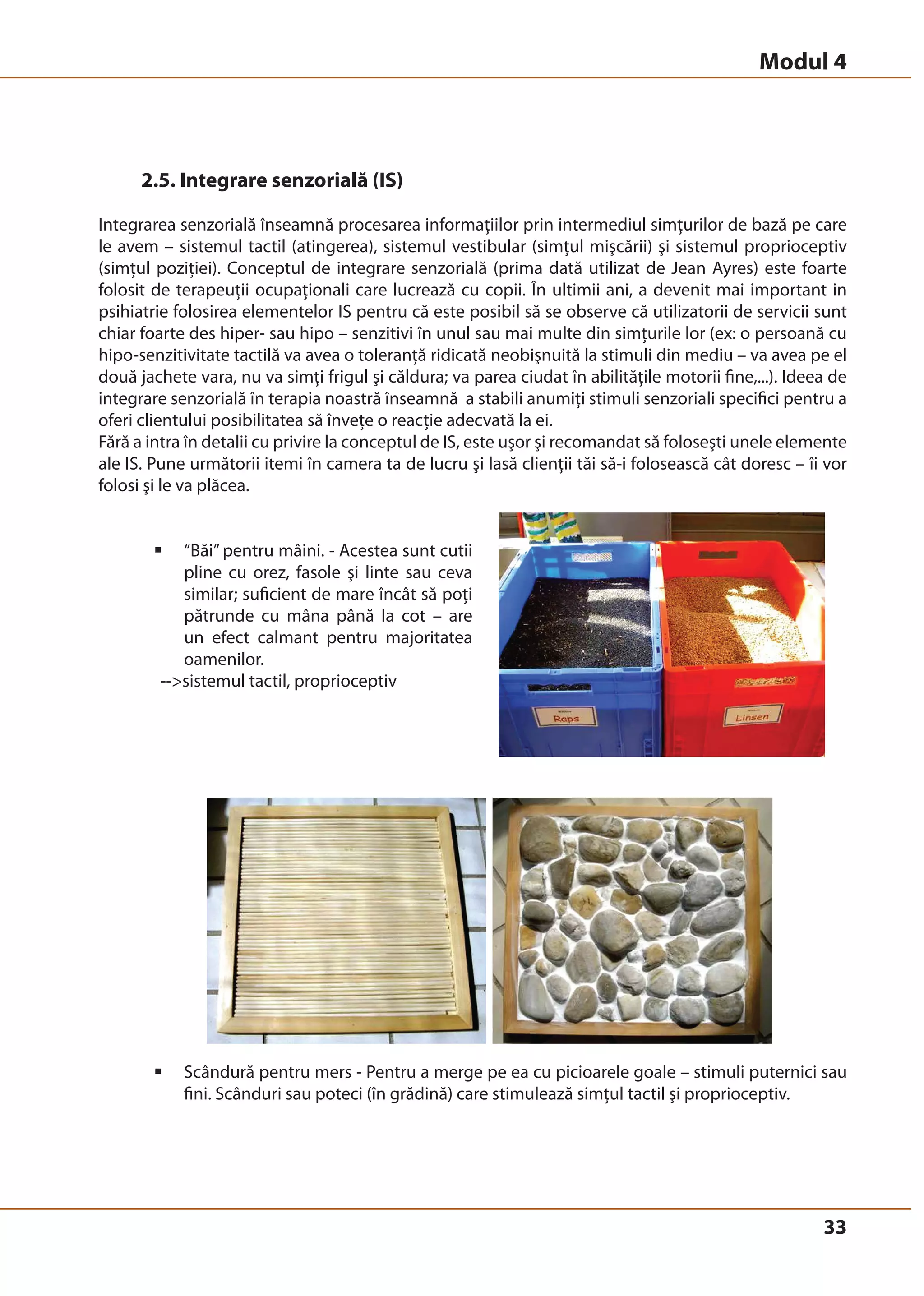 Modul 4 
33 
2.5. Integrare senzorială (IS) 
Integrarea senzorială înseamnă procesarea informaţiilor prin intermediul simţurilor de bază pe care 
le avem – sistemul tactil (atingerea), sistemul vestibular (simţul mişcării) şi sistemul proprioceptiv 
(simţul poziţiei). Conceptul de integrare senzorială (prima dată utilizat de Jean Ayres) este foarte 
folosit de terapeuţii ocupaţionali care lucrează cu copii. În ultimii ani, a devenit mai important in 
psihiatrie folosirea elementelor IS pentru că este posibil să se observe că utilizatorii de servicii sunt 
chiar foarte des hiper- sau hipo – senzitivi în unul sau mai multe din simţurile lor (ex: o persoană cu 
hipo-senzitivitate tactilă va avea o toleranţă ridicată neobişnuită la stimuli din mediu – va avea pe el 
două jachete vara, nu va simţi frigul şi căldura; va parea ciudat în abilităţile motorii fine,...). Ideea de 
integrare senzorială în terapia noastră înseamnă a stabili anumiţi stimuli senzoriali specifici pentru a 
oferi clientului posibilitatea să înveţe o reacţie adecvată la ei. 
Fără a intra în detalii cu privire la conceptul de IS, este uşor şi recomandat să foloseşti unele elemente 
ale IS. Pune următorii itemi în camera ta de lucru şi lasă clienţii tăi să-i folosească cât doresc – îi vor 
folosi şi le va plăcea. 
ƒ “Băi” pentru mâini. - Acestea sunt cutii 
pline cu orez, fasole şi linte sau ceva 
similar; suficient de mare încât să poţi 
pătrunde cu mâna până la cot – are 
un efect calmant pentru majoritatea 
oamenilor. 
--sistemul tactil, proprioceptiv 
ƒ Scândură pentru mers - Pentru a merge pe ea cu picioarele goale – stimuli puternici sau 
fini. Scânduri sau poteci (în grădină) care stimulează simţul tactil şi proprioceptiv. 
 
