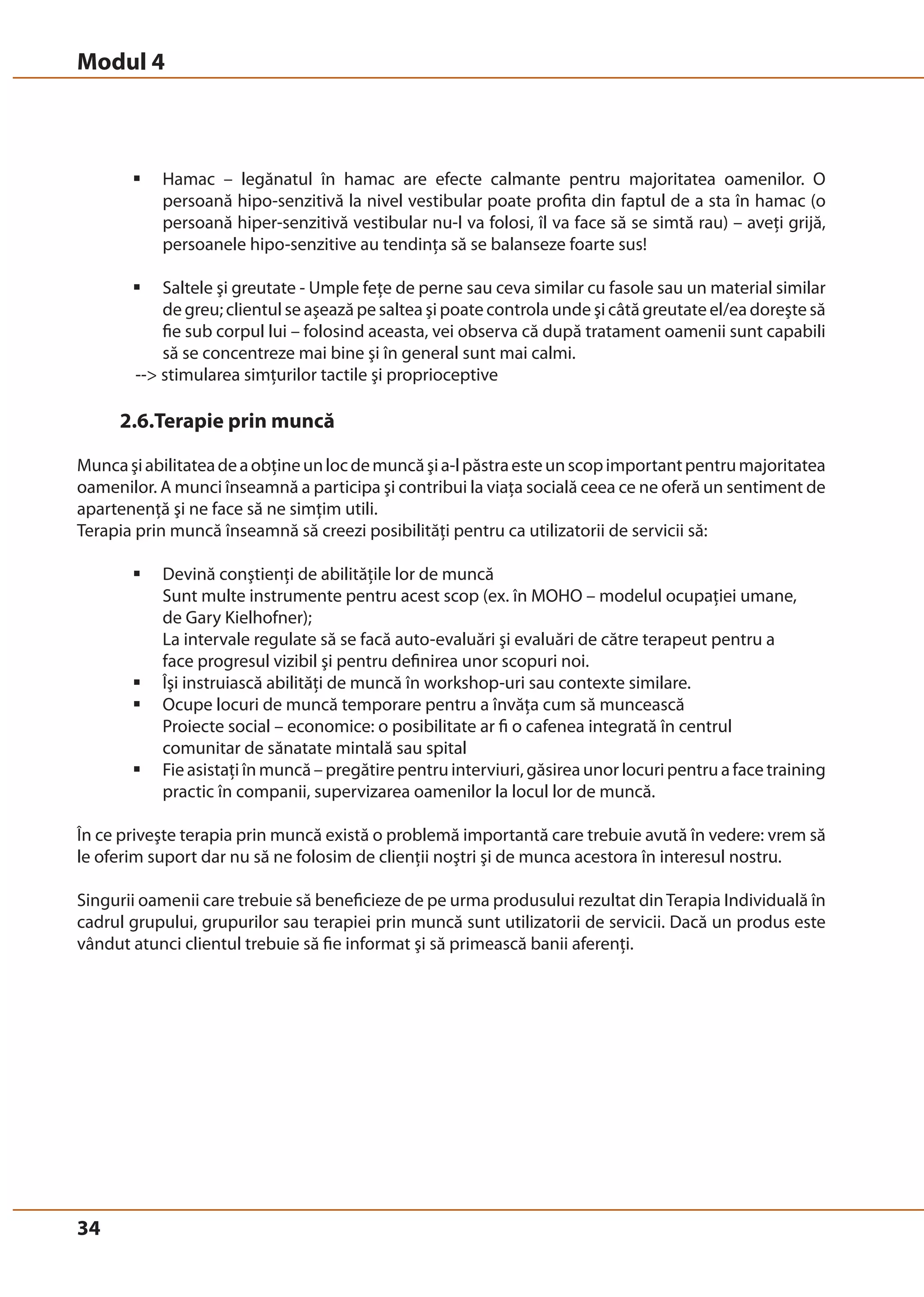Modul 4 
34 
ƒ Hamac – legănatul în hamac are efecte calmante pentru majoritatea oamenilor. O 
persoană hipo-senzitivă la nivel vestibular poate profita din faptul de a sta în hamac (o 
persoană hiper-senzitivă vestibular nu-l va folosi, îl va face să se simtă rau) – aveţi grijă, 
persoanele hipo-senzitive au tendinţa să se balanseze foarte sus! 
ƒ Saltele şi greutate - Umple feţe de perne sau ceva similar cu fasole sau un material similar 
de greu; clientul se aşează pe saltea şi poate controla unde şi câtă greutate el/ea doreşte să 
fie sub corpul lui – folosind aceasta, vei observa că după tratament oamenii sunt capabili 
să se concentreze mai bine şi în general sunt mai calmi. 
-- stimularea simţurilor tactile şi proprioceptive 
2.6.Terapie prin muncă 
Munca şi abilitatea de a obţine un loc de muncă şi a-l păstra este un scop important pentru majoritatea 
oamenilor. A munci înseamnă a participa şi contribui la viaţa socială ceea ce ne oferă un sentiment de 
apartenenţă şi ne face să ne simţim utili. 
Terapia prin muncă înseamnă să creezi posibilităţi pentru ca utilizatorii de servicii să: 
ƒ Devină conştienţi de abilităţile lor de muncă 
Sunt multe instrumente pentru acest scop (ex. în MOHO – modelul ocupaţiei umane, 
de Gary Kielhofner); 
La intervale regulate să se facă auto-evaluări şi evaluări de către terapeut pentru a 
face progresul vizibil şi pentru definirea unor scopuri noi. 
ƒ Îşi instruiască abilităţi de muncă în workshop-uri sau contexte similare. 
ƒ Ocupe locuri de muncă temporare pentru a învăţa cum să muncească 
Proiecte social – economice: o posibilitate ar fi o cafenea integrată în centrul 
comunitar de sănatate mintală sau spital 
ƒ Fie asistaţi în muncă – pregătire pentru interviuri, găsirea unor locuri pentru a face training 
practic în companii, supervizarea oamenilor la locul lor de muncă. 
În ce priveşte terapia prin muncă există o problemă importantă care trebuie avută în vedere: vrem să 
le oferim suport dar nu să ne folosim de clienţii noştri şi de munca acestora în interesul nostru. 
Singurii oamenii care trebuie să beneficieze de pe urma produsului rezultat din Terapia Individuală în 
cadrul grupului, grupurilor sau terapiei prin muncă sunt utilizatorii de servicii. Dacă un produs este 
vândut atunci clientul trebuie să fie informat şi să primească banii aferenţi. 
 