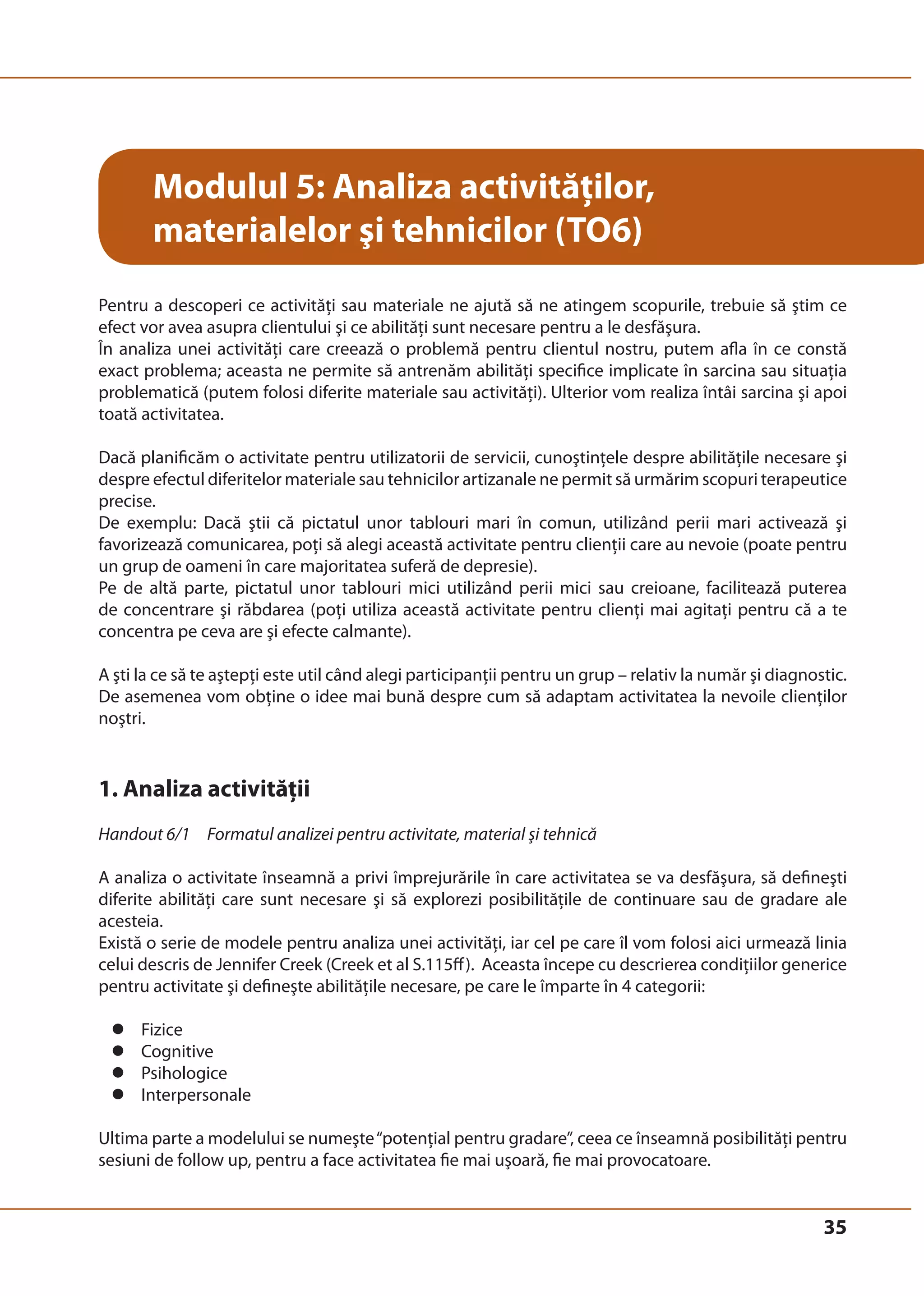 35 
Modulul 5: Analiza activităţilor, 
materialelor şi tehnicilor (TO6) 
Pentru a descoperi ce activităţi sau materiale ne ajută să ne atingem scopurile, trebuie să ştim ce 
efect vor avea asupra clientului şi ce abilităţi sunt necesare pentru a le desfăşura. 
În analiza unei activităţi care creează o problemă pentru clientul nostru, putem afla în ce constă 
exact problema; aceasta ne permite să antrenăm abilităţi specifice implicate în sarcina sau situaţia 
problematică (putem folosi diferite materiale sau activităţi). Ulterior vom realiza întâi sarcina şi apoi 
toată activitatea. 
Dacă planificăm o activitate pentru utilizatorii de servicii, cunoştinţele despre abilităţile necesare şi 
despre efectul diferitelor materiale sau tehnicilor artizanale ne permit să urmărim scopuri terapeutice 
precise. 
De exemplu: Dacă ştii că pictatul unor tablouri mari în comun, utilizând perii mari activează şi 
favorizează comunicarea, poţi să alegi această activitate pentru clienţii care au nevoie (poate pentru 
un grup de oameni în care majoritatea suferă de depresie). 
Pe de altă parte, pictatul unor tablouri mici utilizând perii mici sau creioane, facilitează puterea 
de concentrare şi răbdarea (poţi utiliza această activitate pentru clienţi mai agitaţi pentru că a te 
concentra pe ceva are şi efecte calmante). 
A şti la ce să te aştepţi este util când alegi participanţii pentru un grup – relativ la număr şi diagnostic. 
De asemenea vom obţine o idee mai bună despre cum să adaptam activitatea la nevoile clienţilor 
noştri. 
1. Analiza activităţii 
Handout 6/1 Formatul analizei pentru activitate, material şi tehnică 
A analiza o activitate înseamnă a privi împrejurările în care activitatea se va desfăşura, să defineşti 
diferite abilităţi care sunt necesare şi să explorezi posibilităţile de continuare sau de gradare ale 
acesteia. 
Există o serie de modele pentru analiza unei activităţi, iar cel pe care îl vom folosi aici urmează linia 
celui descris de Jennifer Creek (Creek et al S.115ff ). Aceasta începe cu descrierea condiţiilor generice 
pentru activitate şi defineşte abilităţile necesare, pe care le împarte în 4 categorii: 
z Fizice 
z Cognitive 
z Psihologice 
z Interpersonale 
Ultima parte a modelului se numeşte “potenţial pentru gradare”, ceea ce înseamnă posibilităţi pentru 
sesiuni de follow up, pentru a face activitatea fie mai uşoară, fie mai provocatoare. 
 