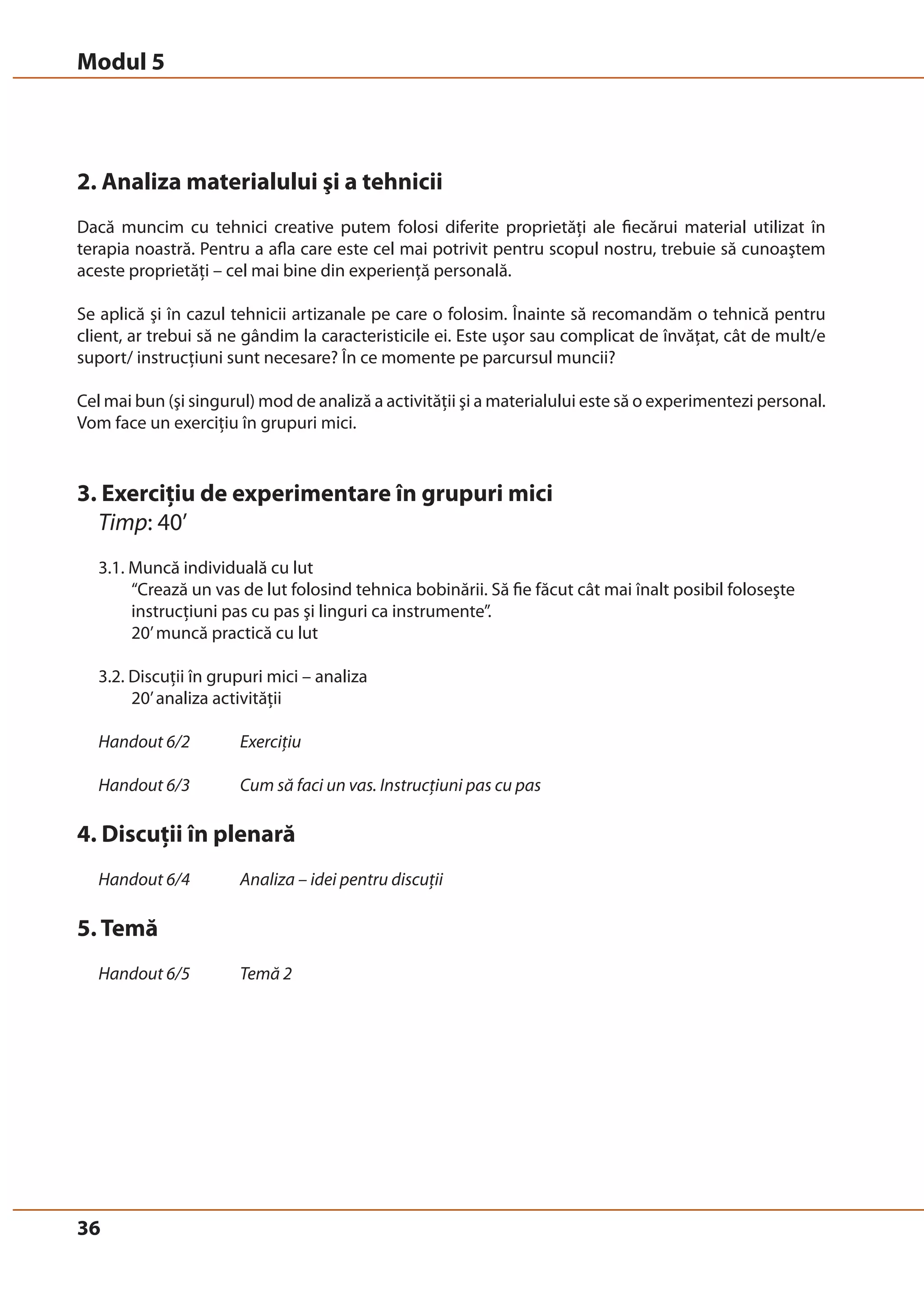 Modul 5 
2. Analiza materialului şi a tehnicii 
Dacă muncim cu tehnici creative putem folosi diferite proprietăţi ale fiecărui material utilizat în 
terapia noastră. Pentru a afla care este cel mai potrivit pentru scopul nostru, trebuie să cunoaştem 
aceste proprietăţi – cel mai bine din experienţă personală. 
Se aplică şi în cazul tehnicii artizanale pe care o folosim. Înainte să recomandăm o tehnică pentru 
client, ar trebui să ne gândim la caracteristicile ei. Este uşor sau complicat de învăţat, cât de mult/e 
suport/ instrucţiuni sunt necesare? În ce momente pe parcursul muncii? 
Cel mai bun (şi singurul) mod de analiză a activităţii şi a materialului este să o experimentezi personal. 
Vom face un exerciţiu în grupuri mici. 
3. Exerciţiu de experimentare în grupuri mici 
Timp: 40’ 
3.1. Muncă individuală cu lut 
36 
“Crează un vas de lut folosind tehnica bobinării. Să fie făcut cât mai înalt posibil foloseşte 
instrucţiuni pas cu pas şi linguri ca instrumente”. 
20’ muncă practică cu lut 
3.2. Discuţii în grupuri mici – analiza 
20’ analiza activităţii 
Handout 6/2 Exerciţiu 
Handout 6/3 Cum să faci un vas. Instrucţiuni pas cu pas 
4. Discuţii în plenară 
Handout 6/4 Analiza – idei pentru discuţii 
5. Temă 
Handout 6/5 Temă 2 
 