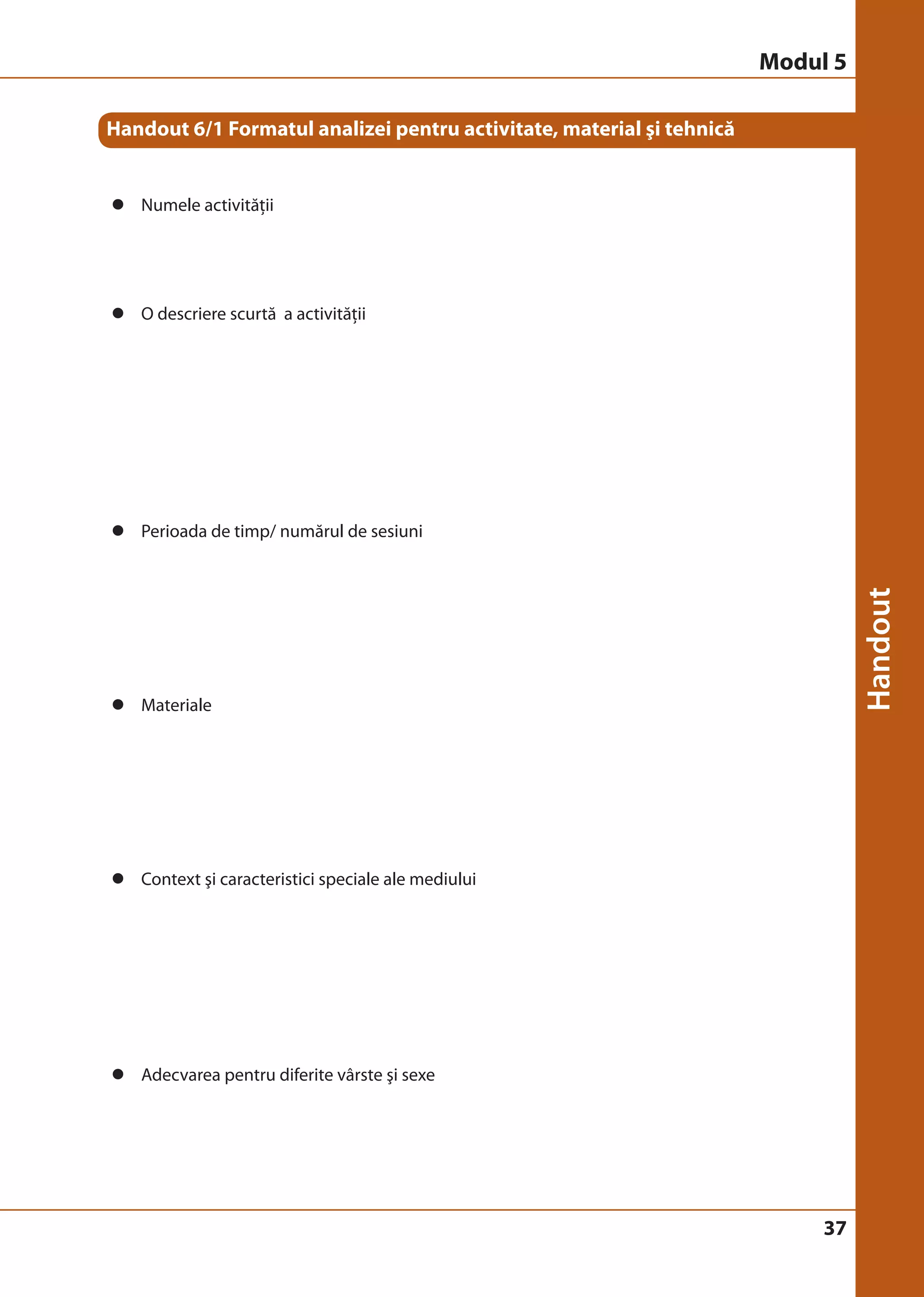 37 
Handout 6/1 Formatul analizei pentru activitate, material şi tehnică 
z Numele activităţii 
z O descriere scurtă a activităţii 
z Perioada de timp/ numărul de sesiuni 
z Materiale 
z Context şi caracteristici speciale ale mediului 
z Adecvarea pentru diferite vârste şi sexe 
Modul 5 
 