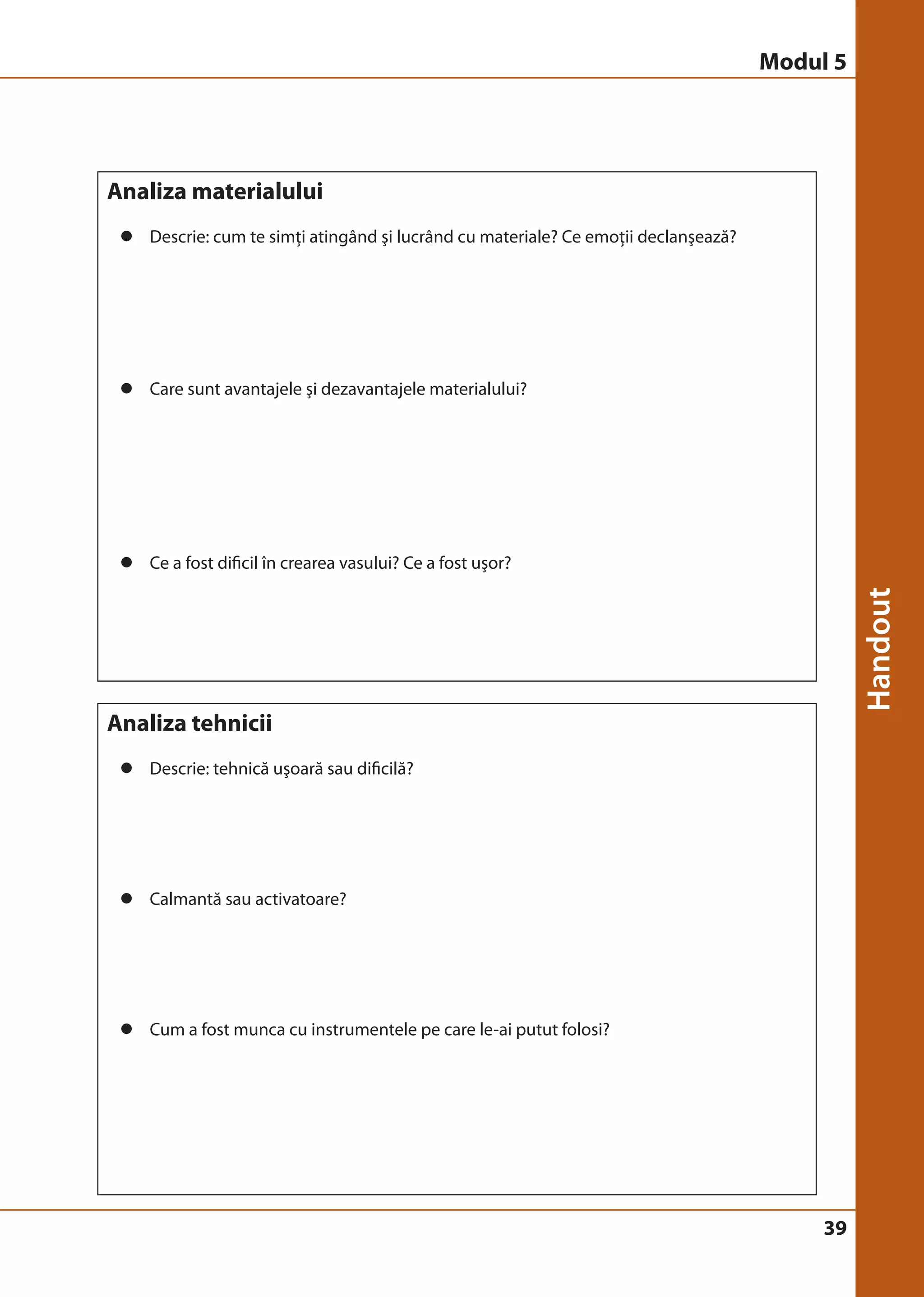 39 
Analiza materialului 
z Descrie: cum te simţi atingând şi lucrând cu materiale? Ce emoţii declanşează? 
z Care sunt avantajele şi dezavantajele materialului? 
z Ce a fost dificil în crearea vasului? Ce a fost uşor? 
Analiza tehnicii 
z Descrie: tehnică uşoară sau dificilă? 
z Calmantă sau activatoare? 
z Cum a fost munca cu instrumentele pe care le-ai putut folosi? 
Modul 5 
 