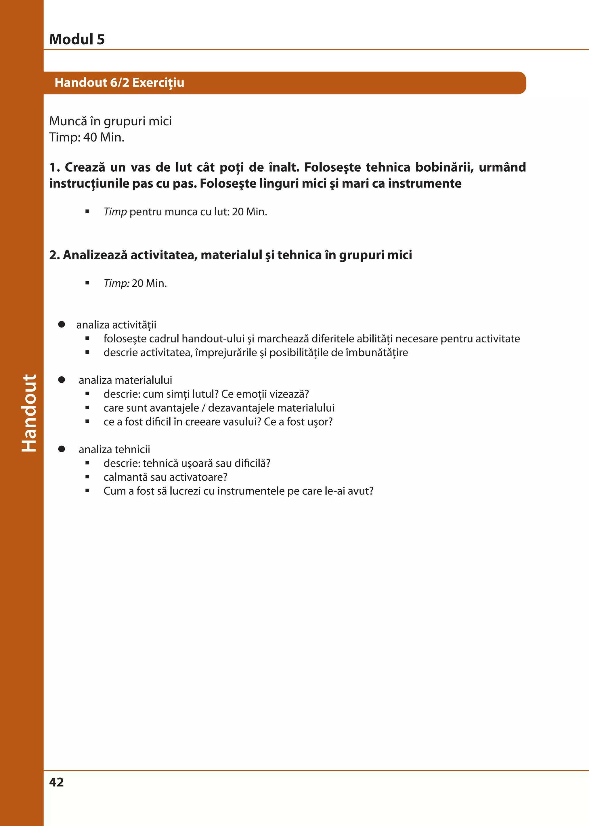 Modul 5 
Handout 6/2 Exerciţiu 
Muncă în grupuri mici 
Timp: 40 Min. 
1. Crează un vas de lut cât poţi de înalt. Foloseşte tehnica bobinării, urmând 
instrucţiunile pas cu pas. Foloseşte linguri mici şi mari ca instrumente 
42 
ƒ Timp pentru munca cu lut: 20 Min. 
2. Analizează activitatea, materialul şi tehnica în grupuri mici 
ƒ Timp: 20 Min. 
z analiza activităţii 
ƒ foloseşte cadrul handout-ului şi marchează diferitele abilităţi necesare pentru activitate 
ƒ descrie activitatea, împrejurările şi posibilităţile de îmbunătăţire 
z analiza materialului 
ƒ descrie: cum simţi lutul? Ce emoţii vizează? 
ƒ care sunt avantajele / dezavantajele materialului 
ƒ ce a fost dificil în creeare vasului? Ce a fost uşor? 
z analiza tehnicii 
ƒ descrie: tehnică uşoară sau dificilă? 
ƒ calmantă sau activatoare? 
ƒ Cum a fost să lucrezi cu instrumentele pe care le-ai avut? 
 