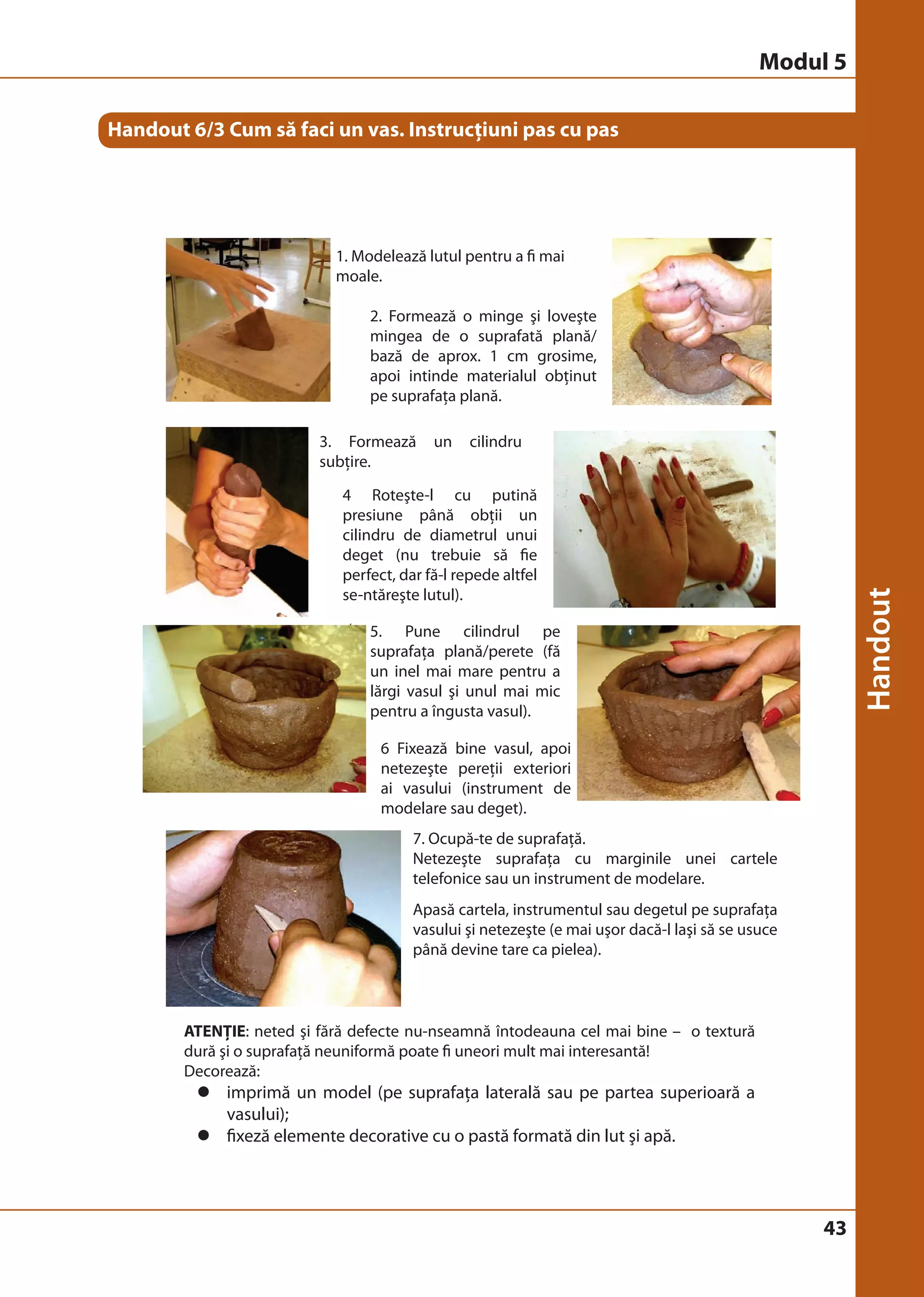 43 
Handout 6/3 Cum să faci un vas. Instrucţiuni pas cu pas 
1. Modelează lutul pentru a fi mai 
moale. 
2. Formează o minge şi loveşte 
mingea de o suprafată plană/ 
bază de aprox. 1 cm grosime, 
apoi intinde materialul obţinut 
pe suprafaţa plană. 
3. Formează un cilindru 
subţire. 
4 Roteşte-l cu putină 
presiune până obţii un 
cilindru de diametrul unui 
deget (nu trebuie să fie 
perfect, dar fă-l repede altfel 
se-ntăreşte lutul). 
5. Pune cilindrul pe 
suprafaţa plană/perete (fă 
un inel a 
lărgi vasul şi unul mai mic 
pentru a îngusta vasul). 
6 Fixează bine vasul, apoi 
netezeşte pereţii exteriori 
ai vasului (instrument de 
modelare sau deget). 
7. Ocupă-te de suprafaţă. 
Netezeşte suprafaţa cu marginile unei cartele 
telefonice sau un instrument de modelare. 
Apasă cartela, instrumentul sau degetul pe suprafaţa 
vasului şi netezeşte (e mai uşor dacă-l laşi să se usuce 
până devine tare ca pielea). 
ATENŢIE: neted şi fără defecte nu-nseamnă întodeauna cel mai bine – o textură 
dură şi o suprafaţă neuniformă poate fi uneori mult mai interesantă! 
Decorează: 
z imprimă un model (pe suprafaţa laterală sau pe partea superioară a 
© Birgit Elsayed-Glaser 2008 
Training de Terapie Ocupaţională Manual 
42 
Handout 6/3 Cum să faci un vas. Instructiuni pas cu pas 
1 modelează lutul pentru a fi mai 
moale 
 
2 formează o minge şi loveşte 
mingea de o suprafată plană/bază 
de aprox. 1 cm grosime, apoi intinde 
materialul obţinut pe suprafaţa plană  
3 formează un cilindru subţire 
 
4 roteşte-l cu putină presiune 
până obţii un cilindru de 
diametru unui deget 
 
(nu trebuie să fie perfect, dar 
fă-l repede altfel se-ntăreşte 
lutul) 
5 pune cilindrul pe 
suprafaţa plană/(fă 
un inel mai mare pentru a 
lărgi vasul şi unul mai mic 
pentru a îngusta vasul) 
 
6 fixează bine vasul, apoi 
netezeşte pereţii exteriori 
ai vasului (instrument de 
modelare sau deget) 
 
7 ocupa-te de suprafata 
 Netezeşte suprafaţa cu marginile unei 
cartele telefonice sau un instrument de 
modelare 
Apasă cartela, instrumentul sau degetul pe 
suprafaţa vasului şi netezeşte (e mai uşor dacă-l 
laşi să se usuce până devine tare ca pielea) 
ATENŢIE: neted şi fără defecte nu-nseamnă 
întodeauna cel mai bine – o textură dură şi o 
suprafaţă neuniformă poate fi uneori mult mai 
interesantă! 
Decorează: 
 Imprimă un model (pe suprafaţa laterală sau pe partea superioară a vasului) 
 fixeză elemente decorative cu o pastă formată din lut şi apă 
vasului); 
z fixeză elemente decorative cu o pastă formată din lut şi apă. 
Modul 5 
 