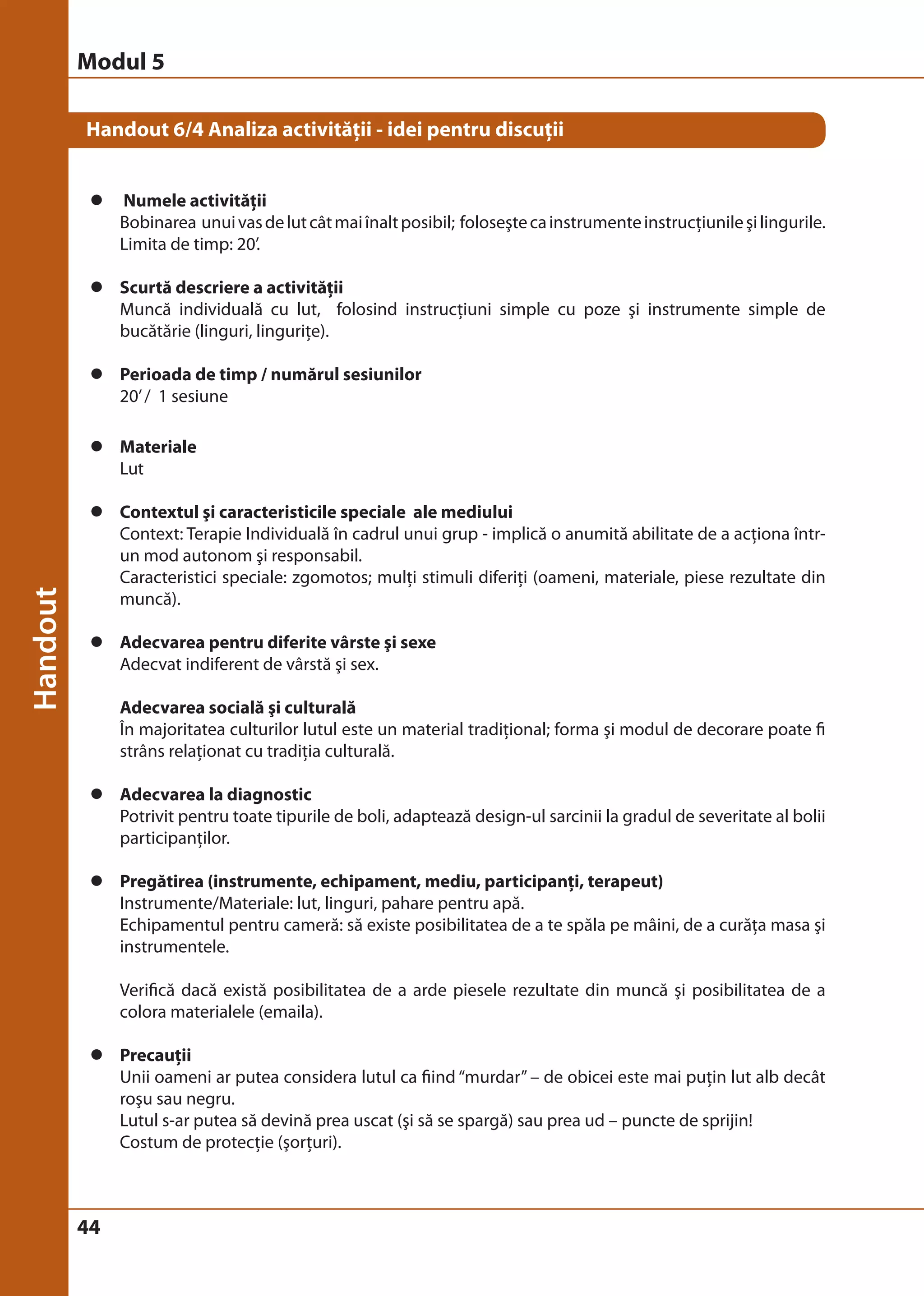 Modul 5 
Handout 6/4 Analiza activităţii - idei pentru discuţii 
z Numele activităţii 
44 
Bobinarea unui vas de lut cât mai înalt posibil; foloseşte ca instrumente instrucţiunile şi lingurile. 
Limita de timp: 20’. 
z Scurtă descriere a activităţii 
Muncă individuală cu lut, folosind instrucţiuni simple cu poze şi instrumente simple de 
bucătărie (linguri, linguriţe). 
z Perioada de timp / numărul sesiunilor 
20’ / 1 sesiune 
z Materiale 
Lut 
z Contextul şi caracteristicile speciale ale mediului 
Context: Terapie Individuală în cadrul unui grup - implică o anumită abilitate de a acţiona într-un 
mod autonom şi responsabil. 
Caracteristici speciale: zgomotos; mulţi stimuli diferiţi (oameni, materiale, piese rezultate din 
muncă). 
z Adecvarea pentru diferite vârste şi sexe 
Adecvat indiferent de vârstă şi sex. 
Adecvarea socială şi culturală 
În majoritatea culturilor lutul este un material tradiţional; forma şi modul de decorare poate fi 
strâns relaţionat cu tradiţia culturală. 
z Adecvarea la diagnostic 
Potrivit pentru toate tipurile de boli, adaptează design-ul sarcinii la gradul de severitate al bolii 
participanţilor. 
z Pregătirea (instrumente, echipament, mediu, participanţi, terapeut) 
Instrumente/Materiale: lut, linguri, pahare pentru apă. 
Echipamentul pentru cameră: să existe posibilitatea de a te spăla pe mâini, de a curăţa masa şi 
instrumentele. 
Verifică dacă există posibilitatea de a arde piesele rezultate din muncă şi posibilitatea de a 
colora materialele (emaila). 
z Precauţii 
Unii oameni ar putea considera lutul ca fiind “murdar” – de obicei este mai puţin lut alb decât 
roşu sau negru. 
Lutul s-ar putea să devină prea uscat (şi să se spargă) sau prea ud – puncte de sprijin! 
Costum de protecţie (şorţuri). 
 