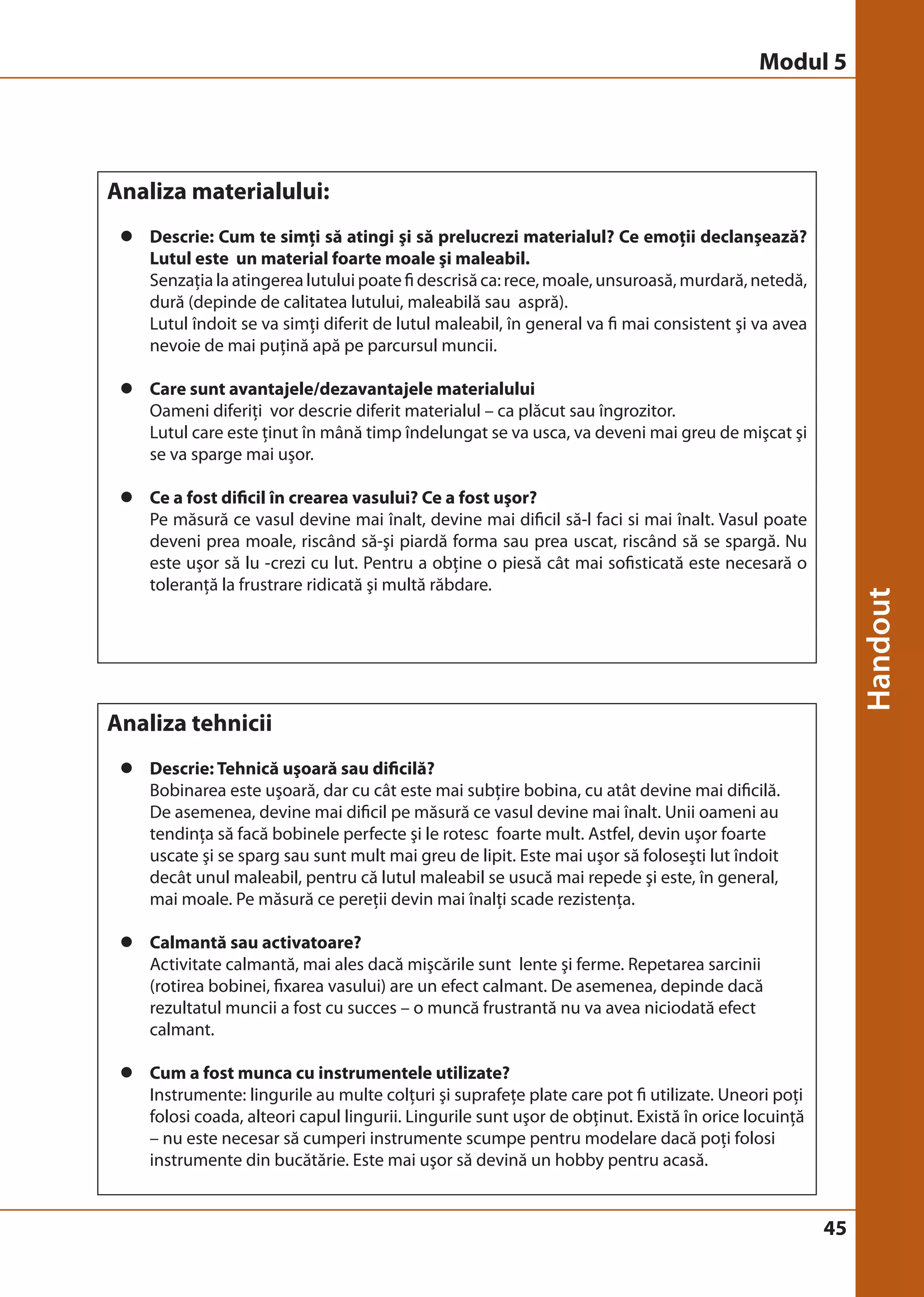 Modul 5 
45 
Analiza materialului: 
z Descrie: Cum te simţi să atingi şi să prelucrezi materialul? Ce emoţii declanşează? 
Lutul este un material foarte moale şi maleabil. 
Senzaţia la atingerea lutului poate fi descrisă ca: rece, moale, unsuroasă, murdară, netedă, 
dură (depinde de calitatea lutului, maleabilă sau aspră). 
Lutul îndoit se va simţi diferit de lutul maleabil, în general va fi mai consistent şi va avea 
nevoie de mai puţină apă pe parcursul muncii. 
z Care sunt avantajele/dezavantajele materialului 
Oameni diferiţi vor descrie diferit materialul – ca plăcut sau îngrozitor. 
Lutul care este ţinut în mână timp îndelungat se va usca, va deveni mai greu de mişcat şi 
se va sparge mai uşor. 
z Ce a fost dificil în crearea vasului? Ce a fost uşor? 
Pe măsură ce vasul devine mai înalt, devine mai dificil să-l faci si mai înalt. Vasul poate 
deveni prea moale, riscând să-şi piardă forma sau prea uscat, riscând să se spargă. Nu 
este uşor să lu -crezi cu lut. Pentru a obţine o piesă cât mai sofisticată este necesară o 
toleranţă la frustrare ridicată şi multă răbdare. 
Analiza tehnicii 
z Descrie: Tehnică uşoară sau dificilă? 
Bobinarea este uşoară, dar cu cât este mai subţire bobina, cu atât devine mai dificilă. 
De asemenea, devine mai dificil pe măsură ce vasul devine mai înalt. Unii oameni au 
tendinţa să facă bobinele perfecte şi le rotesc foarte mult. Astfel, devin uşor foarte 
uscate şi se sparg sau sunt mult mai greu de lipit. Este mai uşor să foloseşti lut îndoit 
decât unul maleabil, pentru că lutul maleabil se usucă mai repede şi este, în general, 
mai moale. Pe măsură ce pereţii devin mai înalţi scade rezistenţa. 
z Calmantă sau activatoare? 
Activitate calmantă, mai ales dacă mişcările sunt lente şi ferme. Repetarea sarcinii 
(rotirea bobinei, fixarea vasului) are un efect calmant. De asemenea, depinde dacă 
rezultatul muncii a fost cu succes – o muncă frustrantă nu va avea niciodată efect 
calmant. 
z Cum a fost munca cu instrumentele utilizate? 
Instrumente: lingurile au multe colţuri şi suprafeţe plate care pot fi utilizate. Uneori poţi 
folosi coada, alteori capul lingurii. Lingurile sunt uşor de obţinut. Există în orice locuinţă 
– nu este necesar să cumperi instrumente scumpe pentru modelare dacă poţi folosi 
instrumente din bucătărie. Este mai uşor să devină un hobby pentru acasă. 
 