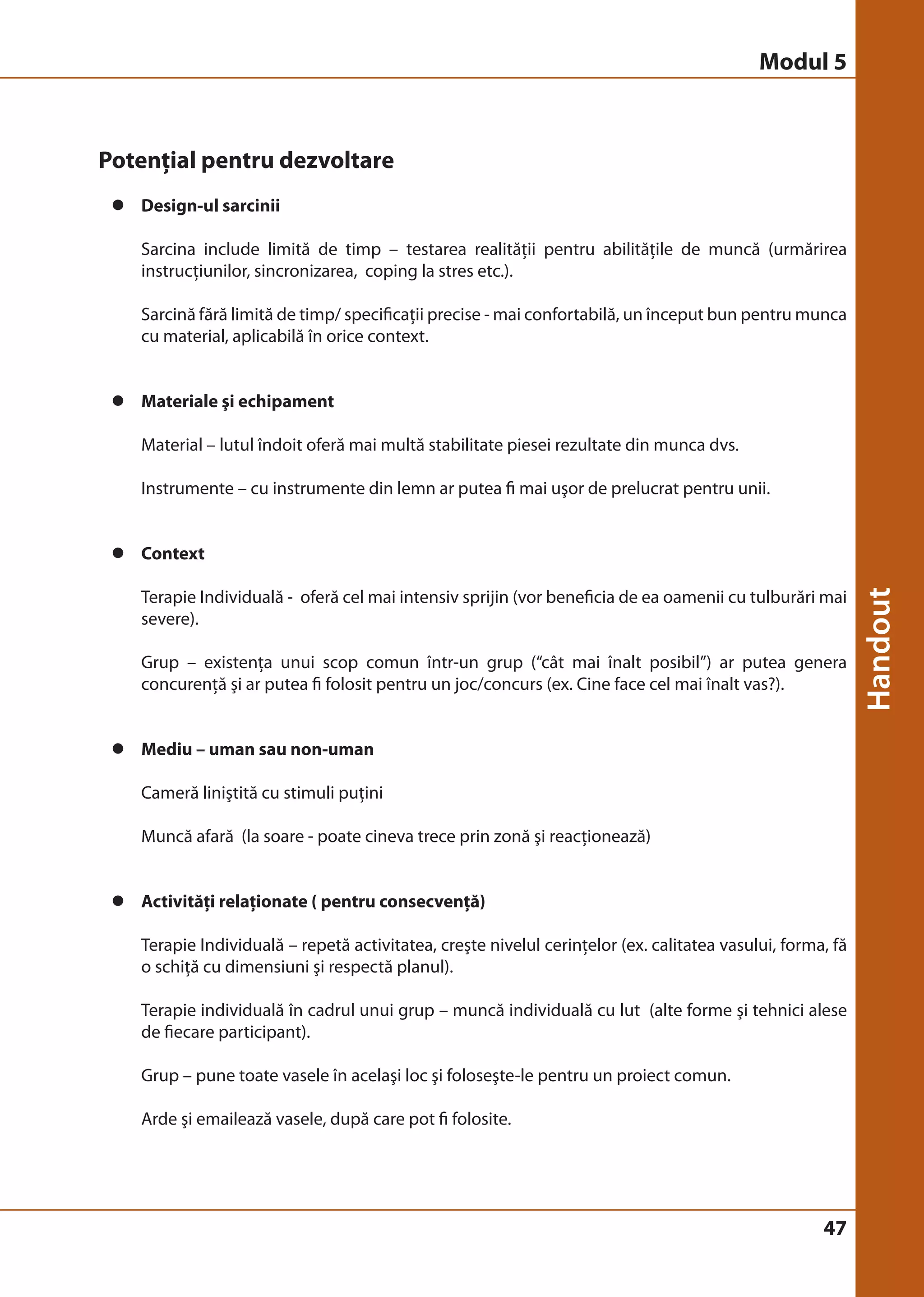 Modul 5 
47 
Potenţial pentru dezvoltare 
z Design-ul sarcinii 
Sarcina include limită de timp – testarea realităţii pentru abilităţile de muncă (urmărirea 
instrucţiunilor, sincronizarea, coping la stres etc.). 
Sarcină fără limită de timp/ specificaţii precise - mai confortabilă, un început bun pentru munca 
cu material, aplicabilă în orice context. 
z Materiale şi echipament 
Material – lutul îndoit oferă mai multă stabilitate piesei rezultate din munca dvs. 
Instrumente – cu instrumente din lemn ar putea fi mai uşor de prelucrat pentru unii. 
z Context 
Terapie Individuală - oferă cel mai intensiv sprijin (vor beneficia de ea oamenii cu tulburări mai 
severe). 
Grup – existenţa unui scop comun într-un grup (“cât mai înalt posibil”) ar putea genera 
concurenţă şi ar putea fi folosit pentru un joc/concurs (ex. Cine face cel mai înalt vas?). 
z Mediu – uman sau non-uman 
Cameră liniştită cu stimuli puţini 
Muncă afară (la soare - poate cineva trece prin zonă şi reacţionează) 
z Activităţi relaţionate ( pentru consecvenţă) 
Terapie Individuală – repetă activitatea, creşte nivelul cerinţelor (ex. calitatea vasului, forma, fă 
o schiţă cu dimensiuni şi respectă planul). 
Terapie individuală în cadrul unui grup – muncă individuală cu lut (alte forme şi tehnici alese 
de fiecare participant). 
Grup – pune toate vasele în acelaşi loc şi foloseşte-le pentru un proiect comun. 
Arde şi emailează vasele, după care pot fi folosite. 
 