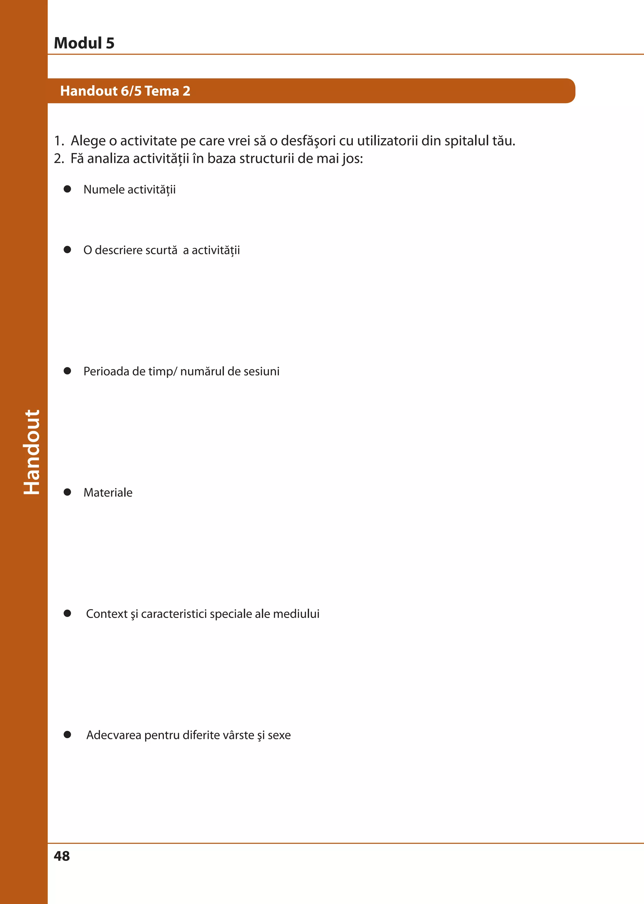 Modul 5 
Handout 6/5 Tema 2 
1. Alege o activitate pe care vrei să o desfăşori cu utilizatorii din spitalul tău. 
2. Fă analiza activităţii în baza structurii de mai jos: 
z Numele activităţii 
z O descriere scurtă a activităţii 
z Perioada de timp/ numărul de sesiuni 
z Materiale 
z Context şi caracteristici speciale ale mediului 
z Adecvarea pentru diferite vârste şi sexe 
48 
 