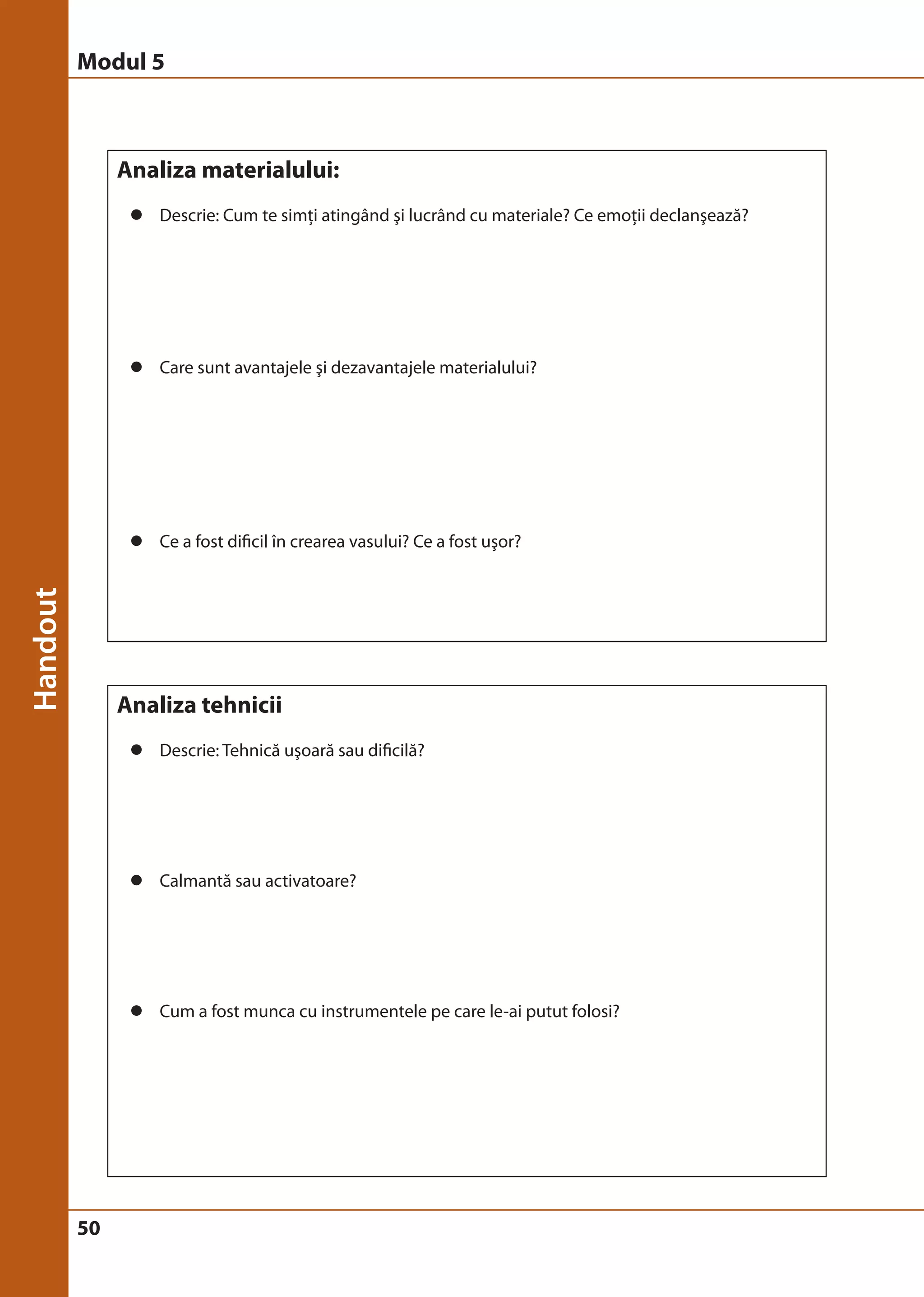 Modul 5 
50 
Analiza materialului: 
z Descrie: Cum te simţi atingând şi lucrând cu materiale? Ce emoţii declanşează? 
z Care sunt avantajele şi dezavantajele materialului? 
z Ce a fost dificil în crearea vasului? Ce a fost uşor? 
Analiza tehnicii 
z Descrie: Tehnică uşoară sau dificilă? 
z Calmantă sau activatoare? 
z Cum a fost munca cu instrumentele pe care le-ai putut folosi? 
 