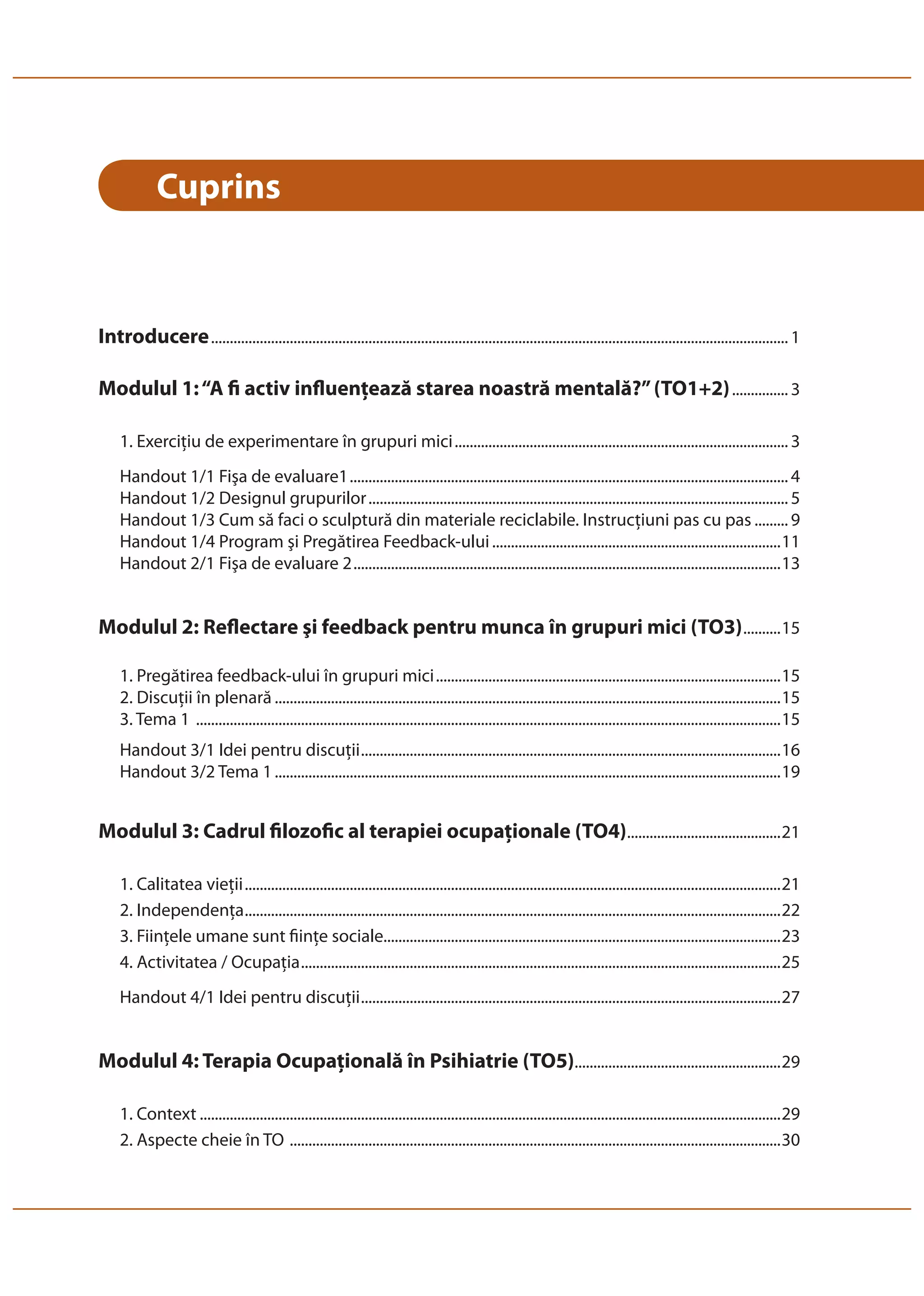 Cuprins 
Introducere .......................................................................................................................................................... 1 
Modulul 1: “A fi activ influenţează starea noastră mentală?” (TO1+2) ............... 3 
1. Exerciţiu de experimentare în grupuri mici ......................................................................................... 3 
Handout 1/1 Fişa de evaluare1 ..................................................................................................................... 4 
Handout 1/2 Designul grupurilor ................................................................................................................ 5 
Handout 1/3 Cum să faci o sculptură din materiale reciclabile. Instrucţiuni pas cu pas ......... 9 
Handout 1/4 Program şi Pregătirea Feedback-ului .............................................................................11 
Handout 2/1 Fişa de evaluare 2 ..................................................................................................................13 
Modulul 2: Reflectare şi feedback pentru munca în grupuri mici (TO3) ..........15 
1. Pregătirea feedback-ului în grupuri mici ............................................................................................15 
2. Discuţii în plenară .......................................................................................................................................15 
3. Tema 1 ............................................................................................................................................................15 
Handout 3/1 Idei pentru discuţii ................................................................................................................16 
Handout 3/2 Tema 1 .......................................................................................................................................19 
Modulul 3: Cadrul filozofic al terapiei ocupaţionale (TO4) .........................................21 
1. Calitatea vieţii ...............................................................................................................................................21 
2. Independenţa ...............................................................................................................................................22 
3. Fiinţele umane sunt fiinţe sociale..........................................................................................................23 
4. Activitatea / Ocupaţia ................................................................................................................................25 
Handout 4/1 Idei pentru discuţii ................................................................................................................27 
Modulul 4: Terapia Ocupaţională în Psihiatrie (TO5) .......................................................29 
1. Context ...........................................................................................................................................................29 
2. Aspecte cheie în TO ...................................................................................................................................30 
 