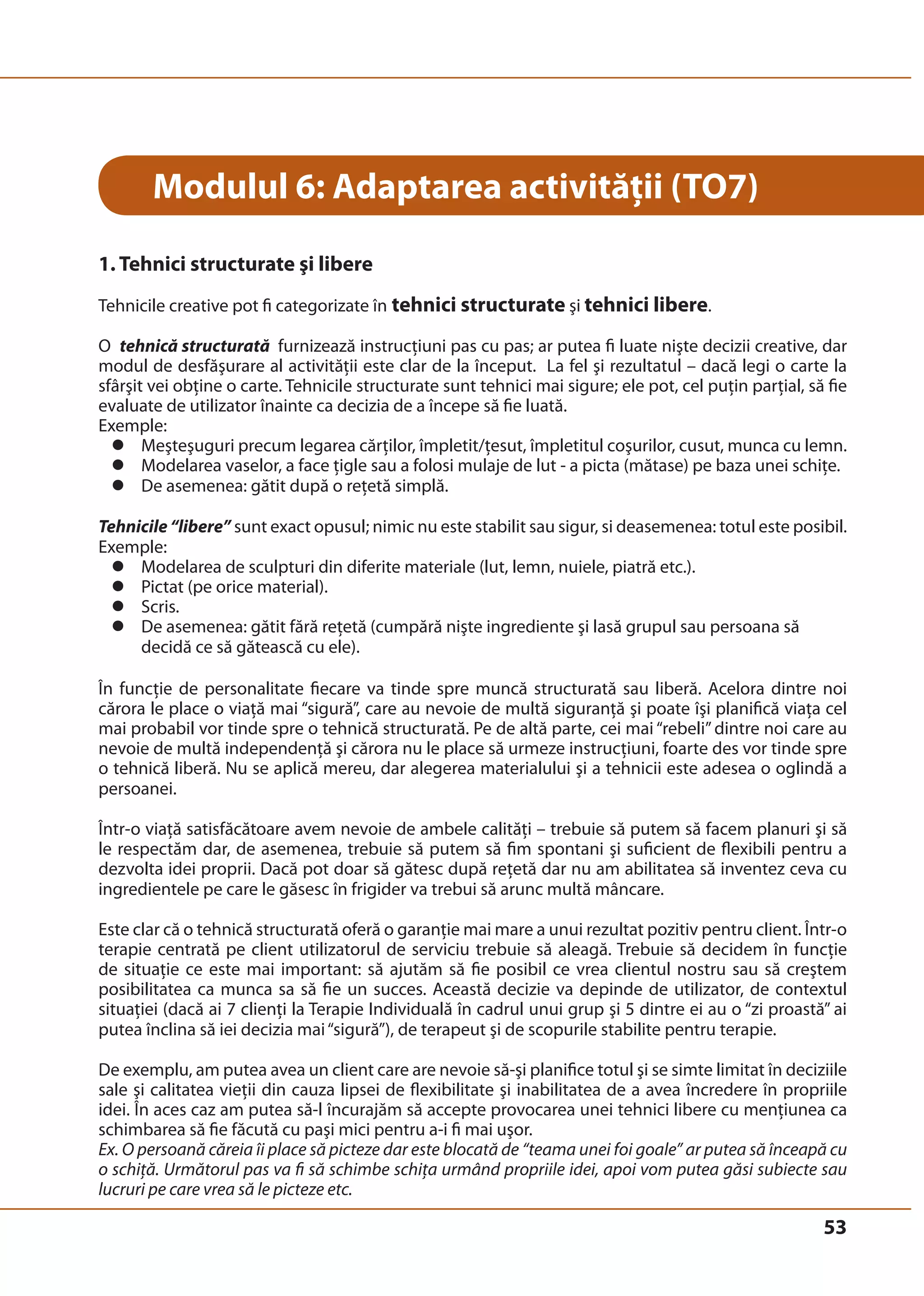53 
Modulul 6: Adaptarea activităţii (TO7) 
1. Tehnici structurate şi libere 
Tehnicile creative pot fi categorizate în tehnici structurate şi tehnici libere. 
O tehnică structurată furnizează instrucţiuni pas cu pas; ar putea fi luate nişte decizii creative, dar 
modul de desfăşurare al activităţii este clar de la început. La fel şi rezultatul – dacă legi o carte la 
sfârşit vei obţine o carte. Tehnicile structurate sunt tehnici mai sigure; ele pot, cel puţin parţial, să fie 
evaluate de utilizator înainte ca decizia de a începe să fie luată. 
Exemple: 
z Meşteşuguri precum legarea cărţilor, împletit/ţesut, împletitul coşurilor, cusut, munca cu lemn. 
z Modelarea vaselor, a face ţigle sau a folosi mulaje de lut - a picta (mătase) pe baza unei schiţe. 
z De asemenea: gătit după o reţetă simplă. 
Tehnicile “libere” sunt exact opusul; nimic nu este stabilit sau sigur, si deasemenea: totul este posibil. 
Exemple: 
z Modelarea de sculpturi din diferite materiale (lut, lemn, nuiele, piatră etc.). 
z Pictat (pe orice material). 
z Scris. 
z De asemenea: gătit fără reţetă (cumpără nişte ingrediente şi lasă grupul sau persoana să 
decidă ce să gătească cu ele). 
În funcţie de personalitate fiecare va tinde spre muncă structurată sau liberă. Acelora dintre noi 
cărora le place o viaţă mai “sigură”, care au nevoie de multă siguranţă şi poate îşi planifică viaţa cel 
mai probabil vor tinde spre o tehnică structurată. Pe de altă parte, cei mai “rebeli” dintre noi care au 
nevoie de multă independenţă şi cărora nu le place să urmeze instrucţiuni, foarte des vor tinde spre 
o tehnică liberă. Nu se aplică mereu, dar alegerea materialului şi a tehnicii este adesea o oglindă a 
persoanei. 
Într-o viaţă satisfăcătoare avem nevoie de ambele calităţi – trebuie să putem să facem planuri şi să 
le respectăm dar, de asemenea, trebuie să putem să fim spontani şi suficient de flexibili pentru a 
dezvolta idei proprii. Dacă pot doar să gătesc după reţetă dar nu am abilitatea să inventez ceva cu 
ingredientele pe care le găsesc în frigider va trebui să arunc multă mâncare. 
Este clar că o tehnică structurată oferă o garanţie mai mare a unui rezultat pozitiv pentru client. Într-o 
terapie centrată pe client utilizatorul de serviciu trebuie să aleagă. Trebuie să decidem în funcţie 
de situaţie ce este mai important: să ajutăm să fie posibil ce vrea clientul nostru sau să creştem 
posibilitatea ca munca sa să fie un succes. Această decizie va depinde de utilizator, de contextul 
situaţiei (dacă ai 7 clienţi la Terapie Individuală în cadrul unui grup şi 5 dintre ei au o “zi proastă” ai 
putea înclina să iei decizia mai “sigură”), de terapeut şi de scopurile stabilite pentru terapie. 
De exemplu, am putea avea un client care are nevoie să-şi planifice totul şi se simte limitat în deciziile 
sale şi calitatea vieţii din cauza lipsei de flexibilitate şi inabilitatea de a avea încredere în propriile 
idei. În aces caz am putea să-l încurajăm să accepte provocarea unei tehnici libere cu menţiunea ca 
schimbarea să fie făcută cu paşi mici pentru a-i fi mai uşor. 
Ex. O persoană căreia îi place să picteze dar este blocată de “teama unei foi goale” ar putea să înceapă cu 
o schiţă. Următorul pas va fi să schimbe schiţa urmând propriile idei, apoi vom putea găsi subiecte sau 
lucruri pe care vrea să le picteze etc. 
 