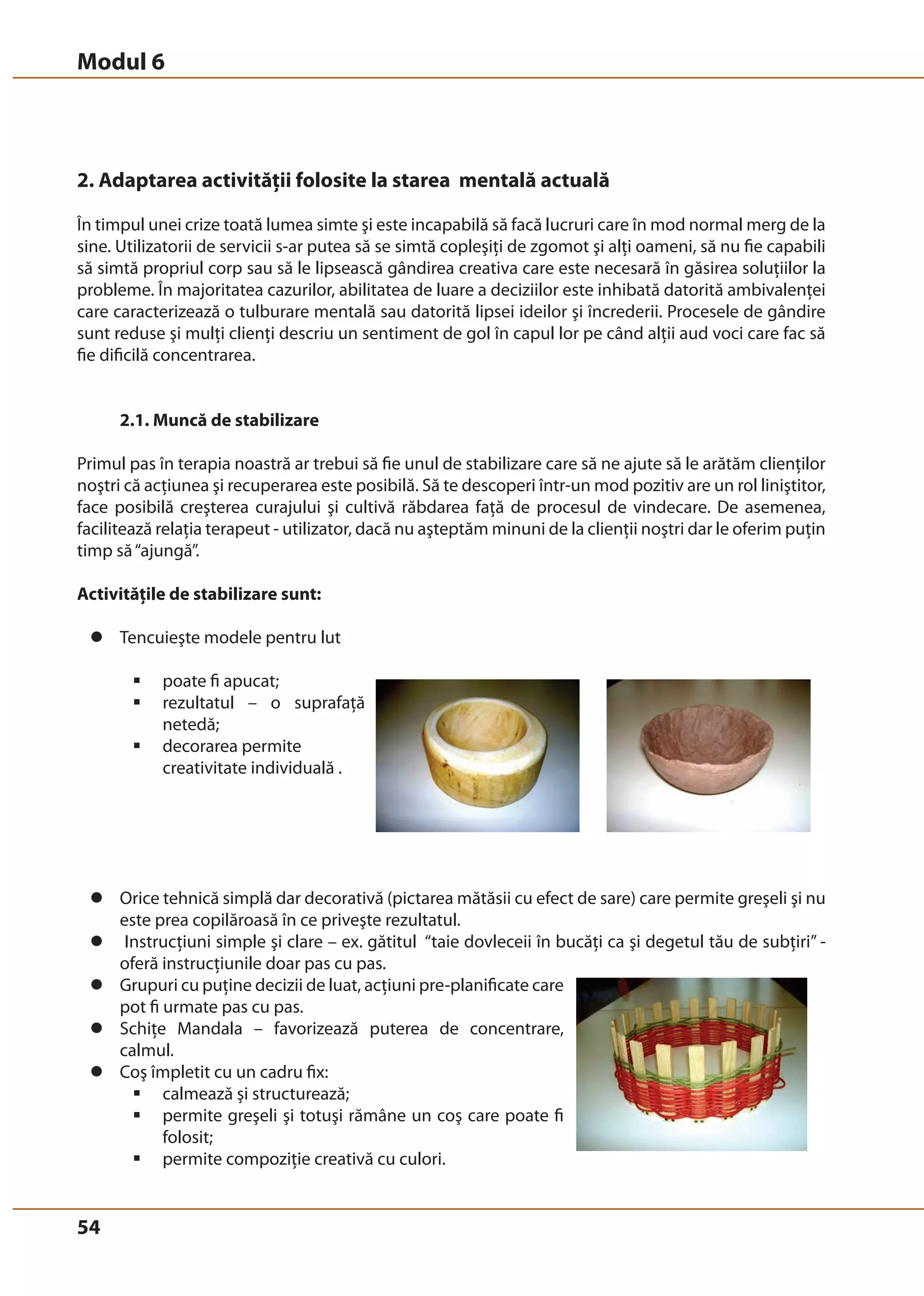 Modul 6 
Ex. O persoană careia îi place să picteze dar este blocat de “teama unei foi goale” ar 
putea să inceapă cu o schiţă. Următorul pas va fi să schimbe schiţa urmând propriile 
idei; apoi vom putea găsi subiecte sau lucruri pe care vrea să le picteze, etc. 
2. Adaptarea activităţii folosite la starea mentală actuală 
În timpul unei crize toată lumea simte şi este incapabilă să facă lucruri care în mod normal merg de la 
sine. Utilizatorii de servicii s-ar putea să se simtă copleşiţi de zgomot şi alţi oameni, să nu fie capabili 
să simtă propriul corp sau să le lipsească gândirea creativa care este necesară în găsirea soluţiilor la 
probleme. În majoritatea cazurilor, abilitatea de luare a deciziilor este inhibată datorită ambivalenţei 
care caracterizează o tulburare mentală sau datorită lipsei ideilor şi încrederii. Procesele de gândire 
sunt reduse şi mulţi clienţi descriu un sentiment de gol în capul lor pe când alţii aud voci care fac să 
fie dificilă concentrarea. 
2. Adaptarea activităţii utilizate stării mentale actuale: 
În timpul unei crize toată lumea simte şi este incapabilă să facă lucruri care în mod 
normal merg de la sine. Utilizatorii de servicii s-ar putea să se simtă copleşiţi de 
zgomot şi alţi oameni, să nu fie capabili să simtă propriul corp sau sa le lipseasca 
gândirea creativa care este necesară în găsirea soluţiilor la probleme. În majoritatea 
cazurilor, abilitatea de luare a deciziilor este inhibată, datorită ambivalenţei care 
caracterizează o tulburare mentală sau datorită lipsei ideilor şi încrederii. Procesele 
de gândire sunt reduse; mulţi clienţi descriu un sentiment de gol în capul lor, alţii aud 
voci care fac să fie dificilă concentrarea. 
54 
2.1. Muncă de stabilizare 
Primul pas în terapia noastră ar trebui să fie unul de stabilizare care să ne ajute să le arătăm clienţilor 
noştri că acţiunea şi recuperarea este posibilă. Să te descoperi într-un mod pozitiv are un rol liniştitor, 
face posibilă creşterea curajului şi cultivă răbdarea faţă de procesul de vindecare. De asemenea, 
facilitează relaţia terapeut - utilizator, dacă nu aşteptăm minuni de la clienţii noştri dar le oferim puţin 
timp să “ajungă”. 
Activităţile de stabilizare sunt: 
z Tencuieşte modele pentru lut 
ƒ poate fi apucat; 
ƒ rezultatul – o suprafaţă 
netedă; 
ƒ decorarea permite 
creativitate individuală . 
z Orice tehnică simplă dar decorativă (pictarea mătăsii cu efect de sare) care permite greşeli şi nu 
este prea copilăroasă în ce priveşte rezultatul. 
z Instrucţiuni simple şi clare – ex. gătitul “taie dovleceii în bucăţi ca şi degetul tău de subţiri” - 
oferă instrucţiunile doar pas cu pas. 
z Grupuri cu puţine decizii de luat, acţiuni pre-planificate care 
pot fi urmate pas cu pas. 
z Schiţe Mandala – favorizează puterea de concentrare, 
calmul. 
z Coş împletit cu un cadru fix: 
ƒ calmează şi structurează; 
ƒ permite greşeli şi totuşi rămâne un coş care poate fi 
folosit; 
ƒ permite compoziţie creativă cu culori. 
© Birgit Elsayed-Glaser 2008 
Training de Terapie Ocupaţională Manual 
54 
2.1. Muncă de stabilizare: 
Primul pas în terapia noastră ar trebui să fie unul de stabilizare, care ne ajută să le 
arătăm clienţilor noştri că actiunea si recuperarea este posibilă. Să te descoperi într-un 
mod pozitiv are un rol liniştitor, face posibilă creşterea curajului şi cultivă răbdarea 
faţă de procesul de vindecare. Deasemenea facilitează relaţia terapeut - utilizator, 
dacă nu aşteptăm minuni de la clienţii noştri dar le oferim puţin timp să “ajungă”. 
Activităţile de stabilizare sunt: 
Tencuieşte modele pentru 
lut 
o Poate fi apucat 
o Rezultatul – o 
suprafaţă netedă 
o Decorarea permite 
creativitate individuală 
Orice tehnică simplă dar decorativă (pictarea matasei cu efect de sare), care 
permite greşeli şi nu este prea copilăroasă în ce priveşte rezultatul. 
Instrucţiuni simple şi clare – ex. gătitul “taie dovleceii în bucăţi ca şi degetul 
tău de subţiri”; oferă instrucţiunile doar pas cu pas 
Grupuri cu putine decizii de luat, acţiuni pre-planificate care pot fi urmate pas 
cu pas. 
Schiţe Mandala – favorizează puterea de concentrare, calmul 
Coş împletit cu un cadru fix 
o Calmează şi structurează 
o Permite greşeli şi totuşi rămâne un coş care 
poate fi folosit 
o Permite compoziţie creativă cu culori 
Încă de la-nceput – chiar şi cu o activitate de stabilizare – este important să laşi 
spaţiu pentru decoraţiuni sau forme individuale. Să urmeze o instrucţiune clară şi să 
conducă o activitate poate fi un succes, să obţină un produs in culorile care-i plac 
este alta. Decorarea individuală creşte relaţia cu manopera – o scrumieră a cărei 
culoare se potriveşte cu decorul din camera mea este “a mea”, nu este o scrumieră 
 