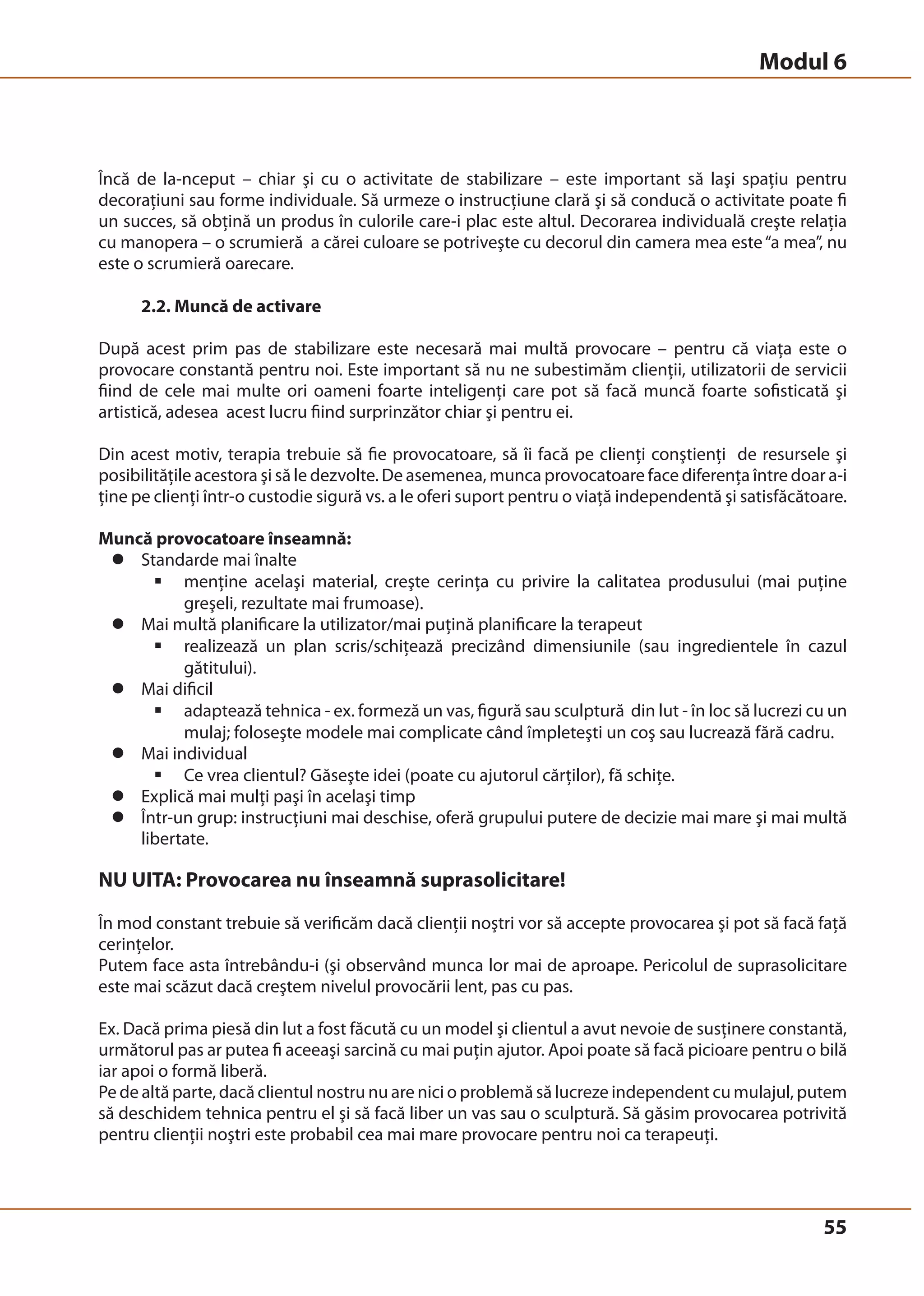 Modul 6 
Încă de la-nceput – chiar şi cu o activitate de stabilizare – este important să laşi spaţiu pentru 
decoraţiuni sau forme individuale. Să urmeze o instrucţiune clară şi să conducă o activitate poate fi 
un succes, să obţină un produs în culorile care-i plac este altul. Decorarea individuală creşte relaţia 
cu manopera – o scrumieră a cărei culoare se potriveşte cu decorul din camera mea este “a mea”, nu 
este o scrumieră oarecare. 
55 
2.2. Muncă de activare 
După acest prim pas de stabilizare este necesară mai multă provocare – pentru că viaţa este o 
provocare constantă pentru noi. Este important să nu ne subestimăm clienţii, utilizatorii de servicii 
fiind de cele mai multe ori oameni foarte inteligenţi care pot să facă muncă foarte sofisticată şi 
artistică, adesea acest lucru fiind surprinzător chiar şi pentru ei. 
Din acest motiv, terapia trebuie să fie provocatoare, să îi facă pe clienţi conştienţi de resursele şi 
posibilităţile acestora şi să le dezvolte. De asemenea, munca provocatoare face diferenţa între doar a-i 
ţine pe clienţi într-o custodie sigură vs. a le oferi suport pentru o viaţă independentă şi satisfăcătoare. 
Muncă provocatoare înseamnă: 
z Standarde mai înalte 
ƒ menţine acelaşi material, creşte cerinţa cu privire la calitatea produsului (mai puţine 
greşeli, rezultate mai frumoase). 
z Mai multă planificare la utilizator/mai puţină planificare la terapeut 
ƒ realizează un plan scris/schiţează precizând dimensiunile (sau ingredientele în cazul 
gătitului). 
z Mai dificil 
ƒ adaptează tehnica - ex. formeză un vas, figură sau sculptură din lut - în loc să lucrezi cu un 
mulaj; foloseşte modele mai complicate când împleteşti un coş sau lucrează fără cadru. 
z Mai individual 
ƒ Ce vrea clientul? Găseşte idei (poate cu ajutorul cărţilor), fă schiţe. 
z Explică mai mulţi paşi în acelaşi timp 
z Într-un grup: instrucţiuni mai deschise, oferă grupului putere de decizie mai mare şi mai multă 
libertate. 
NU UITA: Provocarea nu înseamnă suprasolicitare! 
În mod constant trebuie să verificăm dacă clienţii noştri vor să accepte provocarea şi pot să facă faţă 
cerinţelor. 
Putem face asta întrebându-i (şi observând munca lor mai de aproape. Pericolul de suprasolicitare 
este mai scăzut dacă creştem nivelul provocării lent, pas cu pas. 
Ex. Dacă prima piesă din lut a fost făcută cu un model şi clientul a avut nevoie de susţinere constantă, 
următorul pas ar putea fi aceeaşi sarcină cu mai puţin ajutor. Apoi poate să facă picioare pentru o bilă 
iar apoi o formă liberă. 
Pe de altă parte, dacă clientul nostru nu are nici o problemă să lucreze independent cu mulajul, putem 
să deschidem tehnica pentru el şi să facă liber un vas sau o sculptură. Să găsim provocarea potrivită 
pentru clienţii noştri este probabil cea mai mare provocare pentru noi ca terapeuţi. 
 
