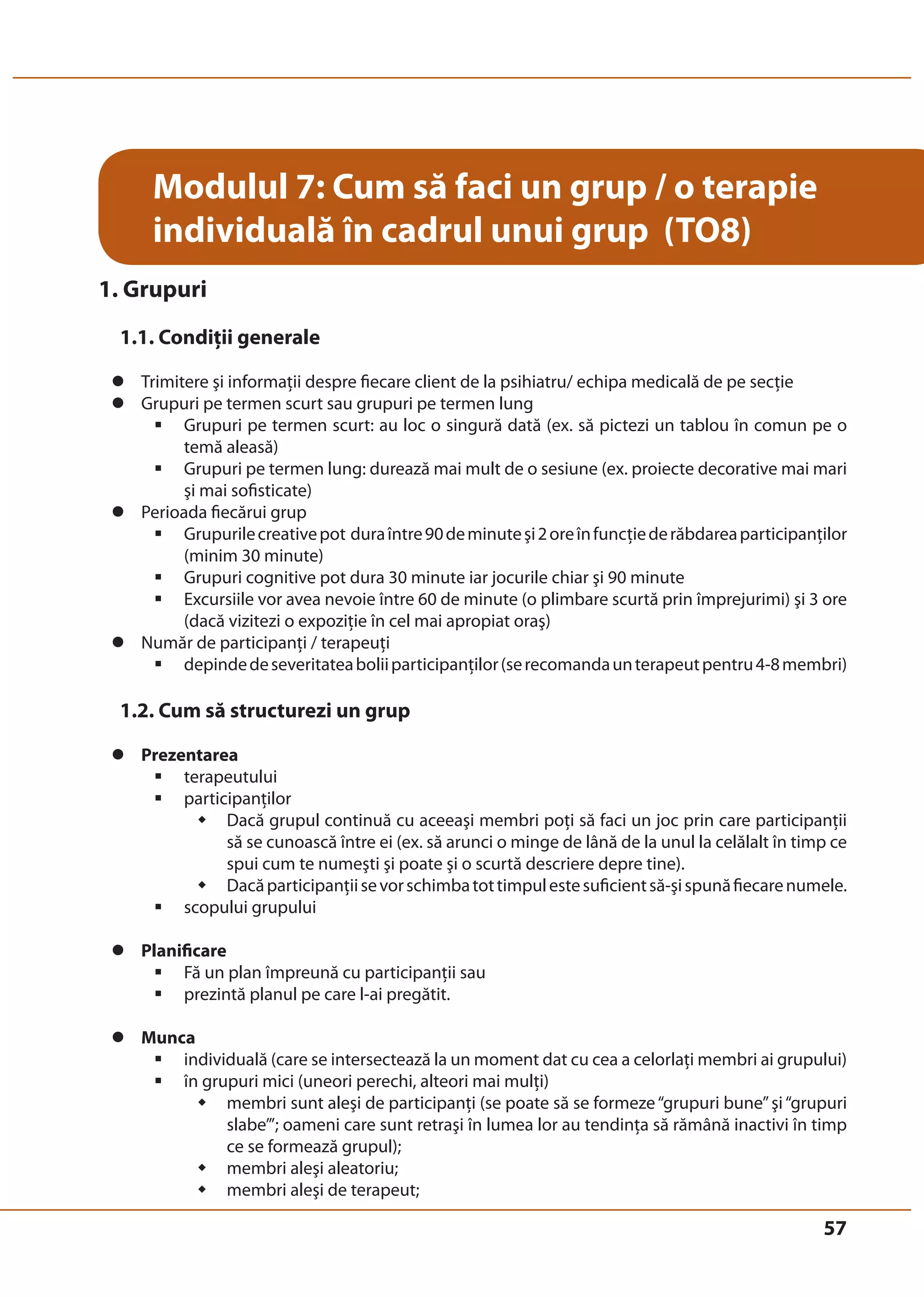 57 
Modulul 7: Cum să faci un grup / o terapie 
individuală în cadrul unui grup (TO8) 
1. Grupuri 
1.1. Condiţii generale 
z Trimitere şi informaţii despre fiecare client de la psihiatru/ echipa medicală de pe secţie 
z Grupuri pe termen scurt sau grupuri pe termen lung 
ƒ Grupuri pe termen scurt: au loc o singură dată (ex. să pictezi un tablou în comun pe o 
temă aleasă) 
ƒ Grupuri pe termen lung: durează mai mult de o sesiune (ex. proiecte decorative mai mari 
şi mai sofisticate) 
z Perioada fiecărui grup 
ƒ Grupurile creative pot dura între 90 de minute şi 2 ore în funcţie de răbdarea participanţilor 
(minim 30 minute) 
ƒ Grupuri cognitive pot dura 30 minute iar jocurile chiar şi 90 minute 
ƒ Excursiile vor avea nevoie între 60 de minute (o plimbare scurtă prin împrejurimi) şi 3 ore 
(dacă vizitezi o expoziţie în cel mai apropiat oraş) 
z Număr de participanţi / terapeuţi 
ƒ depinde de severitatea bolii participanţilor (se recomanda un terapeut pentru 4-8 membri) 
1.2. Cum să structurezi un grup 
z Prezentarea 
ƒ terapeutului 
ƒ participanţilor 
Š Dacă grupul continuă cu aceeaşi membri poţi să faci un joc prin care participanţii 
să se cunoască între ei (ex. să arunci o minge de lână de la unul la celălalt în timp ce 
spui cum te numeşti şi poate şi o scurtă descriere depre tine). 
Š Dacă participanţii se vor schimba tot timpul este suficient să-şi spună fiecare numele. 
ƒ scopului grupului 
z Planificare 
ƒ Fă un plan împreună cu participanţii sau 
ƒ prezintă planul pe care l-ai pregătit. 
z Munca 
ƒ individuală (care se intersectează la un moment dat cu cea a celorlaţi membri ai grupului) 
ƒ în grupuri mici (uneori perechi, alteori mai mulţi) 
Š membri sunt aleşi de participanţi (se poate să se formeze “grupuri bune” şi “grupuri 
slabe’”; oameni care sunt retraşi în lumea lor au tendinţa să rămână inactivi în timp 
ce se formează grupul); 
Š membri aleşi aleatoriu; 
Š membri aleşi de terapeut; 
 