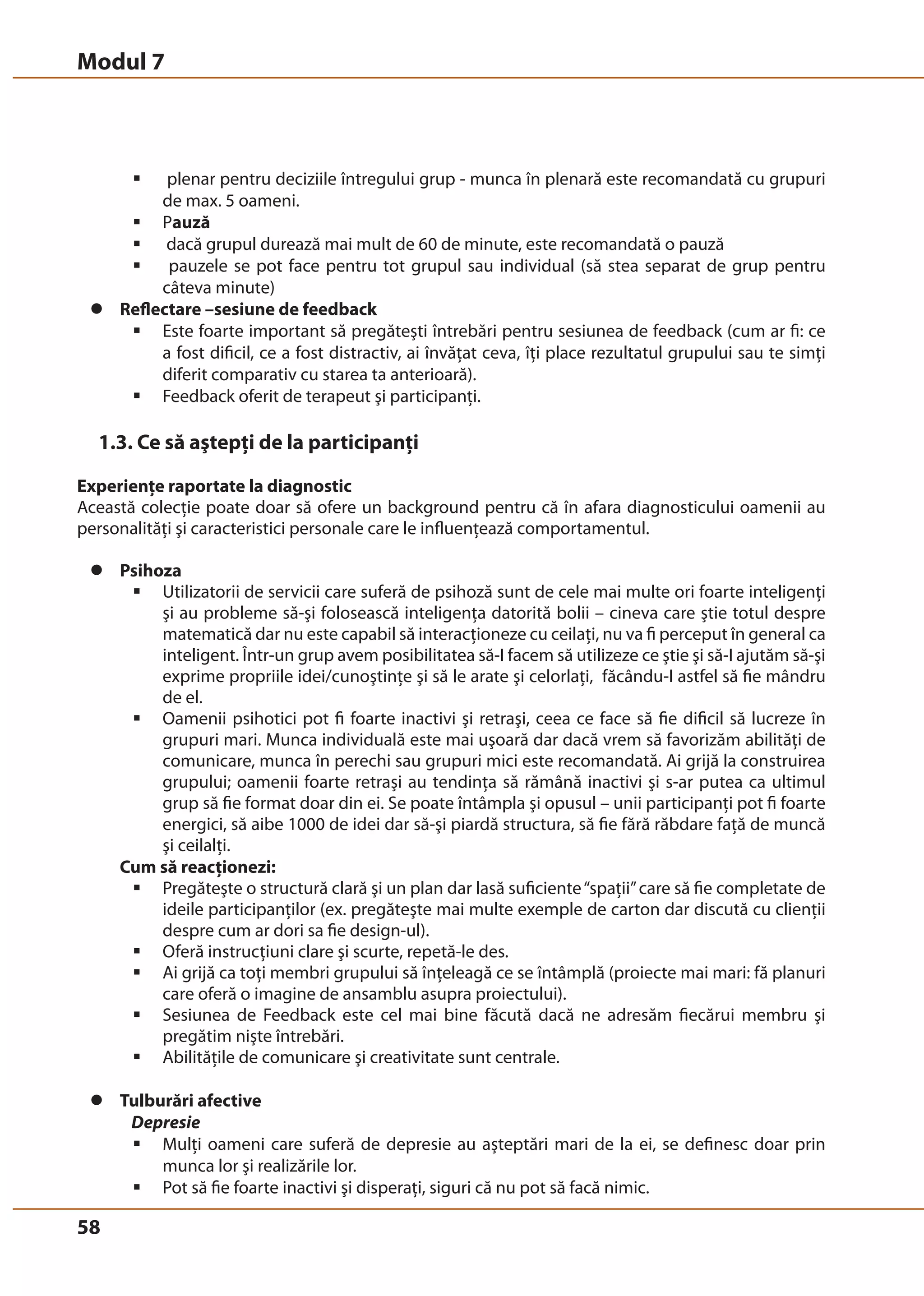 Modul 7 
58 
ƒ plenar pentru deciziile întregului grup - munca în plenară este recomandată cu grupuri 
de max. 5 oameni. 
ƒ Pauză 
ƒ dacă grupul durează mai mult de 60 de minute, este recomandată o pauză 
ƒ pauzele se pot face pentru tot grupul sau individual (să stea separat de grup pentru 
câteva minute) 
z Reflectare –sesiune de feedback 
ƒ Este foarte important să pregăteşti întrebări pentru sesiunea de feedback (cum ar fi: ce 
a fost dificil, ce a fost distractiv, ai învăţat ceva, îţi place rezultatul grupului sau te simţi 
diferit comparativ cu starea ta anterioară). 
ƒ Feedback oferit de terapeut şi participanţi. 
1.3. Ce să aştepţi de la participanţi 
Experienţe raportate la diagnostic 
Această colecţie poate doar să ofere un background pentru că în afara diagnosticului oamenii au 
personalităţi şi caracteristici personale care le influenţează comportamentul. 
z Psihoza 
ƒ Utilizatorii de servicii care suferă de psihoză sunt de cele mai multe ori foarte inteligenţi 
şi au probleme să-şi folosească inteligenţa datorită bolii – cineva care ştie totul despre 
matematică dar nu este capabil să interacţioneze cu ceilaţi, nu va fi perceput în general ca 
inteligent. Într-un grup avem posibilitatea să-I facem să utilizeze ce ştie şi să-I ajutăm să-şi 
exprime propriile idei/cunoştinţe şi să le arate şi celorlaţi, făcându-I astfel să fie mândru 
de el. 
ƒ Oamenii psihotici pot fi foarte inactivi şi retraşi, ceea ce face să fie dificil să lucreze în 
grupuri mari. Munca individuală este mai uşoară dar dacă vrem să favorizăm abilităţi de 
comunicare, munca în perechi sau grupuri mici este recomandată. Ai grijă la construirea 
grupului; oamenii foarte retraşi au tendinţa să rămână inactivi şi s-ar putea ca ultimul 
grup să fie format doar din ei. Se poate întâmpla şi opusul – unii participanţi pot fi foarte 
energici, să aibe 1000 de idei dar să-şi piardă structura, să fie fără răbdare faţă de muncă 
şi ceilalţi. 
Cum să reacţionezi: 
ƒ Pregăteşte o structură clară şi un plan dar lasă suficiente “spaţii” care să fie completate de 
ideile participanţilor (ex. pregăteşte mai multe exemple de carton dar discută cu clienţii 
despre cum ar dori sa fie design-ul). 
ƒ Oferă instrucţiuni clare şi scurte, repetă-le des. 
ƒ Ai grijă ca toţi membri grupului să înţeleagă ce se întâmplă (proiecte mai mari: fă planuri 
care oferă o imagine de ansamblu asupra proiectului). 
ƒ Sesiunea de Feedback este cel mai bine făcută dacă ne adresăm fiecărui membru şi 
pregătim nişte întrebări. 
ƒ Abilităţile de comunicare şi creativitate sunt centrale. 
z Tulburări afective 
Depresie 
ƒ Mulţi oameni care suferă de depresie au aşteptări mari de la ei, se definesc doar prin 
munca lor şi realizările lor. 
ƒ Pot să fie foarte inactivi şi disperaţi, siguri că nu pot să facă nimic. 
 