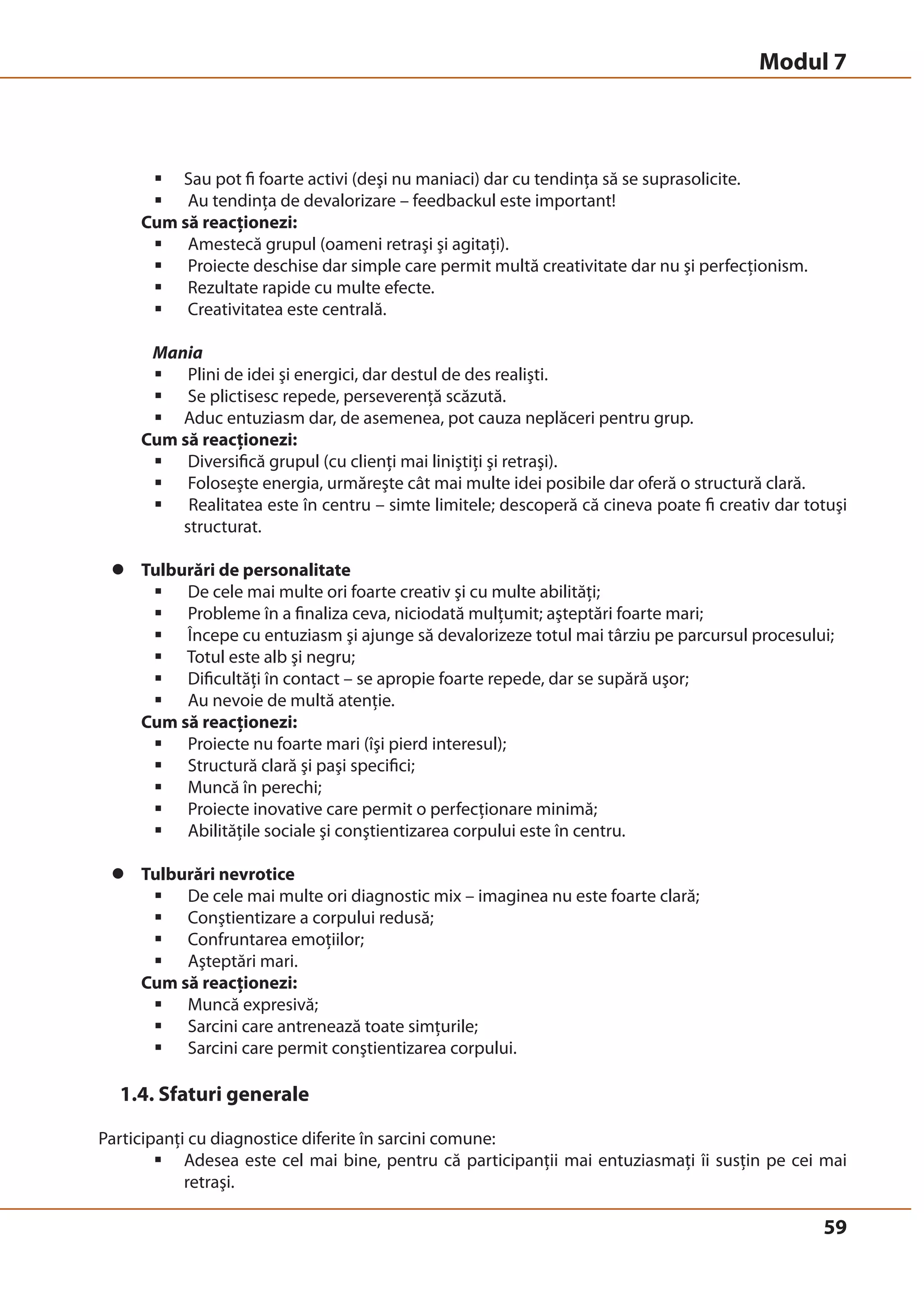 ƒ Sau pot fi foarte activi (deşi nu maniaci) dar cu tendinţa să se suprasolicite. 
ƒ Au tendinţa de devalorizare – feedbackul este important! 
Cum să reacţionezi: 
ƒ Amestecă grupul (oameni retraşi şi agitaţi). 
ƒ Proiecte deschise dar simple care permit multă creativitate dar nu şi perfecţionism. 
ƒ Rezultate rapide cu multe efecte. 
ƒ Creativitatea este centrală. 
Mania 
ƒ Plini de idei şi energici, dar destul de des realişti. 
ƒ Se plictisesc repede, perseverenţă scăzută. 
ƒ Aduc entuziasm dar, de asemenea, pot cauza neplăceri pentru grup. 
Cum să reacţionezi: 
ƒ Diversifică grupul (cu clienţi mai liniştiţi şi retraşi). 
ƒ Foloseşte energia, urmăreşte cât mai multe idei posibile dar oferă o structură clară. 
ƒ Realitatea este în centru – simte limitele; descoperă că cineva poate fi creativ dar totuşi 
59 
structurat. 
z Tulburări de personalitate 
ƒ De cele mai multe ori foarte creativ şi cu multe abilităţi; 
ƒ Probleme în a finaliza ceva, niciodată mulţumit; aşteptări foarte mari; 
ƒ Începe cu entuziasm şi ajunge să devalorizeze totul mai târziu pe parcursul procesului; 
ƒ Totul este alb şi negru; 
ƒ Dificultăţi în contact – se apropie foarte repede, dar se supără uşor; 
ƒ Au nevoie de multă atenţie. 
Cum să reacţionezi: 
ƒ Proiecte nu foarte mari (îşi pierd interesul); 
ƒ Structură clară şi paşi specifici; 
ƒ Muncă în perechi; 
ƒ Proiecte inovative care permit o perfecţionare minimă; 
ƒ Abilităţile sociale şi conştientizarea corpului este în centru. 
z Tulburări nevrotice 
ƒ De cele mai multe ori diagnostic mix – imaginea nu este foarte clară; 
ƒ Conştientizare a corpului redusă; 
ƒ Confruntarea emoţiilor; 
ƒ Aşteptări mari. 
Cum să reacţionezi: 
ƒ Muncă expresivă; 
ƒ Sarcini care antrenează toate simţurile; 
ƒ Sarcini care permit conştientizarea corpului. 
1.4. Sfaturi generale 
Participanţi cu diagnostice diferite în sarcini comune: 
ƒ Adesea este cel mai bine, pentru că participanţii mai entuziasmaţi îi susţin pe cei mai 
retraşi. 
Modul 7 
 