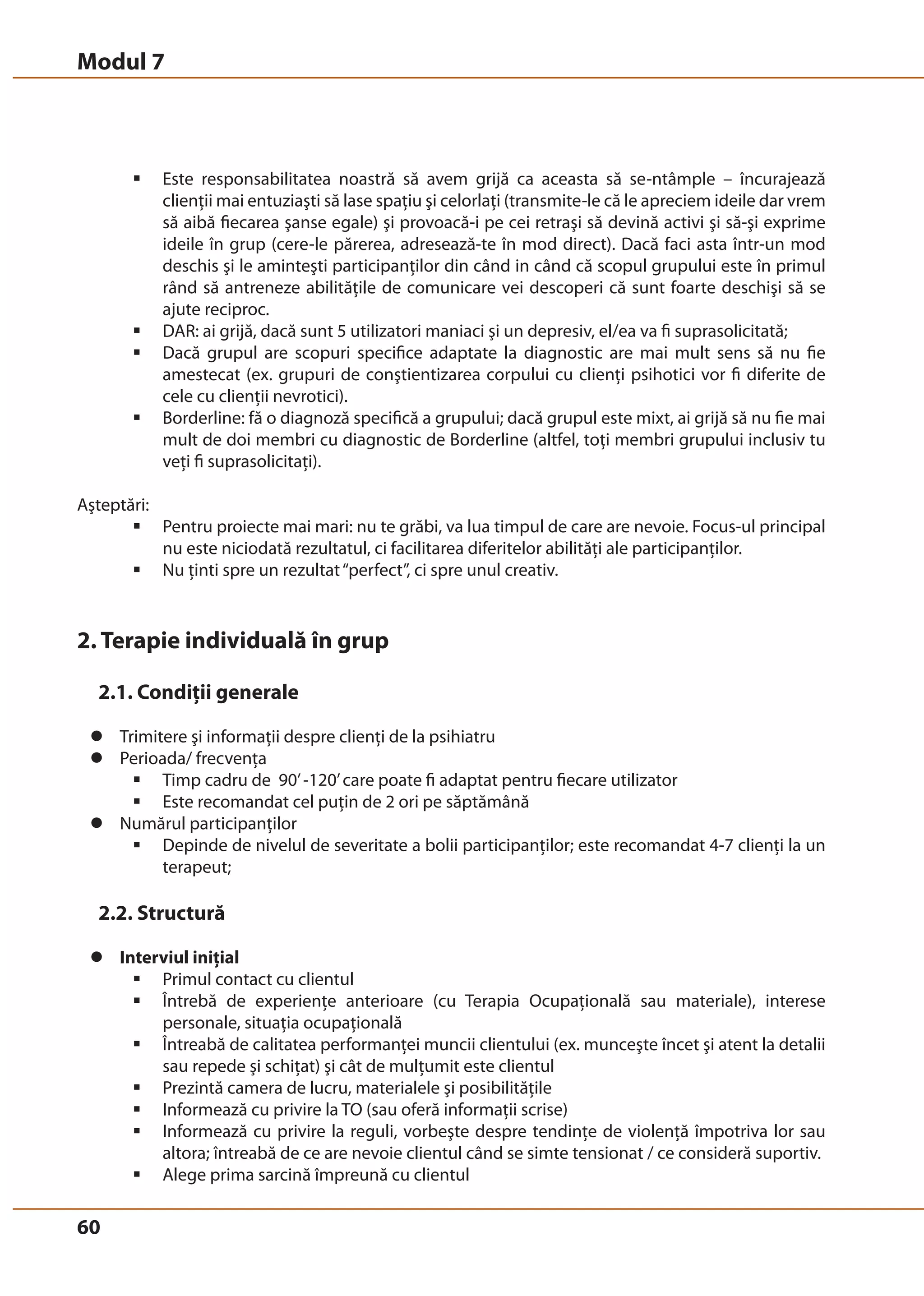 Modul 7 
60 
ƒ Este responsabilitatea noastră să avem grijă ca aceasta să se-ntâmple – încurajează 
clienţii mai entuziaşti să lase spaţiu şi celorlaţi (transmite-le că le apreciem ideile dar vrem 
să aibă fiecarea şanse egale) şi provoacă-i pe cei retraşi să devină activi şi să-şi exprime 
ideile în grup (cere-le părerea, adresează-te în mod direct). Dacă faci asta într-un mod 
deschis şi le aminteşti participanţilor din când in când că scopul grupului este în primul 
rând să antreneze abilităţile de comunicare vei descoperi că sunt foarte deschişi să se 
ajute reciproc. 
ƒ DAR: ai grijă, dacă sunt 5 utilizatori maniaci şi un depresiv, el/ea va fi suprasolicitată; 
ƒ Dacă grupul are scopuri specifice adaptate la diagnostic are mai mult sens să nu fie 
amestecat (ex. grupuri de conştientizarea corpului cu clienţi psihotici vor fi diferite de 
cele cu clienţii nevrotici). 
ƒ Borderline: fă o diagnoză specifică a grupului; dacă grupul este mixt, ai grijă să nu fie mai 
mult de doi membri cu diagnostic de Borderline (altfel, toţi membri grupului inclusiv tu 
veţi fi suprasolicitaţi). 
Aşteptări: 
ƒ Pentru proiecte mai mari: nu te grăbi, va lua timpul de care are nevoie. Focus-ul principal 
nu este niciodată rezultatul, ci facilitarea diferitelor abilităţi ale participanţilor. 
ƒ Nu ţinti spre un rezultat “perfect”, ci spre unul creativ. 
2. Terapie individuală în grup 
2.1. Condiţii generale 
z Trimitere şi informaţii despre clienţi de la psihiatru 
z Perioada/ frecvenţa 
ƒ Timp cadru de 90’ -120’ care poate fi adaptat pentru fiecare utilizator 
ƒ Este recomandat cel puţin de 2 ori pe săptămână 
z Numărul participanţilor 
ƒ Depinde de nivelul de severitate a bolii participanţilor; este recomandat 4-7 clienţi la un 
terapeut; 
2.2. Structură 
z Interviul iniţial 
ƒ Primul contact cu clientul 
ƒ Întrebă de experienţe anterioare (cu Terapia Ocupaţională sau materiale), interese 
personale, situaţia ocupaţională 
ƒ Întreabă de calitatea performanţei muncii clientului (ex. munceşte încet şi atent la detalii 
sau repede şi schiţat) şi cât de mulţumit este clientul 
ƒ Prezintă camera de lucru, materialele şi posibilităţile 
ƒ Informează cu privire la TO (sau oferă informaţii scrise) 
ƒ Informează cu privire la reguli, vorbeşte despre tendinţe de violenţă împotriva lor sau 
altora; întreabă de ce are nevoie clientul când se simte tensionat / ce consideră suportiv. 
ƒ Alege prima sarcină împreună cu clientul 
 