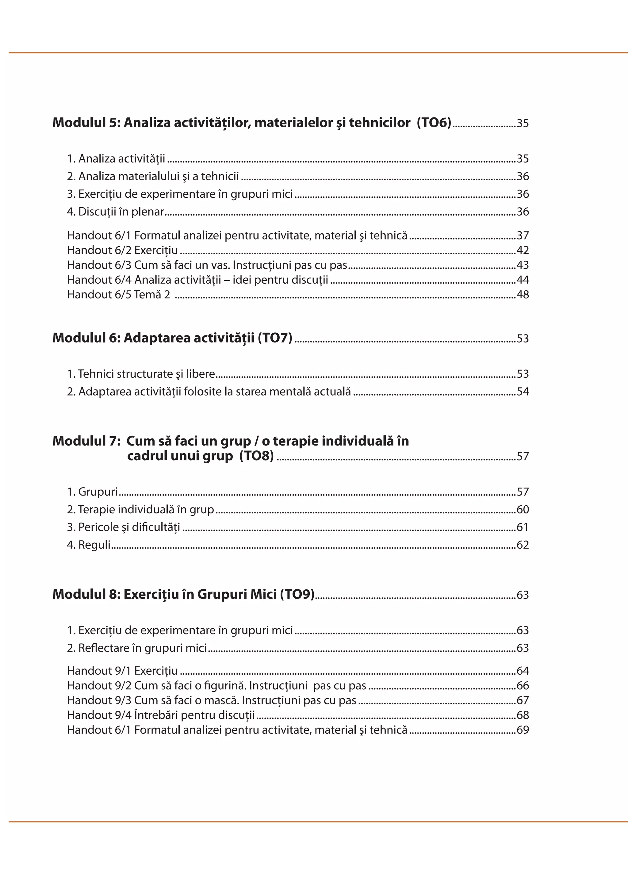 Modulul 5: Analiza activităţilor, materialelor şi tehnicilor (TO6) .........................35 
1. Analiza activităţii .........................................................................................................................................35 
2. Analiza materialului şi a tehnicii ............................................................................................................36 
3. Exerciţiu de experimentare în grupuri mici .......................................................................................36 
4. Discuţii în plenar ..........................................................................................................................................36 
Handout 6/1 Formatul analizei pentru activitate, material şi tehnică ..........................................37 
Handout 6/2 Exerciţiu ....................................................................................................................................42 
Handout 6/3 Cum să faci un vas. Instrucţiuni pas cu pas ..................................................................43 
Handout 6/4 Analiza activităţii – idei pentru discuţii .........................................................................44 
Handout 6/5 Temă 2 ......................................................................................................................................48 
Modulul 6: Adaptarea activităţii (TO7) .......................................................................................53 
1. Tehnici structurate şi libere ......................................................................................................................53 
2. Adaptarea activităţii folosite la starea mentală actuală ................................................................54 
Modulul 7: Cum să faci un grup / o terapie individuală în 
cadrul unui grup (TO8) ..............................................................................................57 
1. Grupuri ............................................................................................................................................................57 
2. Terapie individuală în grup ......................................................................................................................60 
3. Pericole şi dificultăţi ...................................................................................................................................61 
4. Reguli ...............................................................................................................................................................62 
Modulul 8: Exerciţiu în Grupuri Mici (TO9)...............................................................................63 
1. Exerciţiu de experimentare în grupuri mici .......................................................................................63 
2. Reflectare în grupuri mici .........................................................................................................................63 
Handout 9/1 Exerciţiu ....................................................................................................................................64 
Handout 9/2 Cum să faci o figurină. Instrucţiuni pas cu pas ..........................................................66 
Handout 9/3 Cum să faci o mască. Instrucţiuni pas cu pas ..............................................................67 
Handout 9/4 Întrebări pentru discuţii ......................................................................................................68 
Handout 6/1 Formatul analizei pentru activitate, material şi tehnică ..........................................69 
 