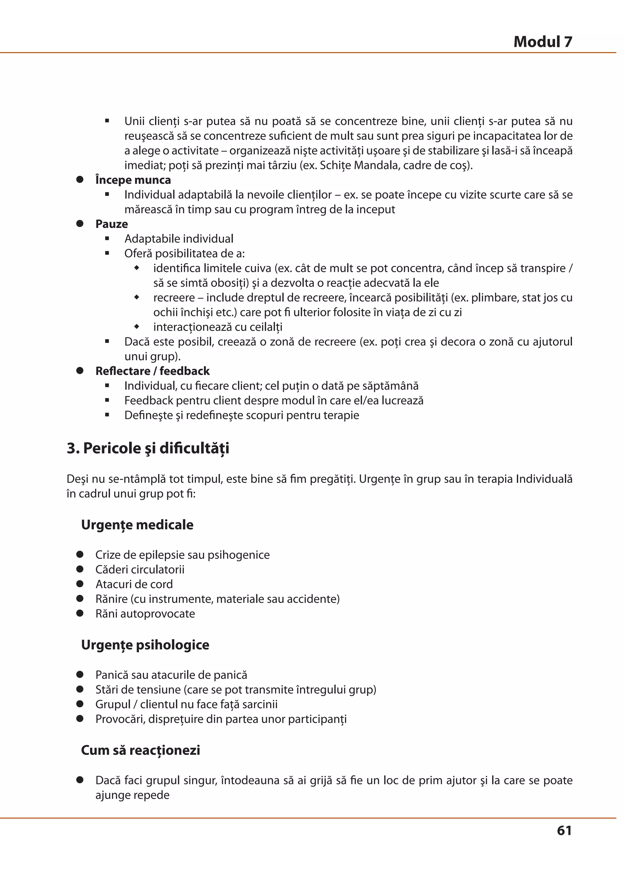 ƒ Unii clienţi s-ar putea să nu poată să se concentreze bine, unii clienţi s-ar putea să nu 
reuşească să se concentreze suficient de mult sau sunt prea siguri pe incapacitatea lor de 
a alege o activitate – organizează nişte activităţi uşoare şi de stabilizare şi lasă-i să înceapă 
imediat; poţi să prezinţi mai târziu (ex. Schiţe Mandala, cadre de coş). 
61 
z Începe munca 
ƒ Individual adaptabilă la nevoile clienţilor – ex. se poate începe cu vizite scurte care să se 
mărească în timp sau cu program întreg de la inceput 
z Pauze 
ƒ Adaptabile individual 
ƒ Oferă posibilitatea de a: 
Š identifica limitele cuiva (ex. cât de mult se pot concentra, când încep să transpire / 
să se simtă obosiţi) şi a dezvolta o reacţie adecvată la ele 
Š recreere – include dreptul de recreere, încearcă posibilităţi (ex. plimbare, stat jos cu 
ochii închişi etc.) care pot fi ulterior folosite în viaţa de zi cu zi 
Š interacţionează cu ceilalţi 
ƒ Dacă este posibil, creează o zonă de recreere (ex. poţi crea şi decora o zonă cu ajutorul 
unui grup). 
z Reflectare / feedback 
ƒ Individual, cu fiecare client; cel puţin o dată pe săptămână 
ƒ Feedback pentru client despre modul în care el/ea lucrează 
ƒ Defineşte şi redefineşte scopuri pentru terapie 
3. Pericole şi dificultăţi 
Deşi nu se-ntâmplă tot timpul, este bine să fim pregătiţi. Urgenţe în grup sau în terapia Individuală 
în cadrul unui grup pot fi: 
Urgenţe medicale 
z Crize de epilepsie sau psihogenice 
z Căderi circulatorii 
z Atacuri de cord 
z Rănire (cu instrumente, materiale sau accidente) 
z Răni autoprovocate 
Urgenţe psihologice 
z Panică sau atacurile de panică 
z Stări de tensiune (care se pot transmite întregului grup) 
z Grupul / clientul nu face faţă sarcinii 
z Provocări, dispreţuire din partea unor participanţi 
Cum să reacţionezi 
z Dacă faci grupul singur, întodeauna să ai grijă să fie un loc de prim ajutor şi la care se poate 
ajunge repede 
Modul 7 
 