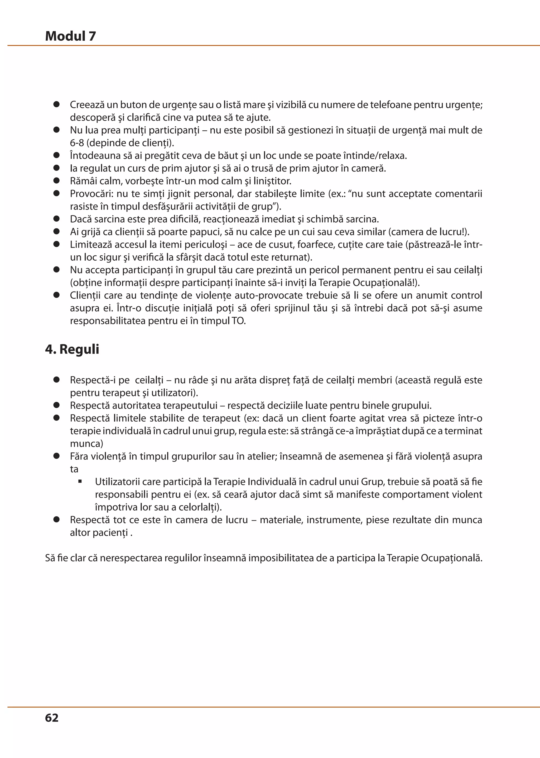 Modul 7 
z Creează un buton de urgenţe sau o listă mare şi vizibilă cu numere de telefoane pentru urgenţe; 
62 
descoperă şi clarifică cine va putea să te ajute. 
z Nu lua prea mulţi participanţi – nu este posibil să gestionezi în situaţii de urgenţă mai mult de 
6-8 (depinde de clienţi). 
z Întodeauna să ai pregătit ceva de băut şi un loc unde se poate întinde/relaxa. 
z Ia regulat un curs de prim ajutor şi să ai o trusă de prim ajutor în cameră. 
z Rămâi calm, vorbeşte într-un mod calm şi liniştitor. 
z Provocări: nu te simţi jignit personal, dar stabileşte limite (ex.: “nu sunt acceptate comentarii 
rasiste în timpul desfăşurării activităţii de grup”). 
z Dacă sarcina este prea dificilă, reacţionează imediat şi schimbă sarcina. 
z Ai grijă ca clienţii să poarte papuci, să nu calce pe un cui sau ceva similar (camera de lucru!). 
z Limitează accesul la itemi periculoşi – ace de cusut, foarfece, cuţite care taie (păstrează-le într-un 
loc sigur şi verifică la sfârşit dacă totul este returnat). 
z Nu accepta participanţi în grupul tău care prezintă un pericol permanent pentru ei sau ceilalţi 
(obţine informaţii despre participanţi înainte să-i inviţi la Terapie Ocupaţională!). 
z Clienţii care au tendinţe de violenţe auto-provocate trebuie să li se ofere un anumit control 
asupra ei. Într-o discuţie iniţială poţi să oferi sprijinul tău şi să întrebi dacă pot să-şi asume 
responsabilitatea pentru ei în timpul TO. 
4. Reguli 
z Respectă-i pe ceilalţi – nu râde şi nu arăta dispreţ faţă de ceilalţi membri (această regulă este 
pentru terapeut şi utilizatori). 
z Respectă autoritatea terapeutului – respectă deciziile luate pentru binele grupului. 
z Respectă limitele stabilite de terapeut (ex: dacă un client foarte agitat vrea să picteze într-o 
terapie individuală în cadrul unui grup, regula este: să strângă ce-a împrăştiat după ce a terminat 
munca) 
z Făra violenţă în timpul grupurilor sau în atelier; înseamnă de asemenea şi fără violenţă asupra 
ta 
ƒ Utilizatorii care participă la Terapie Individuală în cadrul unui Grup, trebuie să poată să fie 
responsabili pentru ei (ex. să ceară ajutor dacă simt să manifeste comportament violent 
împotriva lor sau a celorlalţi). 
z Respectă tot ce este în camera de lucru – materiale, instrumente, piese rezultate din munca 
altor pacienţi . 
Să fie clar că nerespectarea regulilor înseamnă imposibilitatea de a participa la Terapie Ocupaţională. 
 