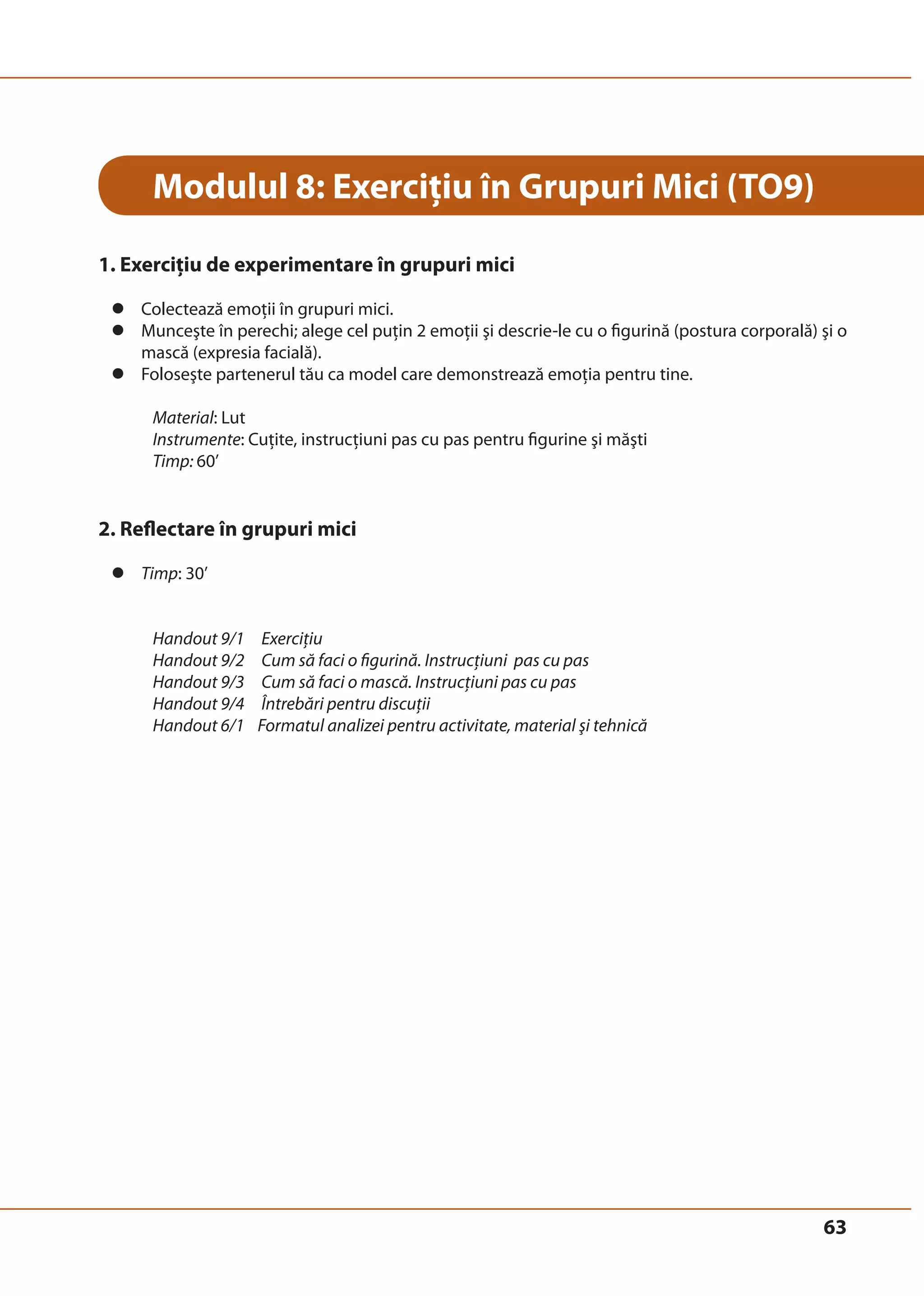 63 
Modulul 8: Exerciţiu în Grupuri Mici (TO9) 
1. Exerciţiu de experimentare în grupuri mici 
z Colectează emoţii în grupuri mici. 
z Munceşte în perechi; alege cel puţin 2 emoţii şi descrie-le cu o figurină (postura corporală) şi o 
mască (expresia facială). 
z Foloseşte partenerul tău ca model care demonstrează emoţia pentru tine. 
Material: Lut 
Instrumente: Cuţite, instrucţiuni pas cu pas pentru figurine şi măşti 
Timp: 60’ 
2. Reflectare în grupuri mici 
z Timp: 30’ 
Handout 9/1 Exerciţiu 
Handout 9/2 Cum să faci o figurină. Instrucţiuni pas cu pas 
Handout 9/3 Cum să faci o mască. Instrucţiuni pas cu pas 
Handout 9/4 Întrebări pentru discuţii 
Handout 6/1 Formatul analizei pentru activitate, material şi tehnică 
 