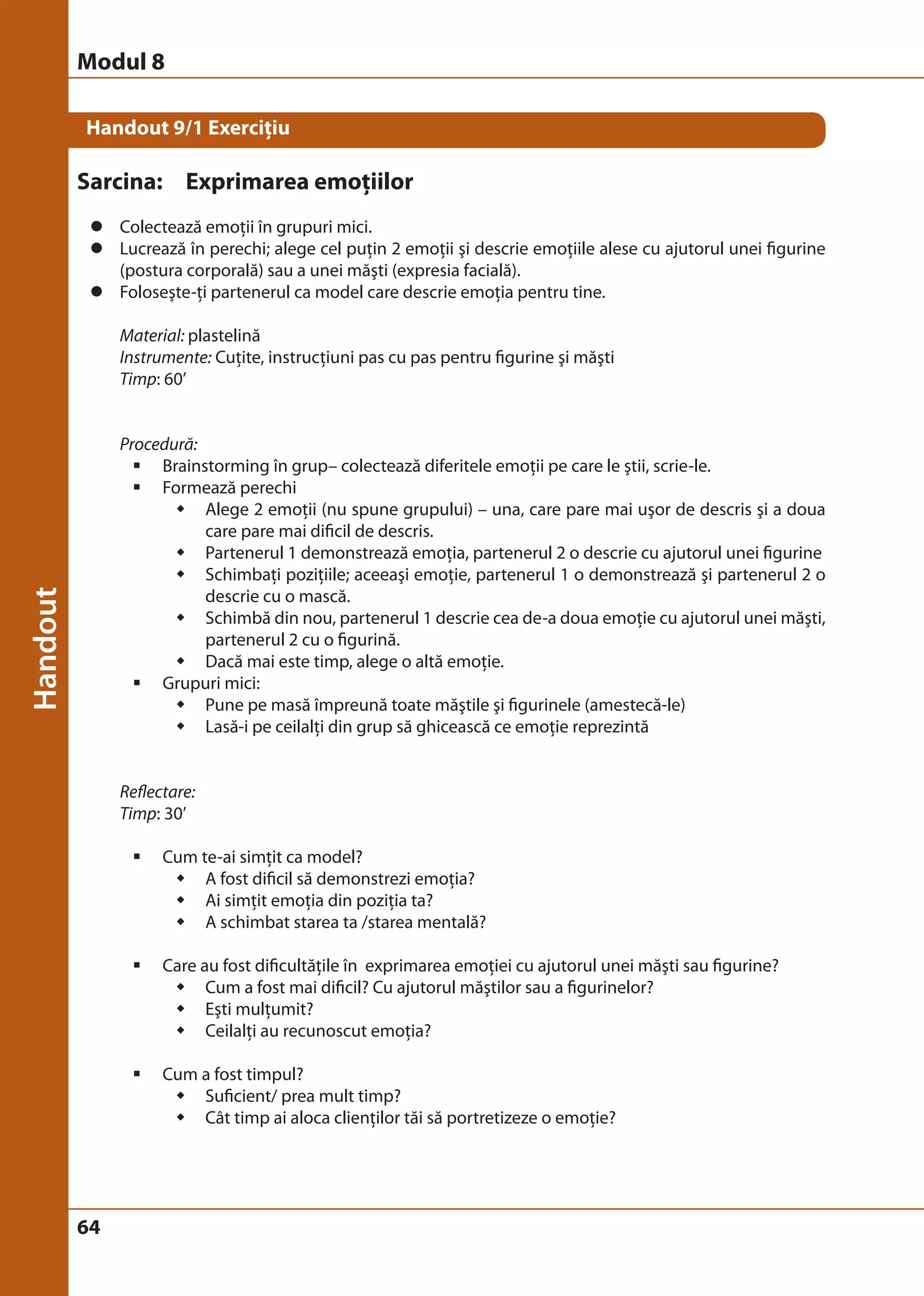 Handout 9/1 Exerciţiu 
Sarcina: Exprimarea emoţiilor 
z Colectează emoţii în grupuri mici. 
z Lucrează în perechi; alege cel puţin 2 emoţii şi descrie emoţiile alese cu ajutorul unei figurine 
64 
(postura corporală) sau a unei măşti (expresia facială). 
z Foloseşte-ţi partenerul ca model care descrie emoţia pentru tine. 
Material: plastelină 
Instrumente: Cuţite, instrucţiuni pas cu pas pentru figurine şi măşti 
Timp: 60’ 
Procedură: 
ƒ Brainstorming în grup– colectează diferitele emoţii pe care le ştii, scrie-le. 
ƒ Formează perechi 
Š Alege 2 emoţii (nu spune grupului) – una, care pare mai uşor de descris şi a doua 
care pare mai dificil de descris. 
Š Partenerul 1 demonstrează emoţia, partenerul 2 o descrie cu ajutorul unei figurine 
Š Schimbaţi poziţiile; aceeaşi emoţie, partenerul 1 o demonstrează şi partenerul 2 o 
descrie cu o mască. 
Š Schimbă din nou, partenerul 1 descrie cea de-a doua emoţie cu ajutorul unei măşti, 
partenerul 2 cu o figurină. 
Š Dacă mai este timp, alege o altă emoţie. 
ƒ Grupuri mici: 
Š Pune pe masă împreună toate măştile şi figurinele (amestecă-le) 
Š Lasă-i pe ceilalţi din grup să ghicească ce emoţie reprezintă 
Reflectare: 
Timp: 30’ 
ƒ Cum te-ai simţit ca model? 
Š A fost dificil să demonstrezi emoţia? 
Š Ai simţit emoţia din poziţia ta? 
Š A schimbat starea ta /starea mentală? 
ƒ Care au fost dificultăţile în exprimarea emoţiei cu ajutorul unei măşti sau figurine? 
Š Cum a fost mai dificil? Cu ajutorul măştilor sau a figurinelor? 
Š Eşti mulţumit? 
Š Ceilalţi au recunoscut emoţia? 
ƒ Cum a fost timpul? 
Š Suficient/ prea mult timp? 
Š Cât timp ai aloca clienţilor tăi să portretizeze o emoţie? 
Modul 8 
 