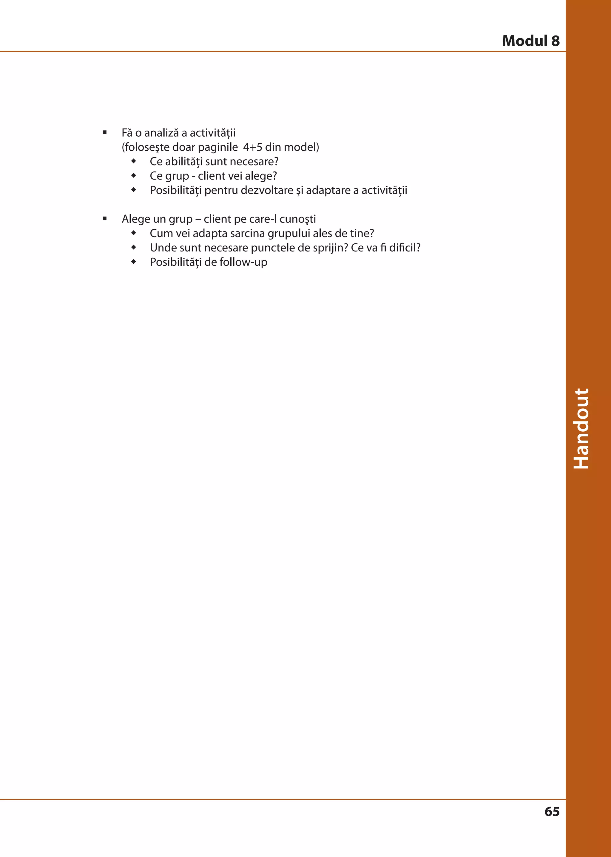 65 
ƒ Fă o analiză a activităţii 
(foloseşte doar paginile 4+5 din model) 
Š Ce abilităţi sunt necesare? 
Š Ce grup - client vei alege? 
Š Posibilităţi pentru dezvoltare şi adaptare a activităţii 
ƒ Alege un grup – client pe care-l cunoşti 
Š Cum vei adapta sarcina grupului ales de tine? 
Š Unde sunt necesare punctele de sprijin? Ce va fi dificil? 
Š Posibilităţi de follow-up 
Modul 8 
 
