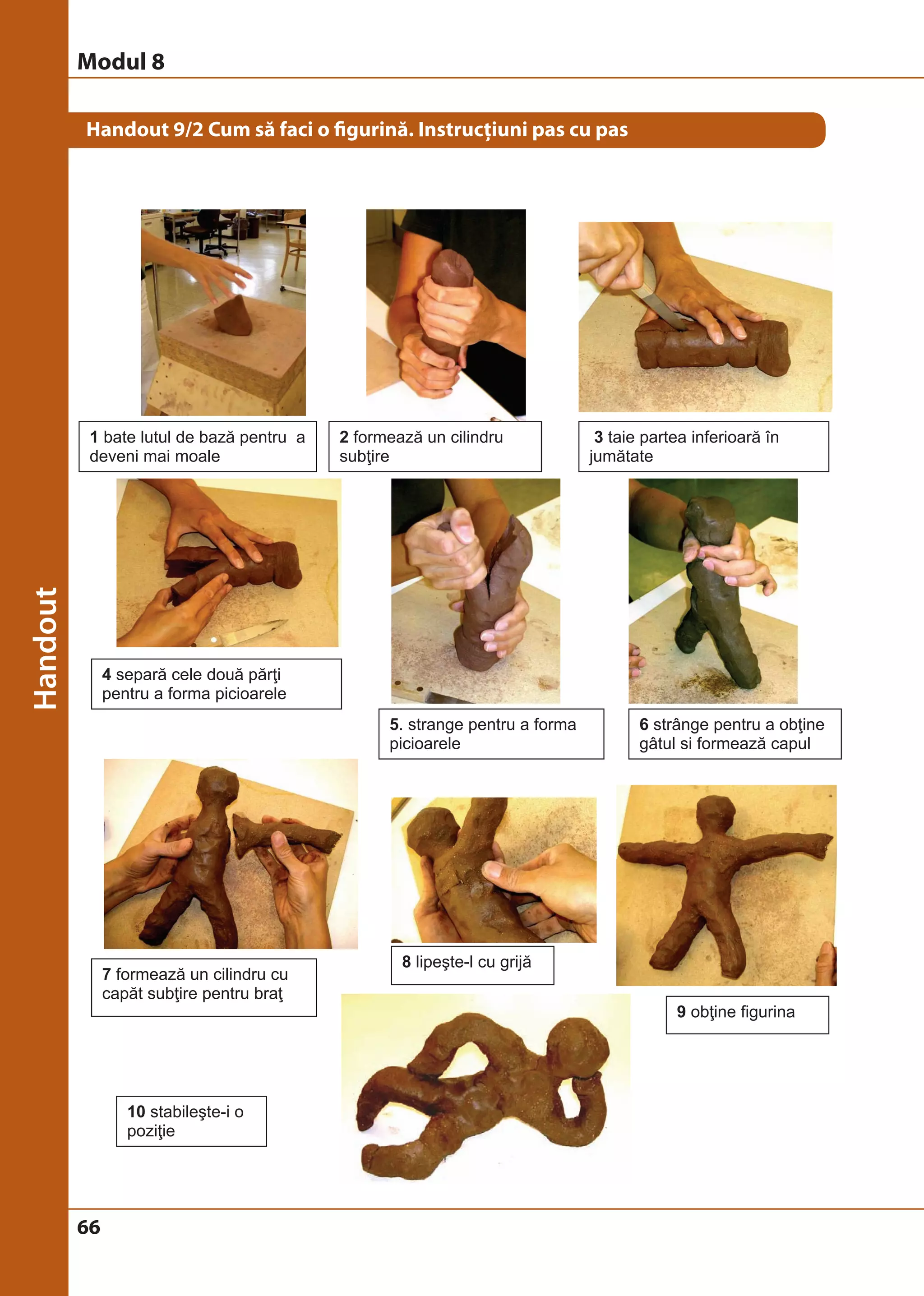 Modul 8 
Handout 9/2 Cum să faci o figurină. Instrucţiuni pas cu pas 
1 bate lutul de bază pentru a 
deveni mai moale 
66 
2 formează un cilindru 
subţire 
3 taie partea inferioară în 
jumătate 
4 separă cele două părţi 
pentru a forma picioarele 
5. strange pentru a forma 
picioarele 
6 strânge pentru a obţine 
gâtul si formează capul 
7 formează un cilindru cu 
capăt subţire pentru braţ 
8 lipeşte-l cu grijă 
9 obţine figurina 
10 stabileşte-i o 
poziţie 
 