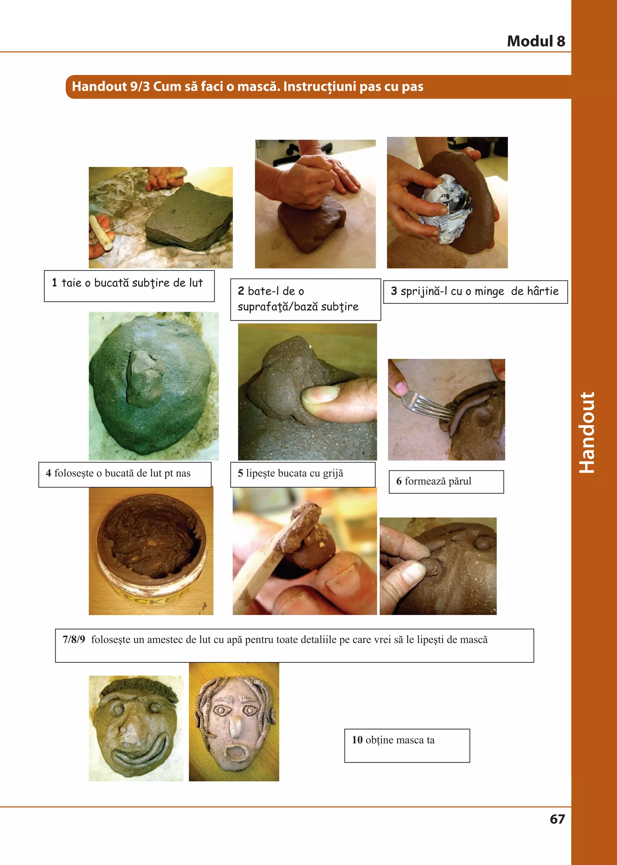67 
Handout 9/3 Cum să faci o mască. Instrucţiuni pas cu pas 
1 taie o bucată subţire de lut 
2 bate-l de o 
suprafaţă/bază subţire 
3 sprijină-l cu o minge de hârtie 
6 formează părul 
4 foloseşte o bucată de lut pt nas 5 lipeşte bucata cu grijă 
7/8/9 foloseşte un amestec de lut cu apă pentru toate detaliile pe care vrei să le lipeşti de mască 
10 obţine masca ta 
Modul 8 
 
