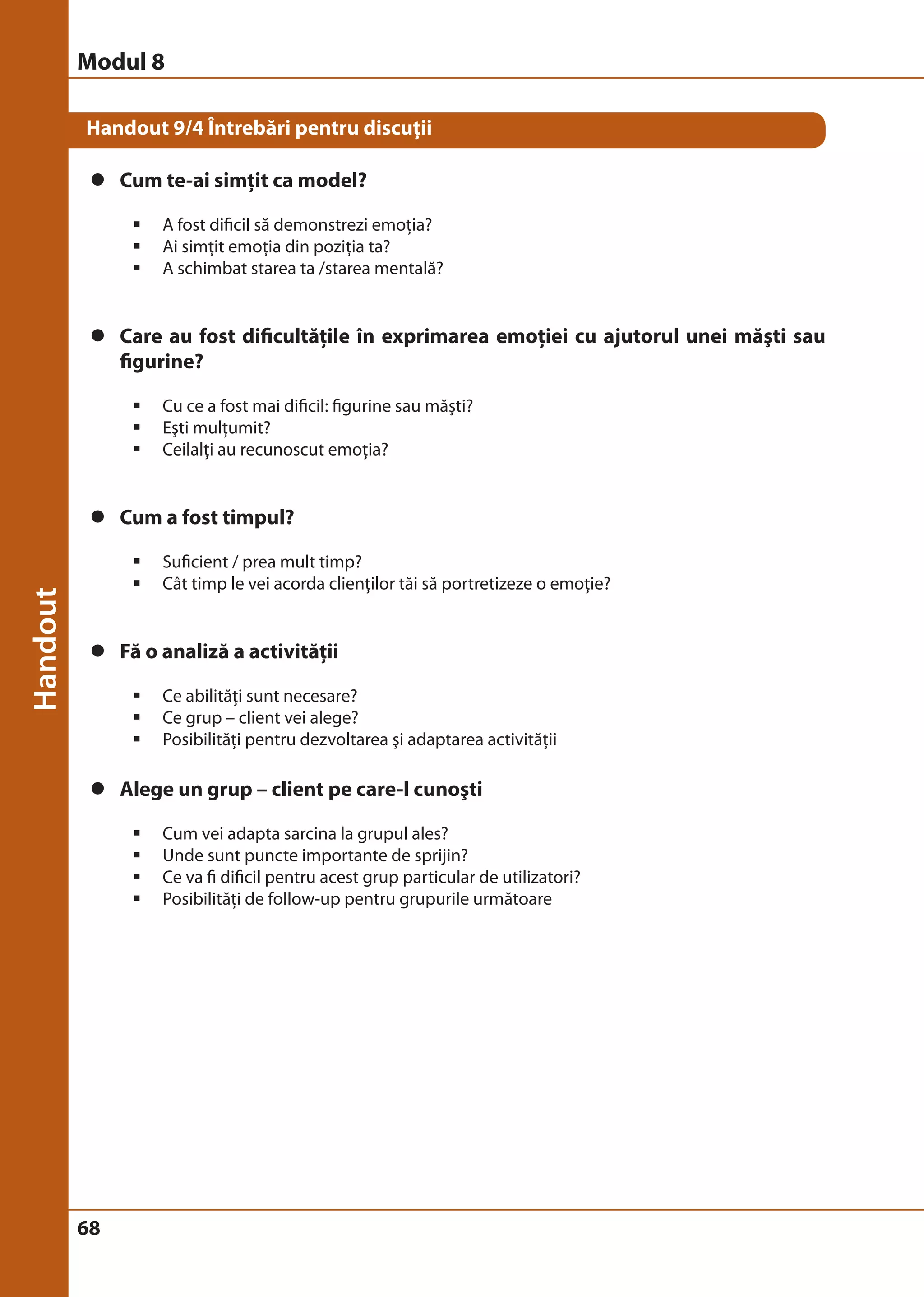 Modul 8 
Handout 9/4 Întrebări pentru discuţii 
z Cum te-ai simţit ca model? 
68 
ƒ A fost dificil să demonstrezi emoţia? 
ƒ Ai simţit emoţia din poziţia ta? 
ƒ A schimbat starea ta /starea mentală? 
z Care au fost dificultăţile în exprimarea emoţiei cu ajutorul unei măşti sau 
figurine? 
ƒ Cu ce a fost mai dificil: figurine sau măşti? 
ƒ Eşti mulţumit? 
ƒ Ceilalţi au recunoscut emoţia? 
z Cum a fost timpul? 
ƒ Suficient / prea mult timp? 
ƒ Cât timp le vei acorda clienţilor tăi să portretizeze o emoţie? 
z Fă o analiză a activităţii 
ƒ Ce abilităţi sunt necesare? 
ƒ Ce grup – client vei alege? 
ƒ Posibilităţi pentru dezvoltarea şi adaptarea activităţii 
z Alege un grup – client pe care-l cunoşti 
ƒ Cum vei adapta sarcina la grupul ales? 
ƒ Unde sunt puncte importante de sprijin? 
ƒ Ce va fi dificil pentru acest grup particular de utilizatori? 
ƒ Posibilităţi de follow-up pentru grupurile următoare 
 